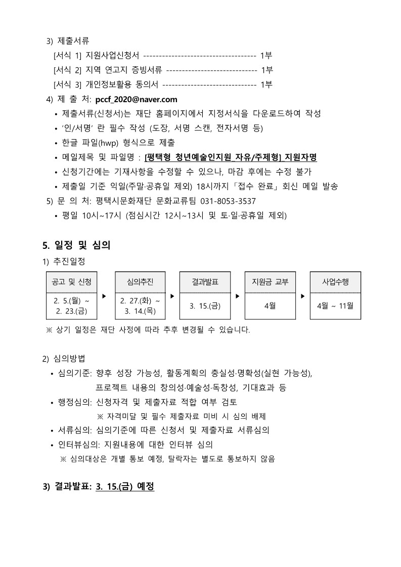   3) 제출서류     [서식 1] 지원사업신청서 ------------------------------------ 1부     [서식 2] 지역 연고지 증빙서류 ----------------------------- 1부     [서식 3] 개인정보활용 동의서 ------------------------------ 1부   4) 제 출 처: pccf_2020@naver.com     • 제출서류(신청서)는 재단 홈페이지에서 지정서식을 다운로드하여 작성     • ‘인/서명’ 란 필수 작성 (도장, 서명 스캔, 전자서명 등)     • 한글 파일(hwp) 형식으로 제출     • 메일제목 및 파일명 : [평택형 청년예술인지원_자유/주제형]_지원자명     • 신청기간에는 기재사항을 수정할 수 있으나, 마감 후에는 수정 불가     • 제출일 기준 익일(주말·공휴일 제외) 18시까지 「접수 완료」 회신 메일 발송   5) 문 의 처: 평택시문화재단 문화교류팀 031-8053-3537     • 평일 10시~17시 (점심시간 12시~13시 및 토·일·공휴일 제외)   5. 일정 및 심의  1) 추진일정  공고 및 신청 ‣ 심의추진 ‣ 결과발표 ‣ 지원금 교부 ‣ 사업수행 2. 5.(월) ~ 2. 23.(금) 2. 27.(화) ~ 3. 14.(목) 3. 15.(금)  4월 4월 ~ 11월    ※ 상기 일정은 재단 사정에 따라 추후 변경될 수 있습니다.   2) 심의방법    • 심의기준: 향후 성장 가능성, 활동계획의 충실성·명확성(실현 가능성),                 프로젝트 내용의 창의성·예술성·독창성, 기대효과 등    • 행정심의: 신청자격 및 제출자료 적합 여부 검토                 ※ 자격미달 및 필수 제출자료 미비 시 심의 배제    • 서류심의: 심의기준에 따른 신청서 및 제출자료 서류심의    • 인터뷰심의: 지원내용에 대한 인터뷰 심의       ※ 심의대상은 개별 통보 예정, 탈락자는 별도로 통보하지 않음   3) 결과발표: 3. 15.(금) 예정