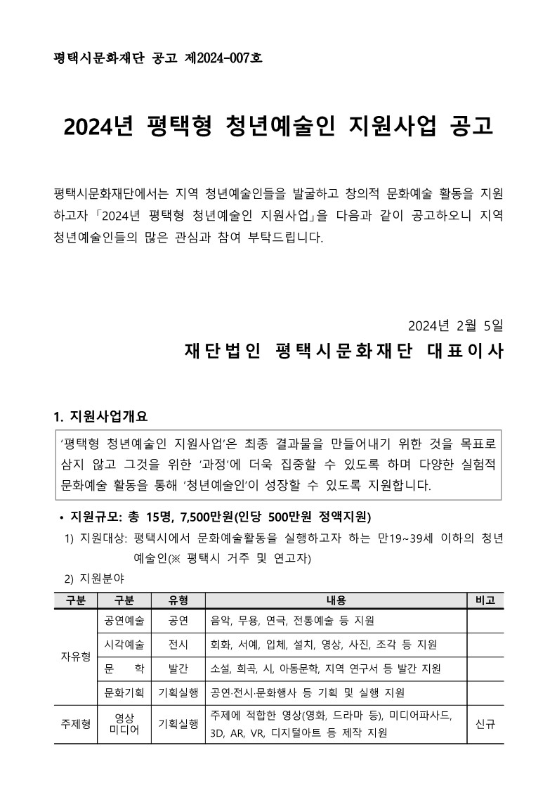 평택시문화재단 공고 제2024-007호  2024년 평택형 청년예술인 지원사업 공고  평택시문화재단에서는 지역 청년예술인들을 발굴하고 창의적 문화예술 활동을 지원하고자 「2024년 평택형 청년예술인 지원사업」을 다음과 같이 공고하오니 지역 청년예술인들의 많은 관심과 참여 부탁드립니다.    2024년 2월 5일 재단법인 평택시문화재단 대표이사   1. 지원사업개요  ‘평택형 청년예술인 지원사업’은 최종 결과물을 만들어내기 위한 것을 목표로 삼지 않고 그것을 위한 ‘과정’에 더욱 집중할 수 있도록 하며 다양한 실험적 문화예술 활동을 통해 ‘청년예술인’이 성장할 수 있도록 지원합니다.    • 지원규모: 총 15명, 7,500만원(인당 500만원 정액지원)   1) 지원대상: 평택시에서 문화예술활동을 실행하고자 하는 만19~39세 이하의 청년예술인(※ 평택시 거주 및 연고자)   2) 지원분야  구분 구분 유형 내용 비고 자유형 공연예술 공연 음악, 무용, 연극, 전통예술 등 지원  시각예술 전시 회화, 서예, 입체, 설치, 영상, 사진, 조각 등 지원  문    학 발간 소설, 희곡, 시, 아동문학, 지역 연구서 등 발간 지원  문화기획 기획실행 공연·전시·문화행사 등 기획 및 실행 지원  주제형 영상 미디어 기획실행 주제에 적합한 영상(영화, 드라마 등), 미디어파사드, 3D, AR, VR, 디지털아트 등 제작 지원 신규