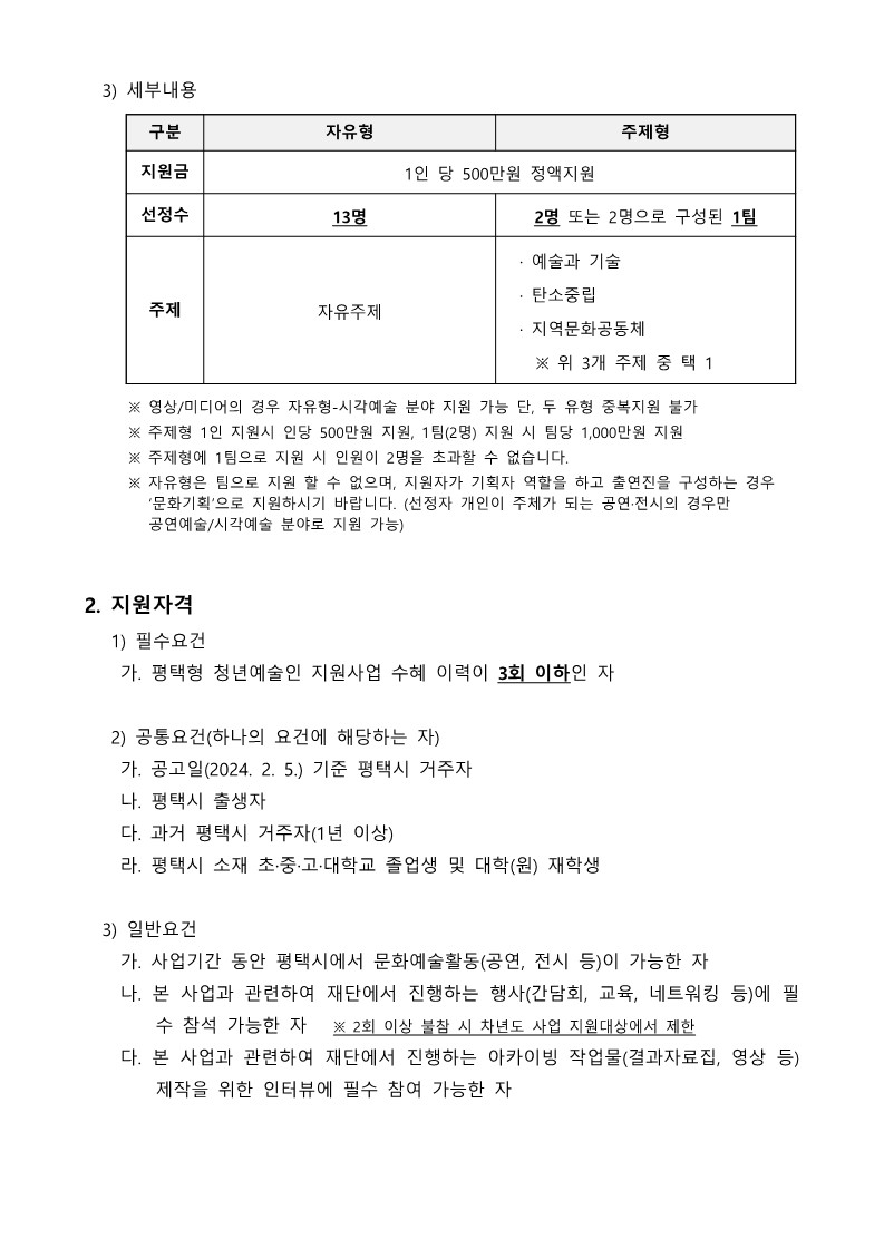   3) 세부내용  구분 자유형 주제형 지원금 1인 당 500만원 정액지원 선정수 13명 2명 또는 2명으로 구성된 1팀 주제 자유주제   · 예술과 기술   · 탄소중립   · 지역문화공동체     ※ 위 3개 주제 중 택 1  ※ 영상/미디어의 경우 자유형-시각예술 분야 지원 가능 단, 두 유형 중복지원 불가 ※ 주제형 1인 지원시 인당 500만원 지원, 1팀(2명) 지원 시 팀당 1,000만원 지원 ※ 주제형에 1팀으로 지원 시 인원이 2명을 초과할 수 없습니다. ※ 자유형은 팀으로 지원 할 수 없으며, 지원자가 기획자 역할을 하고 출연진을 구성하는 경우 ‘문화기획’으로 지원하시기 바랍니다. (선정자 개인이 주체가 되는 공연·전시의 경우만 공연예술/시각예술 분야로 지원 가능)   2. 지원자격    1) 필수요건     가. 평택형 청년예술인 지원사업 수혜 이력이 3회 이하인 자     2) 공통요건(하나의 요건에 해당하는 자)     가. 공고일(2024. 2. 5.) 기준 평택시 거주자     나. 평택시 출생자     다. 과거 평택시 거주자(1년 이상)      라. 평택시 소재 초·중·고·대학교 졸업생 및 대학(원) 재학생    3) 일반요건     가. 사업기간 동안 평택시에서 문화예술활동(공연, 전시 등)이 가능한 자     나. 본 사업과 관련하여 재단에서 진행하는 행사(간담회, 교육, 네트워킹 등)에 필          수 참석 가능한 자   ※ 2회 이상 불참 시 차년도 사업 지원대상에서 제한     다. 본 사업과 관련하여 재단에서 진행하는 아카이빙 작업물(결과자료집, 영상 등)          제작을 위한 인터뷰에 필수 참여 가능한 자
