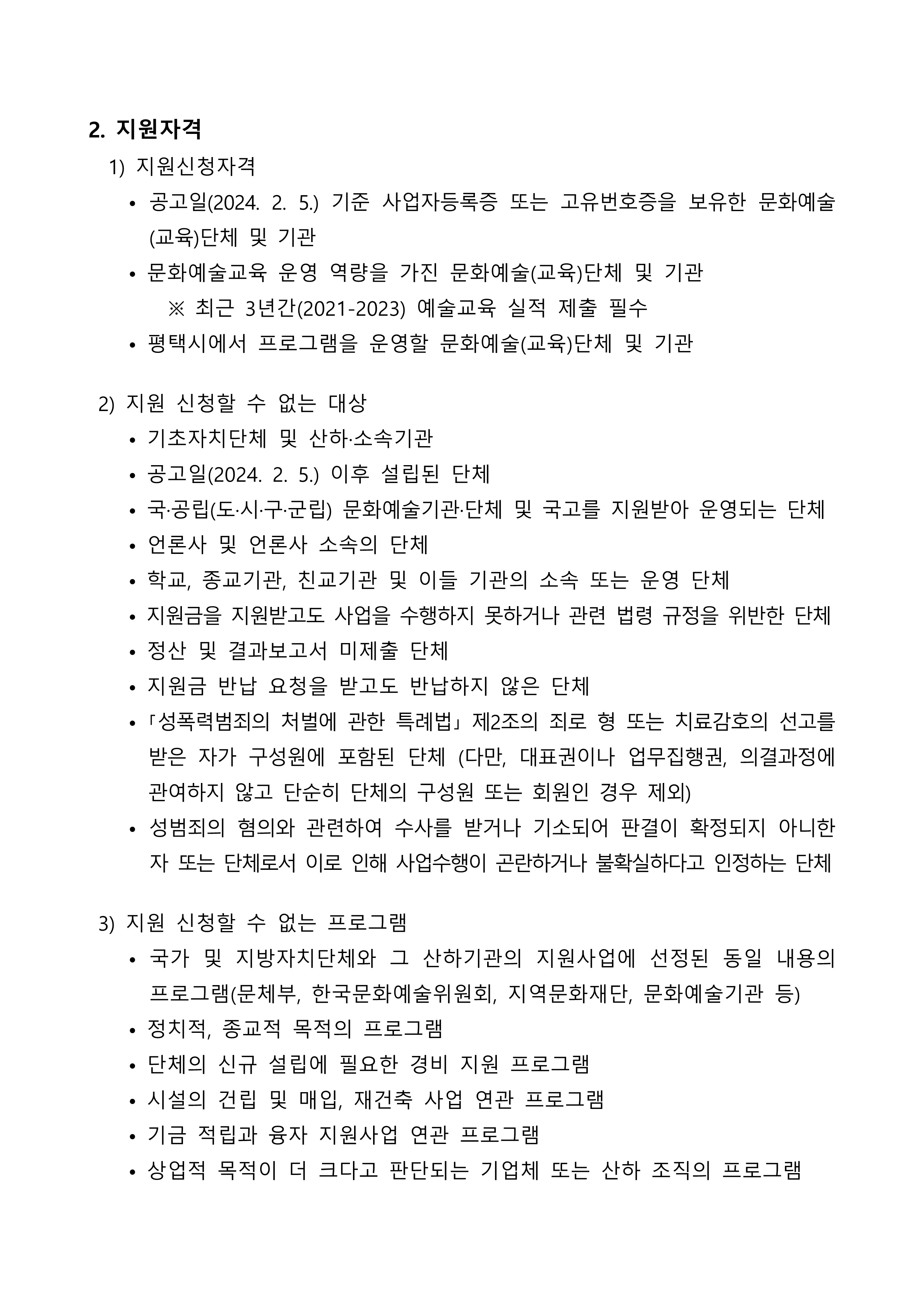 2. 지원자격   1) 지원신청자격     • 공고일(2024. 2. 5.) 기준 사업자등록증 또는 고유번호증을 보유한 문화예술(교육)단체 및 기관     • 문화예술교육 운영 역량을 가진 문화예술(교육)단체 및 기관         ※ 최근 3년간(2021-2023) 예술교육 실적 제출 필수     • 평택시에서 프로그램을 운영할 문화예술(교육)단체 및 기관   2) 지원 신청할 수 없는 대상     • 기초자치단체 및 산하·소속기관     • 공고일(2024. 2. 5.) 이후 설립된 단체     • 국·공립(도·시·구·군립) 문화예술기관·단체 및 국고를 지원받아 운영되는 단체     • 언론사 및 언론사 소속의 단체     • 학교, 종교기관, 친교기관 및 이들 기관의 소속 또는 운영 단체     • 지원금을 지원받고도 사업을 수행하지 못하거나 관련 법령 규정을 위반한 단체     • 정산 및 결과보고서 미제출 단체     • 지원금 반납 요청을 받고도 반납하지 않은 단체     • ｢성폭력범죄의 처벌에 관한 특례법｣ 제2조의 죄로 형 또는 치료감호의 선고를 받은 자가 구성원에 포함된 단체 (다만, 대표권이나 업무집행권, 의결과정에 관여하지 않고 단순히 단체의 구성원 또는 회원인 경우 제외)     • 성범죄의 혐의와 관련하여 수사를 받거나 기소되어 판결이 확정되지 아니한 자 또는 단체로서 이로 인해 사업수행이 곤란하거나 불확실하다고 인정하는 단체   3) 지원 신청할 수 없는 프로그램     • 국가 및 지방자치단체와 그 산하기관의 지원사업에 선정된 동일 내용의 프로그램(문체부, 한국문화예술위원회, 지역문화재단, 문화예술기관 등)     • 정치적, 종교적 목적의 프로그램     • 단체의 신규 설립에 필요한 경비 지원 프로그램     • 시설의 건립 및 매입, 재건축 사업 연관 프로그램     • 기금 적립과 융자 지원사업 연관 프로그램     • 상업적 목적이 더 크다고 판단되는 기업체 또는 산하 조직의 프로그램