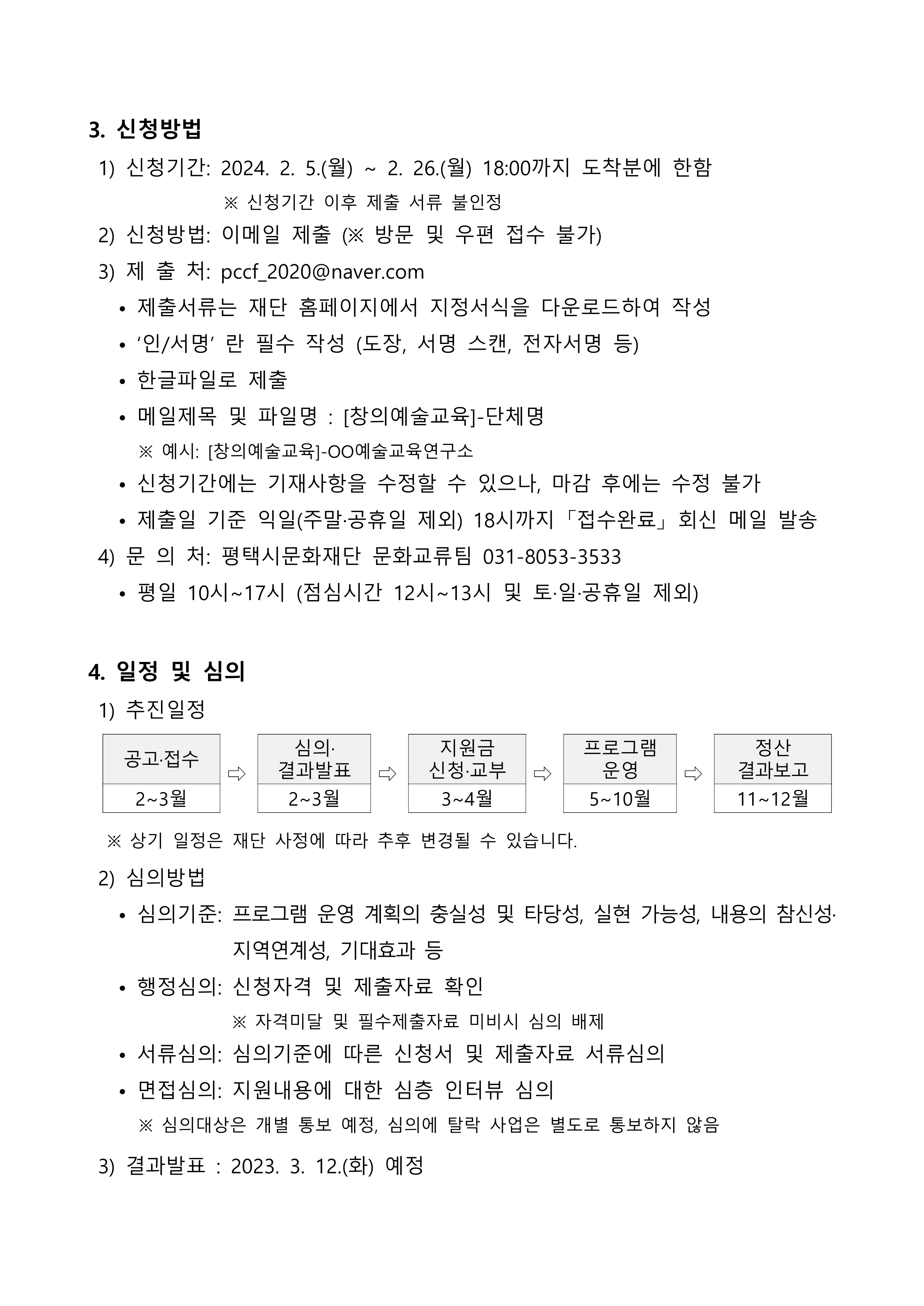 3. 신청방법  1) 신청기간: 2024. 2. 5.(월) ~ 2. 26.(월) 18:00까지 도착분에 한함                 ※ 신청기간 이후 제출 서류 불인정  2) 신청방법: 이메일 제출 (※ 방문 및 우편 접수 불가)  3) 제 출 처: pccf_2020@naver.com    • 제출서류는 재단 홈페이지에서 지정서식을 다운로드하여 작성    • ‘인/서명’ 란 필수 작성 (도장, 서명 스캔, 전자서명 등)    • 한글파일로 제출    • 메일제목 및 파일명 : [창의예술교육]-단체명       ※ 예시: [창의예술교육]-OO예술교육연구소    • 신청기간에는 기재사항을 수정할 수 있으나, 마감 후에는 수정 불가    • 제출일 기준 익일(주말·공휴일 제외) 18시까지 「접수완료」 회신 메일 발송  4) 문 의 처: 평택시문화재단 문화교류팀 031-8053-3533    • 평일 10시~17시 (점심시간 12시~13시 및 토·일·공휴일 제외)  4. 일정 및 심의  1) 추진일정  공고·접수 ⇨ 심의· 결과발표 ⇨ 지원금 신청·교부 ⇨ 프로그램 운영 ⇨ 정산 결과보고 2~3월 2~3월 3~4월 5~10월 11~12월      ※ 상기 일정은 재단 사정에 따라 추후 변경될 수 있습니다.   2) 심의방법    • 심의기준: 프로그램 운영 계획의 충실성 및 타당성, 실현 가능성, 내용의 참신성·지역연계성, 기대효과 등    • 행정심의: 신청자격 및 제출자료 확인                  ※ 자격미달 및 필수제출자료 미비시 심의 배제    • 서류심의: 심의기준에 따른 신청서 및 제출자료 서류심의    • 면접심의: 지원내용에 대한 심층 인터뷰 심의       ※ 심의대상은 개별 통보 예정, 심의에 탈락 사업은 별도로 통보하지 않음   3) 결과발표 : 2023. 3. 12.(화) 예정