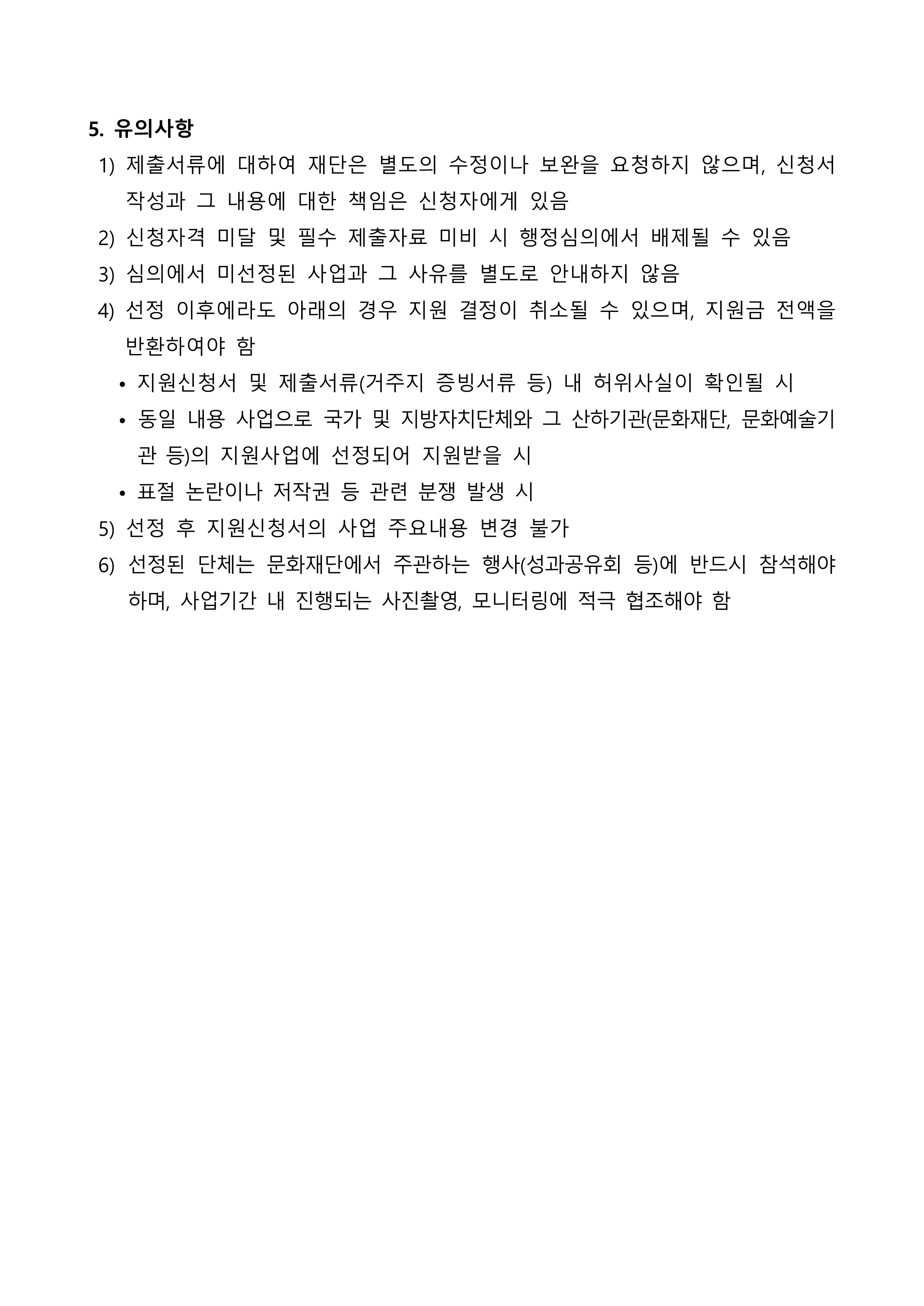 5. 유의사항  1) 제출서류에 대하여 재단은 별도의 수정이나 보완을 요청하지 않으며, 신청서 작성과 그 내용에 대한 책임은 신청자에게 있음  2) 신청자격 미달 및 필수 제출자료 미비 시 행정심의에서 배제될 수 있음  3) 심의에서 미선정된 사업과 그 사유를 별도로 안내하지 않음  4) 선정 이후에라도 아래의 경우 지원 결정이 취소될 수 있으며, 지원금 전액을 반환하여야 함    • 지원신청서 및 제출서류(거주지 증빙서류 등) 내 허위사실이 확인될 시    • 동일 내용 사업으로 국가 및 지방자치단체와 그 산하기관(문화재단, 문화예술기관 등)의 지원사업에 선정되어 지원받을 시    • 표절 논란이나 저작권 등 관련 분쟁 발생 시  5) 선정 후 지원신청서의 사업 주요내용 변경 불가  6) 선정된 단체는 문화재단에서 주관하는 행사(성과공유회 등)에 반드시 참석해야 하며, 사업기간 내 진행되는 사진촬영, 모니터링에 적극 협조해야 함