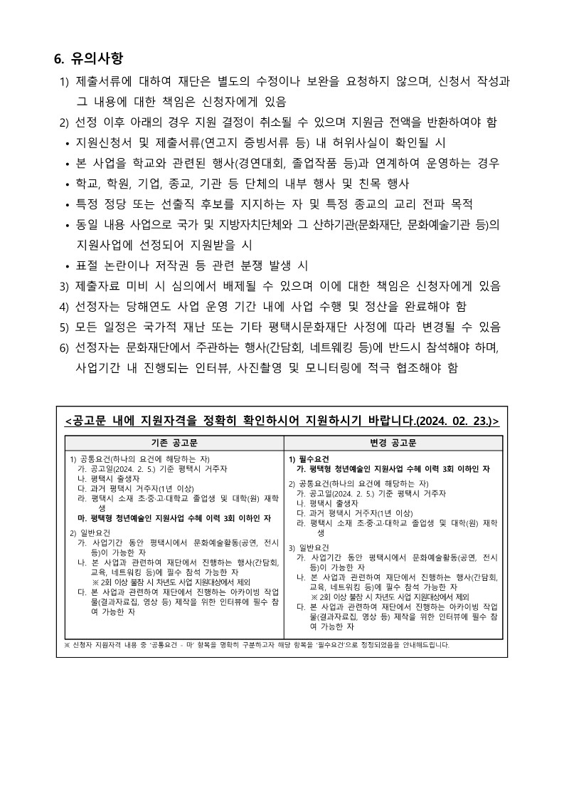 6. 유의사항  1) 제출서류에 대하여 재단은 별도의 수정이나 보완을 요청하지 않으며, 신청서 작성과      그 내용에 대한 책임은 신청자에게 있음  2) 선정 이후 아래의 경우 지원 결정이 취소될 수 있으며 지원금 전액을 반환하여야 함   • 지원신청서 및 제출서류(연고지 증빙서류 등) 내 허위사실이 확인될 시   • 본 사업을 학교와 관련된 행사(경연대회, 졸업작품 등)과 연계하여 운영하는 경우   • 학교, 학원, 기업, 종교, 기관 등 단체의 내부 행사 및 친목 행사   • 특정 정당 또는 선출직 후보를 지지하는 자 및 특정 종교의 교리 전파 목적   • 동일 내용 사업으로 국가 및 지방자치단체와 그 산하기관(문화재단, 문화예술기관 등)의     지원사업에 선정되어 지원받을 시   • 표절 논란이나 저작권 등 관련 분쟁 발생 시  3) 제출자료 미비 시 심의에서 배제될 수 있으며 이에 대한 책임은 신청자에게 있음  4) 선정자는 당해연도 사업 운영 기간 내에 사업 수행 및 정산을 완료해야 함  5) 모든 일정은 국가적 재난 또는 기타 평택시문화재단 사정에 따라 변경될 수 있음  6) 선정자는 문화재단에서 주관하는 행사(간담회, 네트웨킹 등)에 반드시 참석해야 하며,     사업기간 내 진행되는 인터뷰, 사진촬영 및 모니터링에 적극 협조해야 함   <공고문 내에 지원자격을 정확히 확인하시어 지원하시기 바랍니다.(2024. 02. 23.)>  기존 공고문 변경 공고문  1) 공통요건(하나의 요건에 해당하는 자)   가. 공고일(2024. 2. 5.) 기준 평택시 거주자   나. 평택시 출생자   다. 과거 평택시 거주자(1년 이상)    라. 평택시 소재 초·중·고·대학교 졸업생 및 대학(원) 재학생   마. 평택형 청년예술인 지원사업 수혜 이력 3회 이하인 자  2) 일반요건   가. 사업기간 동안 평택시에서 문화예술활동(공연, 전시 등)이 가능한 자   나. 본 사업과 관련하여 재단에서 진행하는 행사(간담회, 교육, 네트워킹 등)에 필수 참석 가능한 자       ※ 2회 이상 불참 시 차년도 사업 지원대상에서 제외   다. 본 사업과 관련하여 재단에서 진행하는 아카이빙 작업물(결과자료집, 영상 등) 제작을 위한 인터뷰에 필수 참여 가능한 자  1) 필수요건   가. 평택형 청년예술인 지원사업 수혜 이력 3회 이하인 자  2) 공통요건(하나의 요건에 해당하는 자)   가. 공고일(2024. 2. 5.) 기준 평택시 거주자   나. 평택시 출생자   다. 과거 평택시 거주자(1년 이상)    라. 평택시 소재 초·중·고·대학교 졸업생 및 대학(원) 재학생  3) 일반요건   가. 사업기간 동안 평택시에서 문화예술활동(공연, 전시 등)이 가능한 자   나. 본 사업과 관련하여 재단에서 진행하는 행사(간담회, 교육, 네트워킹 등)에 필수 참석 가능한 자       ※ 2회 이상 불참 시 차년도 사업 지원대상에서 제외   다. 본 사업과 관련하여 재단에서 진행하는 아카이빙 작업물(결과자료집, 영상 등) 제작을 위한 인터뷰에 필수 참여 가능한 자   ※ 신청자 지원자격 내용 중 ‘공통요건 - 마’ 항목을 명확히 구분하고자 해당 항목을 ‘필수요건’으로 정정되었음을 안내해드립니다.