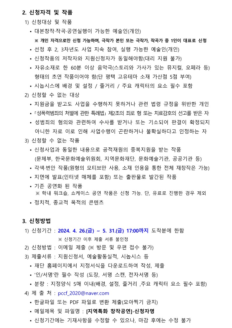 2. 신청자격 및 작품  1) 신청대상 및 작품    • 대본창작·작곡·공연실행이 가능한 예술인(개인)      ※ 개인 자격으로만 신청 가능하며, 극작가 본인 또는 극작가, 작곡가 중 1인이 대표로 신청    • 선정 후 2, 3차년도 사업 지속 참여, 실행 가능한 예술인(개인)    • 신청작품의 저작자와 지원신청자가 동일해야함(대리 지원 불가)    • 자유소재로 한 60분 이상 음악극(스토리와 가사가 있는 뮤지컬, 오페라 등) 형태의 초연 작품이어야 함(단 평택 고유테마 소재 가산점 5점 부여)    • 시놉시스에 배경 및 설정 / 줄거리 / 주요 캐릭터의 요소 필수 포함  2) 신청할 수 없는 대상    • 지원금을 받고도 사업을 수행하지 못하거나 관련 법령 규정을 위반한 개인    • ｢성폭력범죄의 처벌에 관한 특례법｣ 제2조의 죄로 형 또는 치료감호의 선고를 받은 자    • 성범죄의 혐의와 관련하여 수사를 받거나 또는 기소되어 판결이 확정되지 아니한 자로 이로 인해 사업수행이 곤란하거나 불확실하다고 인정하는 자  3) 신청할 수 없는 작품    • 신청사업과 동일한 내용으로 공적재원의 중복지원을 받는 작품      (문체부, 한국문화예술위원회, 지역문화재단, 문화예술기관, 공공기관 등)    • 각색·번안 작품(원형의 모티브만 사용, 소재 인용을 통한 전체 재창작은 가능)    • 지면에 발표(인터넷 매체를 포함) 또는 출판물로 발간된 작품    • 기존 공연화 된 작품      ※ 학내 워크숍, 쇼케이스 공연 작품은 신청 가능. 단, 유료로 진행한 경우 제외    • 정치적, 종교적 목적의 콘텐츠  3. 신청방법  1) 신청기간 : 2024. 4. 26.(금) ~ 5. 31.(금) 17:00까지 도착분에 한함                  ※ 신청기간 이후 제출 서류 불인정  2) 신청방법 : 이메일 제출 (※ 방문 및 우편 접수 불가)  3) 제출서류 : 지원신청서, 예술활동실적, 시놉시스 등    • 재단 홈페이지에서 지정서식을 다운로드하여 작성, 제출    • ‘인/서명’란 필수 작성 (도장, 서명 스캔, 전자서명 등)    • 분량 : 지정양식 5매 이내(배경, 설정, 줄거리 ,주요 캐릭터 요소 필수 포함)  4) 제 출 처 : pccf_2020@naver.com    • 한글파일 또는 PDF 파일로 변환 제출(모아찍기 금지)     • 메일제목 및 파일명 : [지역특화 창작공연]-신청자명    • 신청기간에는 기재사항을 수정할 수 있으나, 마감 후에는 수정 불가