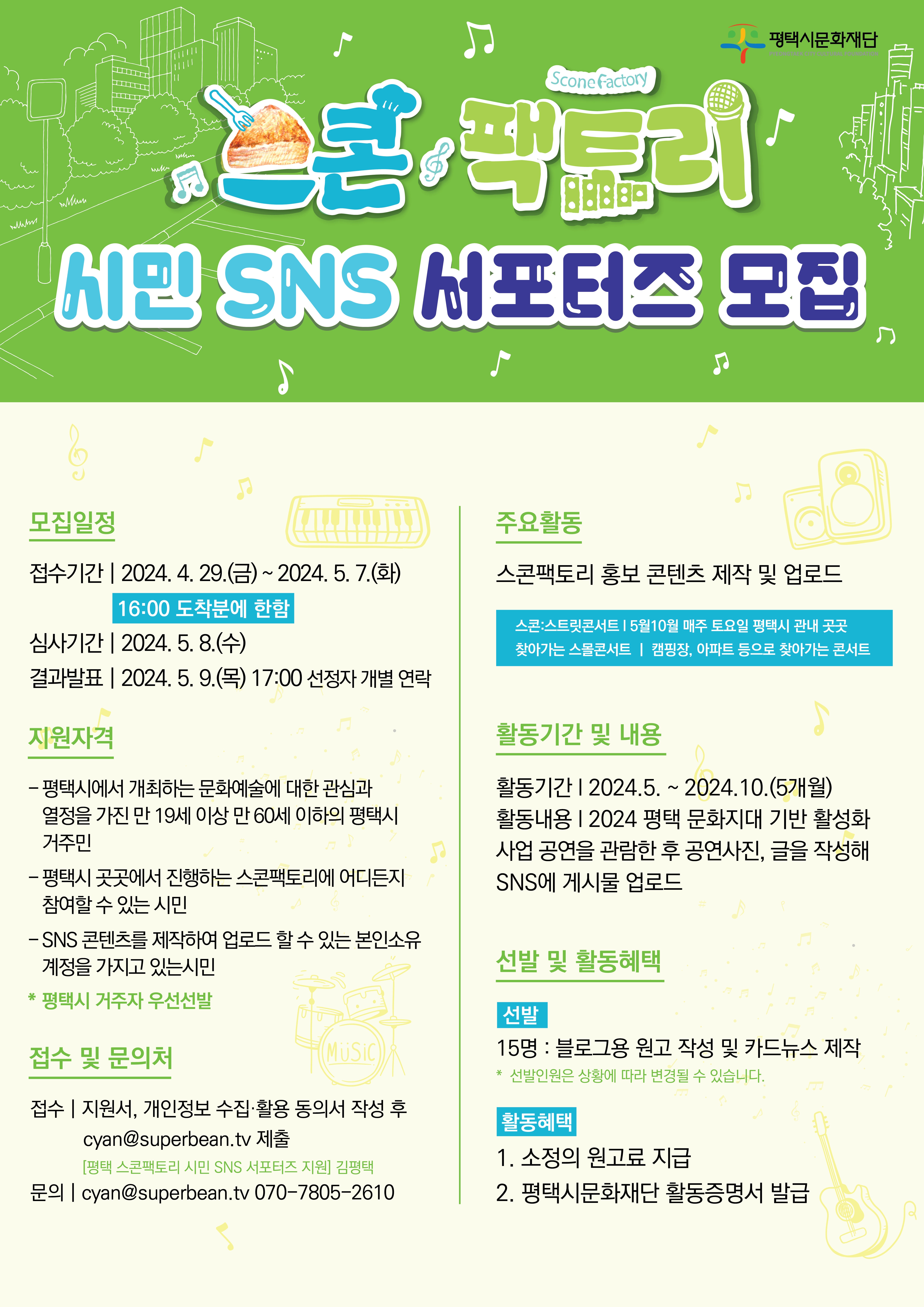 [2024년 평택 문화지대 기반 활성화 사업 | 스콘팩토리 시민 SNS 서포터즈 모집]  모집일정    접수기간 | 2024. 4. 26.(금)~ 2024. 5. 7.(화)  16:00 도착분에 한함  심사기간 | 2024. 5. 8.(수)  결과발표 | 2024. 5. 9.(목) 17:00 선정자 개별 연락    지원자격    - 평택시에서 개최하는 문화예술에 대한 관심과  열정을 가진 만 19세 이상 만 60세 이하의 평택시  거주민  - 평택시 곳곳에서 진행하는 스콘팩토리에 어디든지  참여할 수 있는 시민  -SNS 콘텐츠를 제작하여 업로드 할 수 있는 본인소유  계정을 가지고 있는시민  * 평택시 거주자 우선선발    접수 및 문의처    접수 | 지원서, 개인정보 수집·활용 동의서 작성 후  cyan@superbean.tv 제출  [평택 스콘팩토리 시민 SNS 서포터즈 지원] 김평택  문의 | cyan@superbean.tv 070-7805-2610    주요활동    스콘팩토리 홍보 콘텐츠 제작 및 업로드    스콘:스트릿콘서트 | 5월10월 매주 토요일 평택시 관내 곳곳  찾아가는 스몰콘서트 | 캠핑장, 아파트 등으로 찾아가는 콘서트    활동기간 및 내용    활동기간 | 2024.5. ~ 2024.10.(5개월)  활동내용 | 2024 평택 문화지대 기반 활성화  사업 공연을 관람한 후 공연사진, 글을 작성해  SNS에 게시물 업로드    MUSiC    선발 및 활동혜택    선발  15명 : 블로그용 원고 작성 및 카드뉴스 제작  * 선발인원은 상황에 따라 변경될 수 있습니다.    활동혜택  1. 소정의 원고료 지급  2. 평택시문화재단 활동증명서 발급