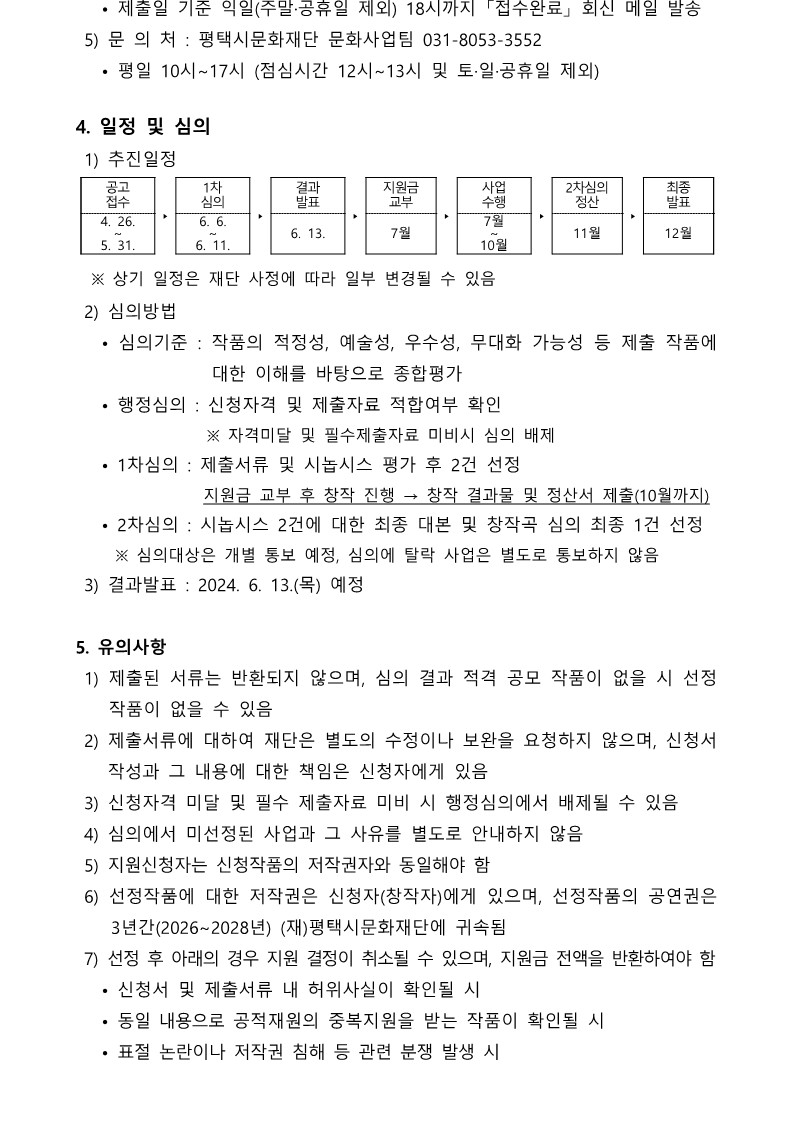    • 제출일 기준 익일(주말·공휴일 제외) 18시까지 「접수완료」 회신 메일 발송  5) 문 의 처 : 평택시문화재단 문화사업팀 031-8053-3552    • 평일 10시~17시 (점심시간 12시~13시 및 토·일·공휴일 제외)   4. 일정 및 심의  1) 추진일정    공고 접수 ‣ 1차 심의 ‣ 결과 발표 ‣ 지원금 교부 ‣ 사업 수행 ‣ 2차심의 정산 ‣ 최종 발표 4. 26. ~ 5. 31. 6. 6. ~ 6. 11. 6. 13. 7월 7월 ~ 10월 11월 12월    ※ 상기 일정은 재단 사정에 따라 일부 변경될 수 있음  2) 심의방법    • 심의기준 : 작품의 적정성, 예술성, 우수성, 무대화 가능성 등 제출 작품에 대한 이해를 바탕으로 종합평가    • 행정심의 : 신청자격 및 제출자료 적합여부 확인                   ※ 자격미달 및 필수제출자료 미비시 심의 배제    • 1차심의 : 제출서류 및 시놉시스 평가 후 2건 선정                 지원금 교부 후 창작 진행 → 창작 결과물 및 정산서 제출(10월까지)    • 2차심의 : 시놉시스 2건에 대한 최종 대본 및 창작곡 심의 최종 1건 선정      ※ 심의대상은 개별 통보 예정, 심의에 탈락 사업은 별도로 통보하지 않음  3) 결과발표 : 2024. 6. 13.(목) 예정   5. 유의사항  1) 제출된 서류는 반환되지 않으며, 심의 결과 적격 공모 작품이 없을 시 선정 작품이 없을 수 있음  2) 제출서류에 대하여 재단은 별도의 수정이나 보완을 요청하지 않으며, 신청서 작성과 그 내용에 대한 책임은 신청자에게 있음  3) 신청자격 미달 및 필수 제출자료 미비 시 행정심의에서 배제될 수 있음  4) 심의에서 미선정된 사업과 그 사유를 별도로 안내하지 않음  5) 지원신청자는 신청작품의 저작권자와 동일해야 함  6) 선정작품에 대한 저작권은 신청자(창작자)에게 있으며, 선정작품의 공연권은 3년간(2026~2028년) (재)평택시문화재단에 귀속됨  7) 선정 후 아래의 경우 지원 결정이 취소될 수 있으며, 지원금 전액을 반환하여야 함    • 신청서 및 제출서류 내 허위사실이 확인될 시    • 동일 내용으로 공적재원의 중복지원을 받는 작품이 확인될 시    • 표절 논란이나 저작권 침해 등 관련 분쟁 발생 시