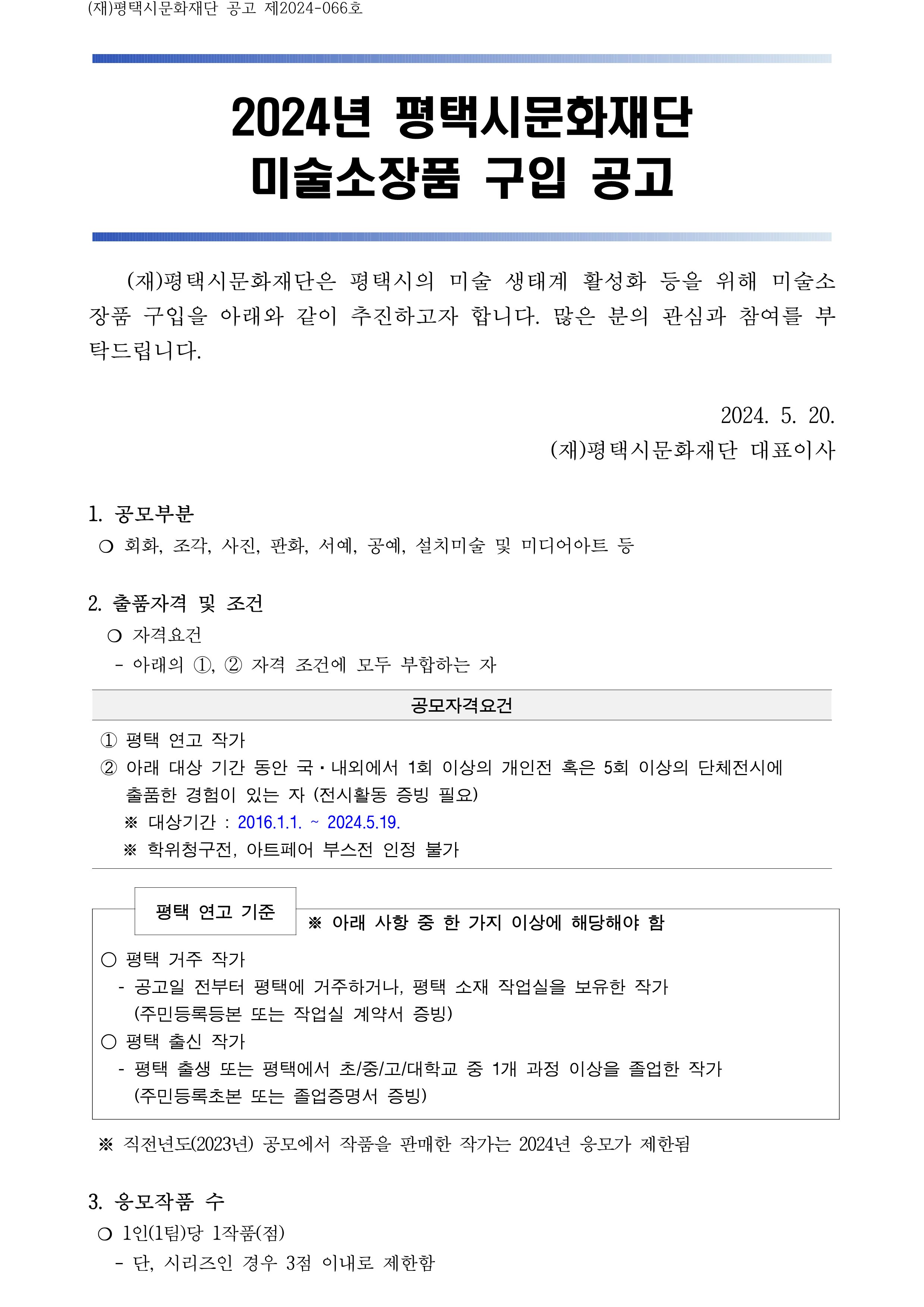 (재)평택시문화재단 공고 제2024-066호    2024년 평택시문화재단 미술소장품 구입 공고         (재)평택시문화재단은 평택시의 미술 생태계 활성화 등을 위해 미술소장품 구입을 아래와 같이 추진하고자 합니다. 많은 분의 관심과 참여를 부탁드립니다.    2024. 5. 20.  (재)평택시문화재단 대표이사  1. 공모부분   ❍ 회화, 조각, 사진, 판화, 서예, 공예, 설치미술 및 미디어아트 등   2. 출품자격 및 조건    ❍ 자격요건     - 아래의 ①, ② 자격 조건에 모두 부합하는 자  공모자격요건 ① 평택 연고 작가 ② 아래 대상 기간 동안 국·내외에서 1회 이상의 개인전 혹은 5회 이상의 단체전시에 출품한 경험이 있는 자 (전시활동 증빙 필요)      ※ 대상기간 : 2016.1.1. ~ 2024.5.19.   ※ 학위청구전, 아트페어 부스전 인정 불가    평택 연고 기준    ※ 아래 사항 중 한 가지 이상에 해당해야 함 ○ 평택 거주 작가   - 공고일 전부터 평택에 거주하거나, 평택 소재 작업실을 보유한 작가     (주민등록등본 또는 작업실 계약서 증빙)  ○ 평택 출신 작가    - 평택 출생 또는 평택에서 초/중/고/대학교 중 1개 과정 이상을 졸업한 작가     (주민등록초본 또는 졸업증명서 증빙)   ※ 직전년도(2023년) 공모에서 작품을 판매한 작가는 2024년 응모가 제한됨   3. 응모작품 수   ❍ 1인(1팀)당 1작품(점)    - 단, 시리즈인 경우 3점 이내로 제한함