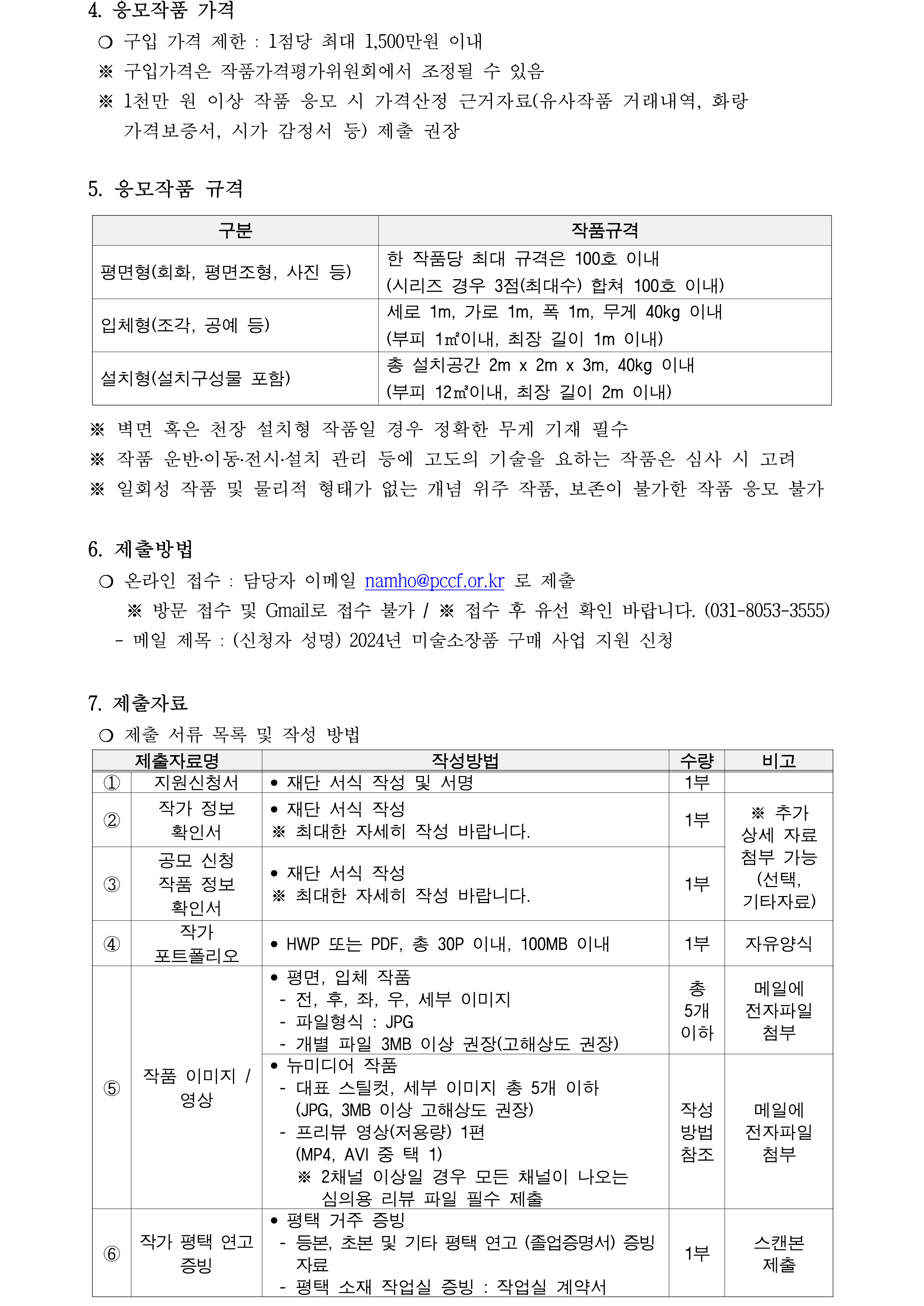 4. 응모작품 가격   ❍ 구입 가격 제한 : 1점당 최대 1,500만원 이내  ※ 구입가격은 작품가격평가위원회에서 조정될 수 있음   ※ 1천만 원 이상 작품 응모 시 가격산정 근거자료(유사작품 거래내역, 화랑 가격보증서, 시가 감정서 등) 제출 권장   5. 응모작품 규격   구분 작품규격 평면형(회화, 평면조형, 사진 등) 한 작품당 최대 규격은 100호 이내  (시리즈 경우 3점(최대수) 합쳐 100호 이내) 입체형(조각, 공예 등)   세로 1m, 가로 1m, 폭 1m, 무게 40kg 이내  (부피 1㎡이내, 최장 길이 1m 이내) 설치형(설치구성물 포함)  총 설치공간 2m x 2m x 3m, 40kg 이내  (부피 12㎥이내, 최장 길이 2m 이내)  ※ 벽면 혹은 천장 설치형 작품일 경우 정확한 무게 기재 필수  ※ 작품 운반․이동․전시․설치 관리 등에 고도의 기술을 요하는 작품은 심사 시 고려  ※ 일회성 작품 및 물리적 형태가 없는 개념 위주 작품, 보존이 불가한 작품 응모 불가  6. 제출방법    ❍ 온라인 접수 : 담당자 이메일 namho@pccf.or.kr 로 제출      ※ 방문 접수 및 Gmail로 접수 불가 / ※ 접수 후 유선 확인 바랍니다. (031-8053-3555)     - 메일 제목 : (신청자 성명) 2024년 미술소장품 구매 사업 지원 신청    7. 제출자료  ❍ 제출 서류 목록 및 작성 방법  제출자료명 작성방법 수량 비고 ① 지원신청서 • 재단 서식 작성 및 서명 1부  ② 작가 정보 확인서 • 재단 서식 작성 ※ 최대한 자세히 작성 바랍니다. 1부 ※ 추가 상세 자료 첨부 가능 (선택, 기타자료) ③ 공모 신청 작품 정보 확인서 • 재단 서식 작성  ※ 최대한 자세히 작성 바랍니다. 1부 ④ 작가 포트폴리오 • HWP 또는 PDF, 총 30P 이내, 100MB 이내 1부 자유양식 ⑤ 작품 이미지 / 영상 • 평면, 입체 작품  - 전, 후, 좌, 우, 세부 이미지   - 파일형식 : JPG  - 개별 파일 3MB 이상 권장(고해상도 권장) 총 5개 이하 메일에 전자파일 첨부 • 뉴미디어 작품  - 대표 스틸컷, 세부 이미지 총 5개 이하    (JPG, 3MB 이상 고해상도 권장)  - 프리뷰 영상(저용량) 1편    (MP4, AVI 중 택 1)    ※ 2채널 이상일 경우 모든 채널이 나오는 심의용 리뷰 파일 필수 제출 작성방법 참조 메일에 전자파일 첨부 ⑥ 작가 평택 연고 증빙 • 평택 거주 증빙   - 등본, 초본 및 기타 평택 연고 (졸업증명서) 증빙 자료   - 평택 소재 작업실 증빙 : 작업실 계약서   1부 스캔본 제출 ⑦ 작가 전시 활동 증빙 • 증빙하고자 하는 해당 전시의 홍보물 및 작품 전시 증빙 사진 : 개인전 1건 이상, 단체전 5건 이상  - 홍보물 : 리플릿, 도록, 포스터 등    ※ 표지 및 참여자 정보, 신청자 및 작품 정보 해당 페이지 사진 필수  - 작품 전시 증빙 사진    ※ 작가명 및 전시작품 확인이 가능한 전시장 내 작품 전시 전경 사진(전시참여확인서, 또는 계약서로 대체 가능) • 전시명, 기간, 공간, 참여작가명단 (신청자 성명 포함), 주최, 주관 등 전시 상세 정보와 신청자의 참여 여부를 확인할 수 있도록 제출  작성방법참조 스캔본 제출 선택 작품 시장가격 산출 근거자료 • 유사 작품 기관(미술관 갤러리 등) 매매 시 자료(작품정보 포함) ※ 본 자료는 심의에만 활용(외부 비공개) ※ 공모신청작품과 유사한 작품의 자료로 제출 1건 이상 재단양식에 이미지 첨부 기타 • 기타 심사에 필요하다고 판단되는 추가 자료 • 평론, 비평글 등은 반드시 출처를 기재하여 제출 - 메일에 전자파일 첨부
