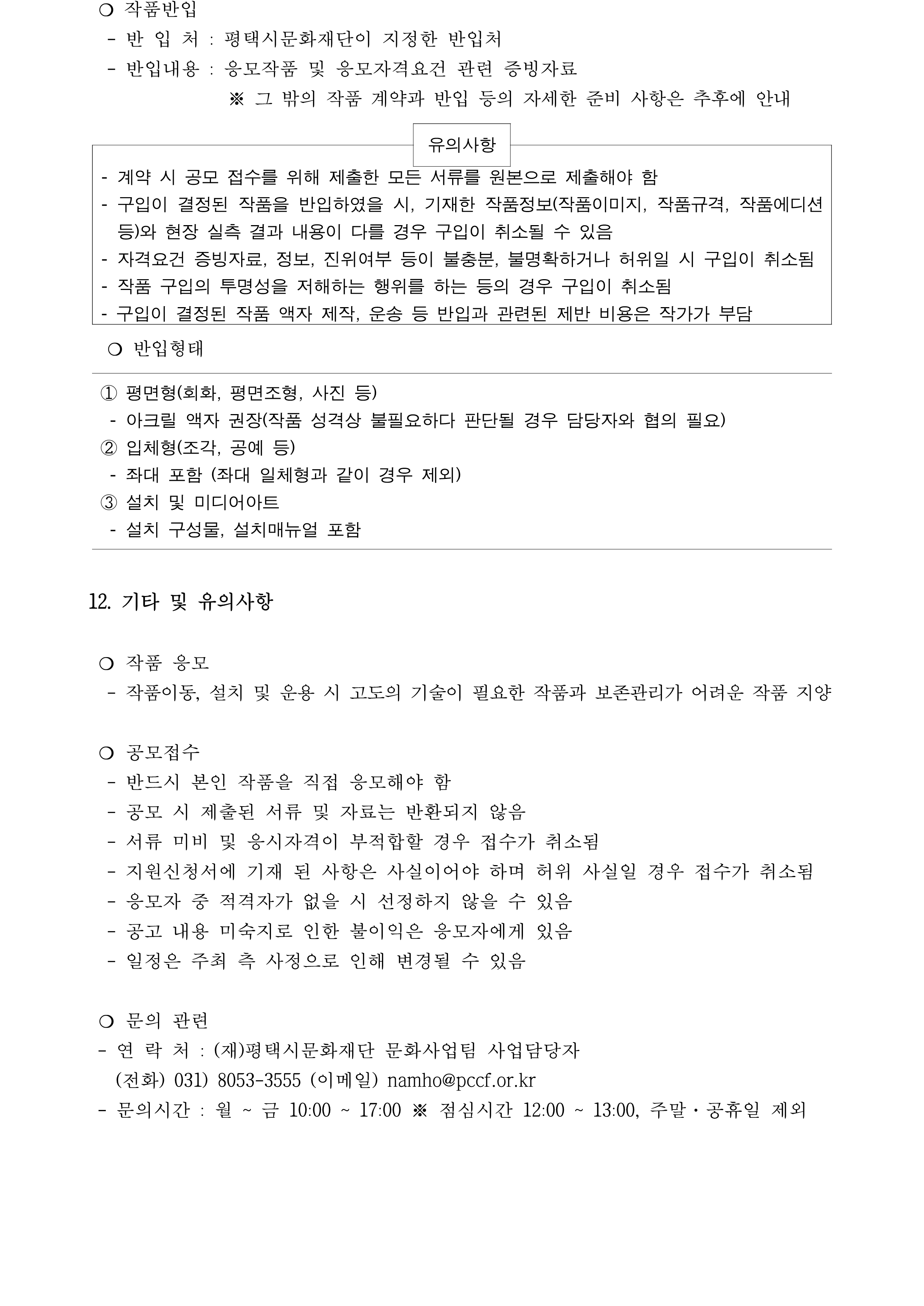  ❍ 작품반입   - 반 입 처 : 평택시문화재단이 지정한 반입처    - 반입내용 : 응모작품 및 응모자격요건 관련 증빙자료                ※ 그 밖의 작품 계약과 반입 등의 자세한 준비 사항은 추후에 안내    유의사항    - 계약 시 공모 접수를 위해 제출한 모든 서류를 원본으로 제출해야 함 - 구입이 결정된 작품을 반입하였을 시, 기재한 작품정보(작품이미지, 작품규격, 작품에디션 등)와 현장 실측 결과 내용이 다를 경우 구입이 취소될 수 있음  - 자격요건 증빙자료, 정보, 진위여부 등이 불충분, 불명확하거나 허위일 시 구입이 취소됨 - 작품 구입의 투명성을 저해하는 행위를 하는 등의 경우 구입이 취소됨  - 구입이 결정된 작품 액자 제작, 운송 등 반입과 관련된 제반 비용은 작가가 부담     ❍ 반입형태  ① 평면형(회화, 평면조형, 사진 등)  - 아크릴 액자 권장(작품 성격상 불필요하다 판단될 경우 담당자와 협의 필요) ② 입체형(조각, 공예 등)    - 좌대 포함 (좌대 일체형과 같이 경우 제외) ③ 설치 및 미디어아트   - 설치 구성물, 설치매뉴얼 포함    12. 기타 및 유의사항   ❍ 작품 응모    - 작품이동, 설치 및 운용 시 고도의 기술이 필요한 작품과 보존관리가 어려운 작품 지양   ❍ 공모접수    - 반드시 본인 작품을 직접 응모해야 함    - 공모 시 제출된 서류 및 자료는 반환되지 않음    - 서류 미비 및 응시자격이 부적합할 경우 접수가 취소됨   - 지원신청서에 기재 된 사항은 사실이어야 하며 허위 사실일 경우 접수가 취소됨   - 응모자 중 적격자가 없을 시 선정하지 않을 수 있음    - 공고 내용 미숙지로 인한 불이익은 응모자에게 있음    - 일정은 주최 측 사정으로 인해 변경될 수 있음    ❍ 문의 관련   - 연 락 처 : (재)평택시문화재단 문화사업팀 사업담당자     (전화) 031) 8053-3555 (이메일) namho@pccf.or.kr  - 문의시간 : 월 ~ 금 10:00 ~ 17:00 ※ 점심시간 12:00 ~ 13:00, 주말·공휴일 제외