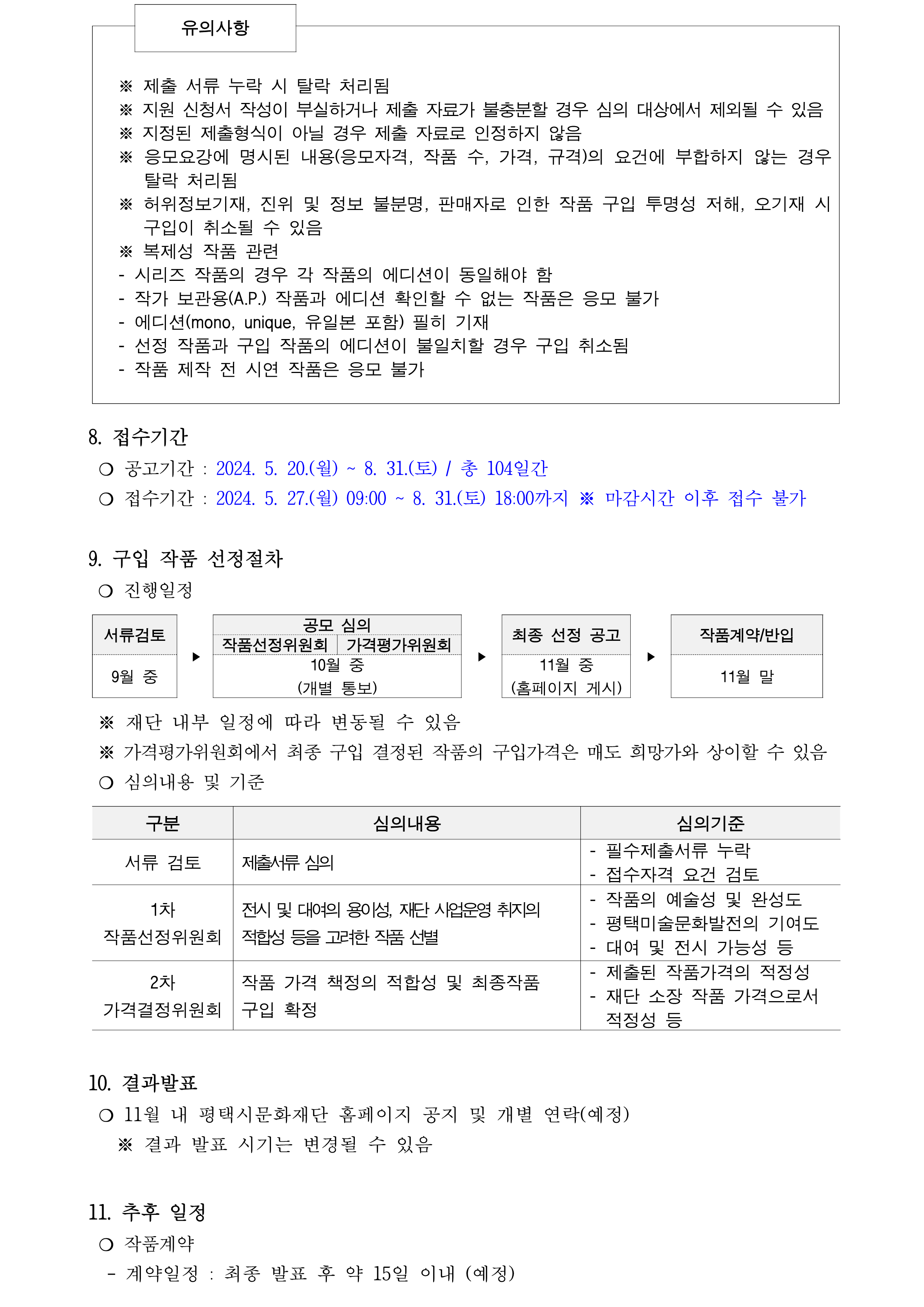   유의사항      ※ 제출 서류 누락 시 탈락 처리됨 ※ 지원 신청서 작성이 부실하거나 제출 자료가 불충분할 경우 심의 대상에서 제외될 수 있음 ※ 지정된 제출형식이 아닐 경우 제출 자료로 인정하지 않음  ※ 응모요강에 명시된 내용(응모자격, 작품 수, 가격, 규격)의 요건에 부합하지 않는 경우 탈락 처리됨 ※ 허위정보기재, 진위 및 정보 불분명, 판매자로 인한 작품 구입 투명성 저해, 오기재 시 구입이 취소될 수 있음 ※ 복제성 작품 관련 - 시리즈 작품의 경우 각 작품의 에디션이 동일해야 함  - 작가 보관용(A.P.) 작품과 에디션 확인할 수 없는 작품은 응모 불가 - 에디션(mono, unique, 유일본 포함) 필히 기재 - 선정 작품과 구입 작품의 에디션이 불일치할 경우 구입 취소됨 - 작품 제작 전 시연 작품은 응모 불가      8. 접수기간    ❍ 공고기간 : 2024. 5. 20.(월) ~ 8. 31.(토) / 총 104일간  ❍ 접수기간 : 2024. 5. 27.(월) 09:00 ~ 8. 31.(토) 18:00까지 ※ 마감시간 이후 접수 불가  9. 구입 작품 선정절차     ❍ 진행일정  서류검토 ‣   공모 심의 ‣ 최종 선정 공고 ‣ 작품계약/반입 작품선정위원회 가격평가위원회 9월 중 10월 중 (개별 통보) 11월 중 (홈페이지 게시) 11월 말   ※ 재단 내부 일정에 따라 변동될 수 있음   ※ 가격평가위원회에서 최종 구입 결정된 작품의 구입가격은 매도 희망가와 상이할 수 있음   ❍ 심의내용 및 기준   구분 심의내용 심의기준  서류 검토 제출서류 심의  - 필수제출서류 누락 - 접수자격 요건 검토   1차 작품선정위원회 전시 및 대여의 용이성, 재단 사업운영 취지의  적합성 등을 고려한 작품 선별 - 작품의 예술성 및 완성도 - 평택미술문화발전의 기여도  - 대여 및 전시 가능성 등  2차 가격결정위원회 작품 가격 책정의 적합성 및 최종작품  구입 확정 - 제출된 작품가격의 적정성 - 재단 소장 작품 가격으로서   적정성 등    10. 결과발표   ❍ 11월 내 평택시문화재단 홈페이지 공지 및 개별 연락(예정)    ※ 결과 발표 시기는 변경될 수 있음  11. 추후 일정   ❍ 작품계약    - 계약일정 : 최종 발표 후 약 15일 이내 (예정)