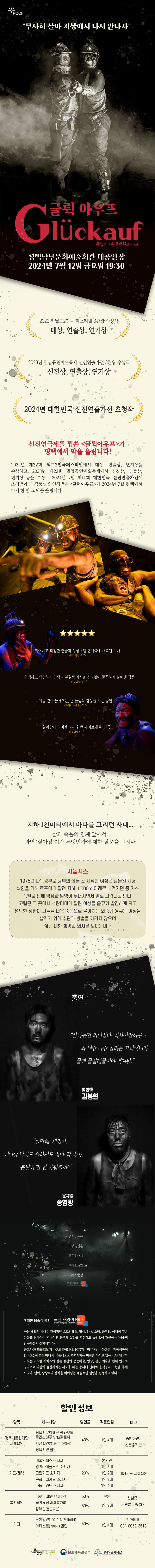 PCCF  “무사히 살아 지상에서 다시 만나자” 글뤽아우프<Glückauf>:독일로 간 한국광부의 이야기 평택남부문화예술회관 2024년 7월 12일 금요일 19:30  2022년 월드2인극 페스티벌 3관왕 수상작 대상, 연출상, 연기상 2023년 밀양공연예술축제 신진연출가전 3관왕 수상작 신진상, 연출상, 연기상 2024년 대한민국 신진연출가전 초청작  신진연극제를 휩쓴 <글뤽아우프>가  평택에서 막을 올립니다!  2022년 제22회 월드2인극페스티벌에서 대상, 연출상, 연기상을 수상하고, 2023년 제23회 밀양공연예술축제에서 신진상, 연출상, 연기상 등을 수상,  2024년 7월 제11회 대한민국 신진연출가전에 초청받아 그 작품성을 인정받은 <글뤽아우프>가 2024년 7월 평택에서 다시 한 번 그 막을 올립니다.   뛰어나고 과감한 연출과 상상초월 연기력에 매료된 무대 -관객리뷰 운**-  평범하고 덤덤하게 인생의 본질적 가치를 신파없이 깔끔하게 풀어낸 작품 -관객리뷰 엄프**-  가슴 깊이 들어오는, 큰 울림과 감동을 주는 공연 -관객리뷰 dnlwk***-  살아감에 의미를 다시 한번 새겨보게 된 연극 -관객리뷰 흰**-  지하 1천미터에서 바다를 그리던 사내…  삶과 죽음의 경계 앞에서  과연 ‘살아감’이란 무엇인가에 대한 질문을 던지다  시놉시스 1975년 파독광부로 광부의 삶을 갓 시작한 여성은 함몰된 지형 확인을 위해 로프에 매달려 지하 1,000m 아래로 내려가던 중 가스 폭발로 인해 막장과 암벽이 무너지면서 홀로 고립되고 만다.  고립된 그 곳에서 석탄더미에 깔린 여성을 윤규가 발견하게 되고 열악한 상황이 그들을 더욱 죽음으로 몰아치는 와중에 윤규는 여성을 살리기 위해 수단과 방법을 가리지 않으며 삶에 대한 희망과 의지를 보이는데…  출연  여성役 김봉현 “산다는건 의미없다. 벅차기만허구… 봐 너랑 나랑 살려는 꼬락서니가 물개 물걸레꼴이야 역겨워.”  윤규役 송영광 “살만해. 재밌어. 더이상 덥지도 습하지도 않아 딱 좋아. 분위기 한 번 바꿔볼까?”        작・연출 임주은  조명 	 김광훈  안무 	 안소미  무대 	 LimChun  기획 	 박현정    초월한 예술의 경지, 극단 태양의 바다 극단 태양의 바다는 한국적인 스토리텔링, 정서, 언어, 소리, 움직임, 색채의 깊은 심상을 탐구하며 지속적인 연구와 실험을 추진하고 끊임없이 혁신하는 ‘예술적 탐구자들의 집합체’이다. 온고지신(溫故知新)과 신토불이(身土不二)의 비약적인 정신을 재해석하여 한국고전예술을 미래적-역동적으로 변형시키는 비전을 가지고 있는 극단 태양의 바다는 버티컬 서커스와 같은 절정의 공중예술, 영상, 첨단 기술을 현대 연극의 영역으로 과감히 융합시키는 시도를 하는 동시에 신체의 움직임과 표현을 통해 드라마, 언어, 상상력의 경계를 뛰어넘는 예술적인 실험을 진행하고 있다.  *할인내용  항 목 세부사항 할인율 적용인원 비 고 평택시문화재단 자체할인  ·평택시문화재단카카오톡플러스친구, SNS 팔로워 40% 1인 4매 증빙 화면, 신분증 확인 · 학생할인(초, 중, 고, 대학생) · 평택시민할인 카드/혜택 · 예술인패스 소지자 20% 본인  해당 카드  실물 확인 · 경기아이플러스 소지자 1인 5매 · 그린카드 소지자 1인 2매 · 문화누리카드 소지자 1인 2매 · 다둥이카드 소지자 1인 4매 복지할인 · 경로우대(만 65세 이상) 50% 본인 신분증, 기관 발급증 확인 · 국가유공자(유족포함) 50% 1인 2매 · 장애인(등급무관) 기 타 · 단체할인(10인 이상 전화예매) 50% - 전화예매 031-8053-3513 · 아티스트(기획사) 할인 50% 1인 4매     