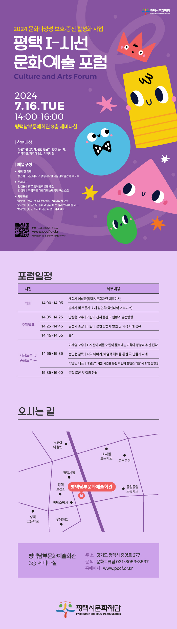 2024 문화다양성 보호·증진 활성화 사업 평택 I-시선 문화예술 포럼 Culture and Arts Forum  2024 7.16. (화) 14:00-16:00 평택남부문예회관 3층 세미나실  | 참여대상 유관기관 담당자, 관련 전문가, 현장 종사자, 지역주민, 지역 예술인, 기획자 등 | 패널구성 • 사회 및 좌장 김연회 | 국민대학교 행정대학원 미술관박물관학 부교수 • 주제발표 안상용 | 前 고양어린박물관 관장 김성제 | 국립극단 어린이청소년극연구소 소장 • 지정토론 이재영 | 한국교원대 문화예술교육대학원 교수 송인현 | (주) 극단민들레 예술감독, 민들레 연극마을 대표 박경민 | (주) 인트리 × 극단 다온그리메 대표  문의 031. 8053. 3537 www.pccf.or.kr *참여를 원히시는 분은 QR 코드를 확인해 주세요. 포럼일정 14:00-14:05 개회사 이상균(평택시문화재단 대표이사)             발제자 및 토론자 소개 김연희(국민대학교 부교수) 14:05-14:25 안상용 교수 | 어린이 전시 콘텐츠 현황과 발전방향 14:25-14:45 김성제 소장 | 어린이 공연 활성화 방안 및 제작 사례 공유 14:45-14:55 휴식 14:55-15:35 이재영 교수 | I-시선이 머문 어린이 문화예술교육의 방향과 추진 전략             송인현 감독 | 지역 이야기, 예술적 해석을 통한 극 만들기 사례             박경민 대표 | 예술창작지원 사업을 통한 어린이 콘텐츠 개발 사례 및 방향성 15:35-16:00 종합 토론 및 질의 응답  - 오시는길 평택남부문화예술회관 3층 세미나실 주소 경기도 평택시 중앙로 277 문의 문화교류팀 031-8053-3537 홈페이지 www.pccf.or.kr