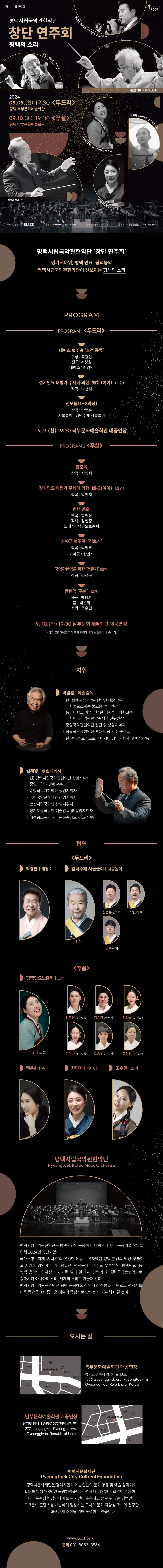 정기·기획 연주회  평택시립국악관현악단 창단 연주회 평택의 소리  2024 09.09.(월) 19:30 <두드리> 평택 북부문화예술회관 09.10.(화) 19:30 <푸살> 평택 남부문화예술회관  최경만(서울특별시무형문화재 삼현육각) 김덕수(사물놀이 창시자) 박범훈(작곡·지휘·예술감독) 김재영(상임지휘) 어영애(경기도 무형문화재, 평택민요) 백은희(소리사위예술단 예술감독) 한민지(가야금 수석단원)  주최·주관: 평택시문화재단 예매:인터파크티켓 1544-1555 관람료: 전석 10,000원 문의: 시예술단운영팀 031-8053-3564    평택시립국악관현악단 ‘창단 연주회’ 경기시나위, 평택 민요, 평택농악  평택시립국악관현악단이 선보이는 평택의 소리   Program  Program1 <두드리>  태평소 협주곡 ‘호적 풍류’ 구성: 최경만, 편곡: 계성원 / 태평소: 최경만  경기민요 태평가 주제에 의한 ‘如如(여여)’ (초연) 작곡: 박천지  신모듬(1~3악장) 작곡: 박범훈 / 사물놀이: 김덕수패 사물놀이  9.9.(월) 19:30 북부문화예술회관 대공연장 Program2 <푸살>  만춘곡  작곡: 지영희  경기민요 태평가 주제에 의한 ‘如如(여여)’ (초연)  작곡: 박천지  평택 민요  편곡: 함현상, 각색: 강현정 / 노래: 평택민요보존회  가야금 협주곡  ‘경토리’  작곡: 박범훈 / 가야금: 한민지  국악관현악을 위한 ‘청춘가’ (초연) 작곡: 김성국  관현악 ‘푸살’ (초연) 작곡: 박범훈 / 춤: 백은희, 소리: 조수민  9.10.(화) 19:30 남부문화예술회관 대공연장  * 상기 프로그램은 주최 측의 사정에 의해 변경될 수 있습니다.   지휘  박범훈(예술감독) - 현) 평택시립국악관현악단 예술감독      대한불교조계종 불교음악원 원장      동국대학교 예술대학 한국음악과 석좌교수      대한민국국악관현악축제 추진위원장 - 중앙국악관현악단 창단 및 상임지휘자 - 국립국악관현악단 초대 단장 및 예술감독 - 한∙중∙일 오케스트라 아시아 상임지휘자 및 예술감독  김재영(상임지휘자) - 현) 평택시립국악관현악단 상임지휘자      중앙대학교 명예교수 - 중앙국악관현악단 상임지휘자 - 국립국악관현악단 상임지휘자 - 안산시립국악단 상임지휘자 - 경기도립국악단 예술감독 및 상임지휘자 - 대통령소속 아시아문화중심도시 조성위원 협연  <두드리>  최경만(태평소) 김덕수패 사물놀이  - 김덕수, 진승훈(꽹과리), 박현기(북), 위연승(징)  <푸살> 평택민요보존회(노래)  - 어영애(단장), 김준영(이수자), 김승원(이수자), 김하슬(이수자), 윤이나(전수자), 오승우(전승자), 고민경(전승자) 백은희(춤) 한민지(가야금) 조수민(소리)   평택시립국악관현악단(Pyeongtaek Korea Music Orchestra)  평택시립국악관현악단은 평택시민의 문화적 정서 함양과 지역 문화예술 창달을 위해 2024년 창단되었다.  국가무형문화재 ‘시나위’의 유일한 예능 보유자였던 평택 출신의 악성(樂聖) 고 지영희 명인과 국가무형유산 ‘평택농악’, 경기도 무형유산 ‘평택민요’ 등 평택 음악의 역사성과 가치를 널리 알리고, 평택의 소리를 국악관현악으로 승화시켜 아시아의 소리, 세계의 소리로 만들어 간다. 평택시립국악관현단은 평택 문화예술의 역사와 전통을 바탕으로 평택시를 더욱 풍요롭고 아름다운 예술의 중심지로 만드는 데 기여해 나갈 것이다.   오시는 길  북부문화예술회관 대공연장 경기도 평택시 경기대로 1366 1366 Gyeonggi-daero, Pyeongtaek-si, Gyeonggi-do, Republic of Korea  남부문화예술회관 대공연장  경기도 평택시 중앙로 277(평택시청 옆) 277, Jungang-ro, Pyeongtaek-si, Gyeonggi-do, Republic of Korea   평택시문화재단(Pyeongtaek City Cultural Foundation) 평택시문화재단은 평택시민과 예술인들의 문화 향유 및 예술 창작기회 확대를 위해 2020년 출범하였습니다. 평택 내 다양한 문화권이 존재하는 지역 특수성을 감안하여 모든 시민이 수용하고 즐길 수 있는 평택만의 고유문화 콘텐츠를 개발하여 팽창하는 도시의 문화 다양성 확보와 건강한 문화생태계 조성을 위해 노력하고 있습니다.  www.pccf.or.kr  문의: 031-8053-3564