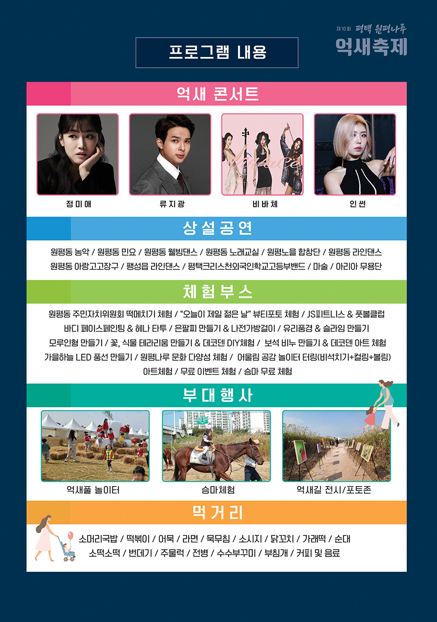 억새콘서트 정미애/류지광/비바체/인썬  상설공연 원평동 농악/원평동 민요/원평동 웰빙댄스/원평동 노래교실/원평노을합창단/원평동 라인댄스/원평동 아랑고고장구/팽성읍 라인댄스/평택크리스천외국인학교고등부밴드/마술/아리아 무용단  체험부스 원평동 주민자치위원회 떡메치기 체험/“오늘이 제일 젊은 날” 뷰티포토 체험/JS피트니스&풋볼클럽/바디 페이스페인팅&헤나타투/은팔찌만들기&데코덴DIY체험/보석 비누 만들기&데코덴아트체험/가을하늘 LED풍선 만들기/원평나루 문화 다양성 체험/어울림 공감 놀이터터링(비석치기+컬링+볼링)/아트체험/무료 이벤트체험/승마무료체험  부대행사 먹새풀 놀이터/승마체험/억새길 전시/포토존  먹거리 소머리국밥/떡볶이/어묵/라면/묵무침/소시지/닭꼬치/가래떡/순대/소떡소떡/번데기/주물럭/전병/수수부꾸미/부침개/커피 및 음료