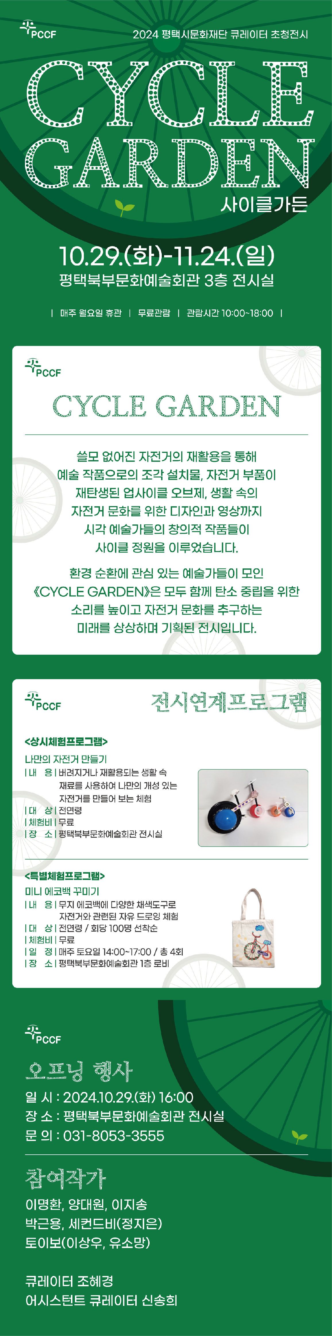 2024년 평택시문화재단 큐레이터 초청전시 CYCLE GARDEN 사이클가든 10월 29일 화요일부터 11월 24일 일요일까지  평택북부문화예술회관 3층 전시실 매주 월요일 휴관, 무료관람, 관람시간 10:00~18:00  쓸모없어진 자전거의 재활용을 통해 예술 작품으로의 조각 설치물, 자전거 부품이 재탄생된  업사이클 오브제, 생활 속의 자전거 문화를 위한 디자인과 영상까지 시각 예술가들의 창의적  작품들이 사이클 정원을 이루었습니다. 환경 순환에 관심 있는 예술가들이 모인 《CYCLE  GARDEN》은 모두 함께 탄소 중립을 위한 소리를 높이고 자전거 문화를 추구하는 미래를 상 상하며 기획된 전시입니다.  전시연계프로그램 <상시체험프로그램>  나만의 자전거 만들기 내  용 : 버려지거나 재활용되는 생활 속 다양한 재료를 사용하여 나만의 개성 있는 자전거를 만들어 보는 체험 대  상 : 전연령 체험비 : 무료 장  소 : 평택북부문화예술회관 전시실  <특별체험프로그램>  미니 에코백 꾸미기 내  용 : 무지 에코백에 다양한 채색도구로 자전거와 관련된 자유 드로잉 체험 대  상 : 전연령 / 회당 100명 선착순 체험비 : 무료 일  정 : 매주 토요일 14:00~17:00 / 총 4회 장  소 : 평택북부문화예술회관 1층 로비 ※전시연계프로그램은 모두 무료로 운영됩니다.  오프닝 행사 일 시 : 2024.10.29.(화) 16:00 장 소 : 평택북부문화예술회관 전시실 문의 031-8053-3555 참여작가 이명환, 이지송 양대원, 박근용, 세컨드비(정지은) 토이보(이상우, 유소망)  큐레이터 조혜경  어시스턴트 큐레이터 신송희