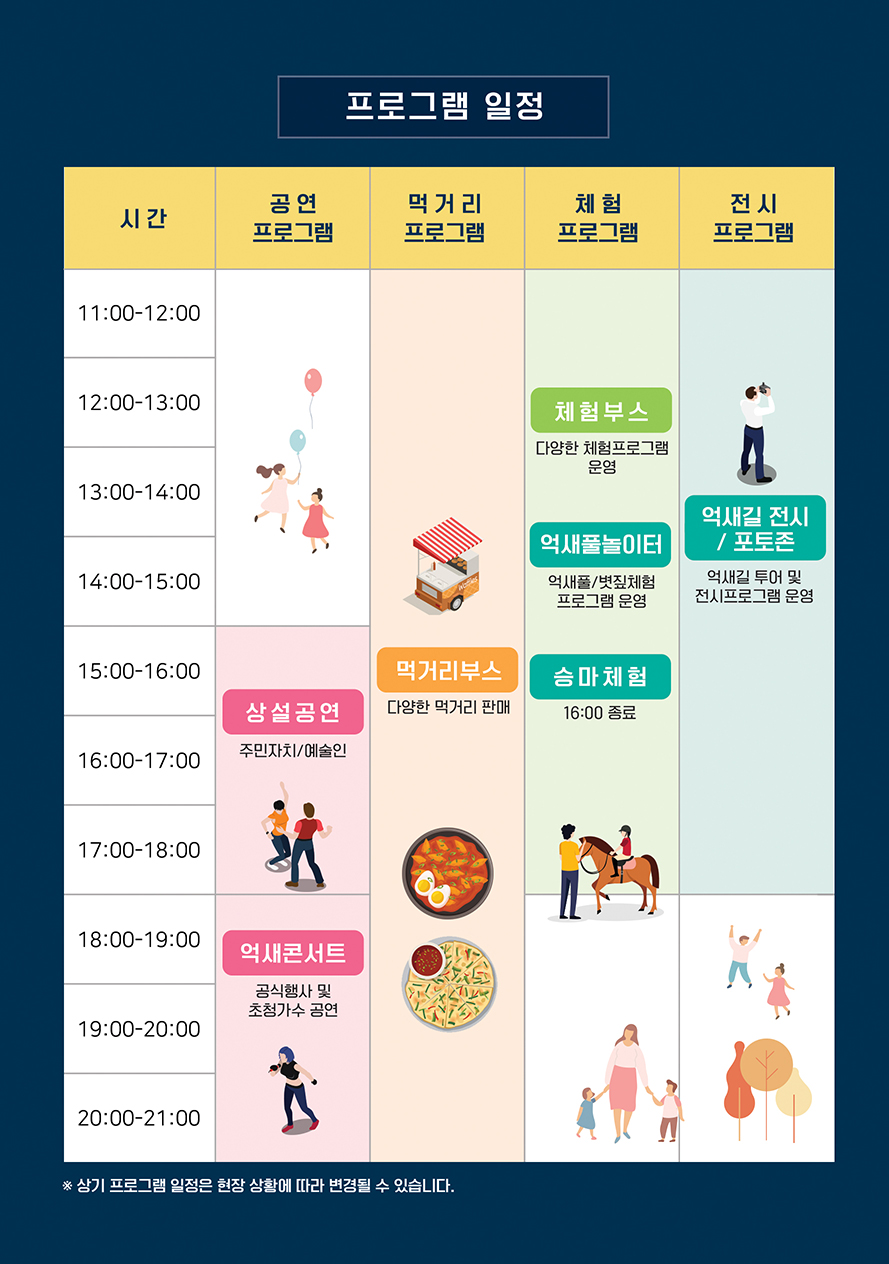 프로그램 일정 - 공연 프로그램 15:00~18:00 상설공연(주민자치/예술인) 18:00~21:00 억새콘서트(공식행사 및 초청가수 공연) - 먹거리 프로그램 11:00~21:00 - 체험 프로그램 11:00~18:00 체험부스(다양한 체험프로그램 운영), 억새풀놀이터(억새풀/볏짚체험 프로그램 운영), 승마체험(16:00 종료) - 전시 프로그램 11:00~18:00 억새길 전시/포토존(억새길 투어 및 전시프로그램 운영) ※ 상기 프로그램 일정은 현장 상황에 따라 변경 될 수 있습니다.