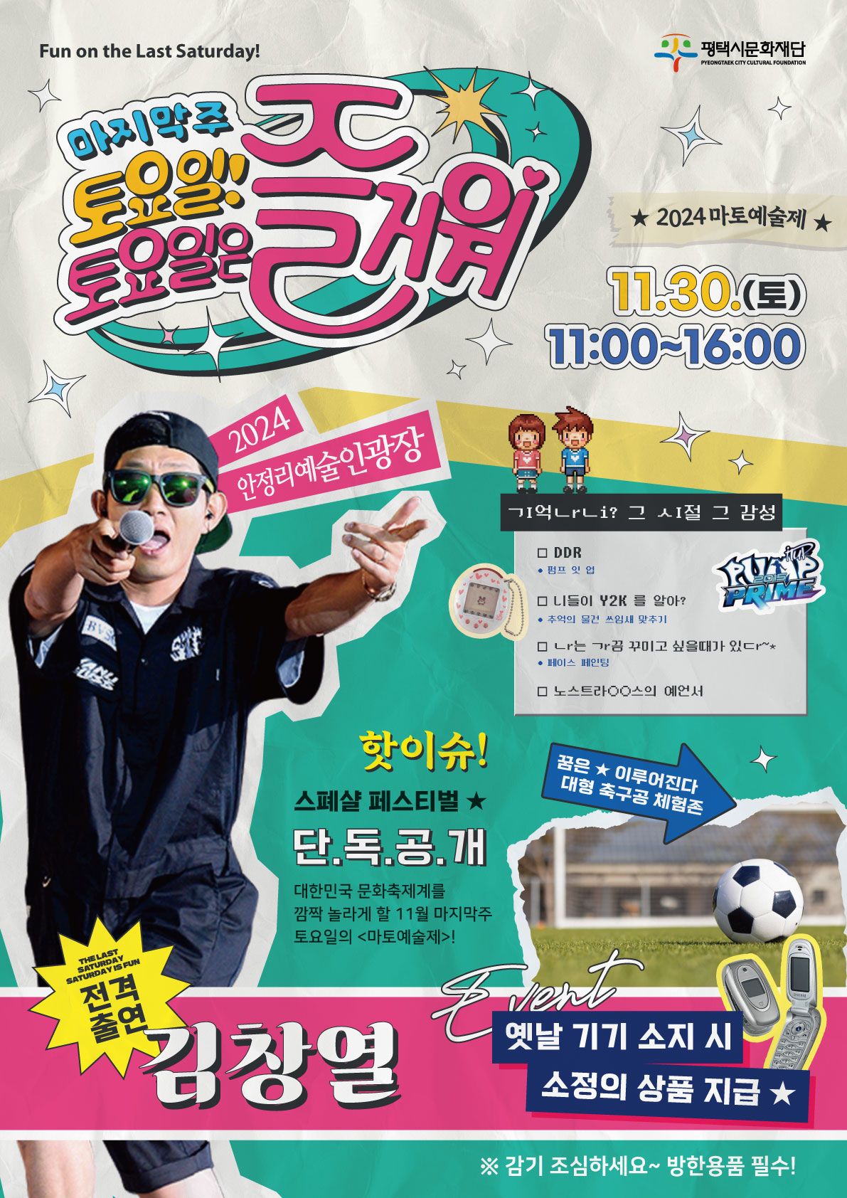 Fun on the Last Saturday!  평택시문화재단 PYEONGTAEK CITY CULTURAL FOUNDATION  마지막주 토요일! 토요일은 즐거워  ★ 2024 마토예술제 ★ 11.30.(토) 11:00~16:00 2024 안정리 예술인광장  ㄱI억ㄴrㄴi? 그 ㅅI절 그 감성(기억나니? 그 시절 그 감성) - DDR(펌프 잇 업) - 니들이 Y2K를 알아?(추억의 물건 쓰임새 맞추기) - ㄴr는 ㄱr끔 꾸미고 싶을때가 있ㄷr~*(나는 가끔 꾸미고 싶을때가 있다/페이스 페인팅) - 노스트라○○스의 예언서  핫이슈! 스페샬 페스티벌★ 단.독.공.개. 대한민국 문화축제계를 깜짝 놀라게 할 11월 마지막주 토요일의 <마토예술제>!  꿈은★이루어진다 대형 축구공 체험존  THE LAST SATURDAY SATURDAY IS FUN 전격출연 김창열  Event 옛날 기기 소지 시 소정의 상품 지급★  ※ 감기 조심하세요~ 방한용품 필수!
