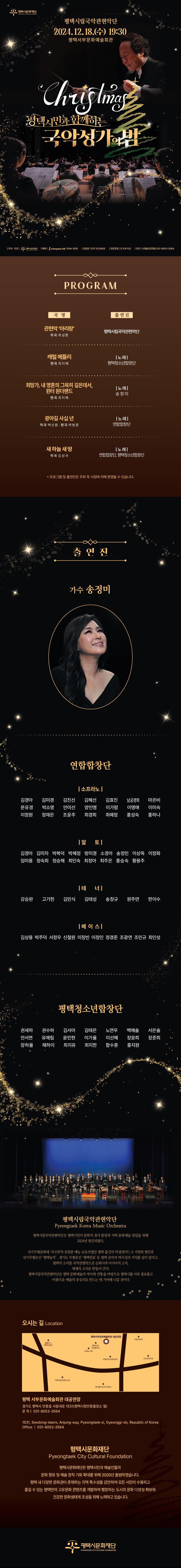 평택시립국악관현악단 2024. 12. 18.(수) 19:30 평택서부문화예술회관  평택시민과 함께하는 국악성가의 밤  주최·주관: (재)평택시문화재단 예매: 인터파크 티켓 1544-1555 관람료: 전석 10,000원 관람연령: 만 5세 이상 문의: 시예술단운영팀 031-8053-3564   PROGRAM ∙ 관현악 ‘아리랑’    - 작곡: 최성환, 출연진: 평택시립국악관현악단 ∙ 캐럴 메들리   - 편곡: 최지혜, 출연진: 평택청소년합창단(노래) ∙ 희망가, 내 영혼의 그윽히 깊은데서, 윈터 원더랜드     - 편곡: 최지혜, 출연진: 송정미(노래) ∙ 광야길 사십 년     - 작곡: 백선용, 편곡: 박범훈, 출연진: 연합합창단(노래) ∙ 새 하늘 새 땅   - 작곡: 김성국, 출연진: 연합합창단, 평택청소년합창단(노래) * 프로그램 및 출연진은 주최 측 사정에 의해 변경될 수 있습니다.  출연진 ∙ 가수 송정미 ∙ 연합합창단  - 소프라노: 김경아, 김미경, 김진선, 김혜선, 김효진, 남궁경희, 마은비, 문유경, 박소영, 안미선, 양인영, 이가람, 이명애, 이미숙, 이정원, 정재은, 조윤주, 최경희, 최예정, 홍성숙, 홍사나  - 알토: 김경아, 김미자, 박복덕, 박혜정, 방미경, 소경아, 송정민, 이상옥, 이정화, 임미용, 정숙희, 정승해, 최인숙, 최정아, 최주은, 홍승숙, 황용주  - 테너: 강승완, 고기헌, 김민식, 김태성, 송창규, 원주연, 한이수  - 베이스: 김상용, 박주덕, 서정우, 신철원, 이정빈, 이정인, 정경준, 조광연, 조민규, 최인성 ∙ 평택청소년합창단: 권세하, 권수하, 김서아, 김태은, 노연우, 백예솔, 서은솔, 안서연, 유예림, 윤민현, 이가율, 이선혜, 장윤희, 장준희, 장하율, 채하이, 최지유, 최지한, 함수훈, 홍지원   평택시립국악관현악단(Pyeongtaek Korea Music Orchestra) 평택시립국악관현악단은 평택시민의 문화적 정서 함양과 지역 문화예술 창달을 위해 2024년 창단되었다.  국가무형문화재 ‘시나위’의 유일한 예능 보유자였던 평택 출신의 악성(樂聖) 고 지영희 명인과 국가무형유산 ‘평택농악’, 경기도 무형유산 ‘평택민요’ 등 평택 음악의 역사성과 가치를 널리 알리고, 평택의 소리를 국악관현악으로 승화시켜 아시아의 소리, 세계의 소리로 만들어 간다. 평택시립국악관현단은 평택 문화예술의 역사와 전통을 바탕으로 평택시를 더욱 풍요롭고 아름다운 예술의 중심지로 만드는 데 기여해 나갈 것이다.  오시는 길 평택 서부문화예술회관 경기도 평택시 안중읍 서동대로 1531(안중출장소 옆) 문의: 031-8053-3564 1531, Seodong-daero, Anjung-eup, Pyeongtaek-si, Gyeonggi-do, Republic of Korea Office: 031-8053-3564  평택시문화재단(Pyeongtaek City Cultural Foundation) 평택시문화재단은 평택시민과 예술인들의 문화 향유 및 예술 창작 기회 확대를 위해 2020년 출범하였습니다. 평택 내 다양한 문화권이 존재하는 지역 특수성을 감안하여 모든 시민이 수용하고 즐길 수 있는 평택만의 고유문화 콘텐츠를 개발하여 팽창하는 도시의 문화 다양성 확보와 건강한 문화생태계 조성을 위해 노력하고 있습니다.