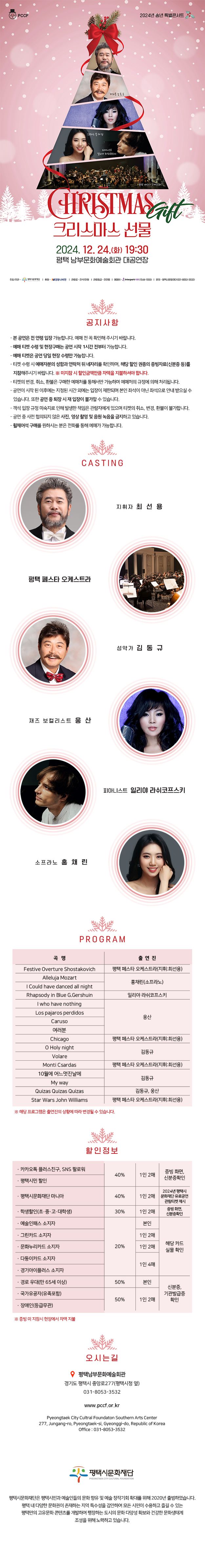 PCCF  2024년 송년 특별콘서트  지휘자 최선용 바리톤 김동규 재즈보컬리스트 웅산 소프라노 홍채린 피아니스트 일리야 라쉬코프스키  CHRISTMAS Gift 크리스마스 선물  2024.12.24.(화) 19:30 평택 남부문화예술회관 대공연장  주최주관 – 평택시문화재단 후원 – 경동나비엔 관람료 – 전석1만원 관람등급 – 전연령 예매처 – 인터파크티켓(1544-1555) 문의 – 평택시문화재단(031-8053-3532)  공지사항 - 본 공연은 전 연령 입장 가능합니다. 예매 전 꼭 확인해 주시기 바랍니다. - 예매 티켓 수령 및 현장구매는 공연 시작 1시간 전부터 가능합니다. - 예매 티켓은 공연 당일 현장 수령만 가능합니다. - 티켓 수령 시 예매자분의 성함과 연락처 뒤 네자리를 확인하며, 해당 할인 권종의 증빙자료(신분증 등)를 지참해주시기 바랍니다. ※ 미지참 시 할인금액만큼 차액을 지불하셔야 합니다. - 티켓의 변경, 취소, 환불은 구매한 예매처를 통해서만 가능하며 예매처의 규정에 의해 처리됩니다. - 공연이 시작 된 이후에는 지정된 시간 외에는 입장이 제한되며 본인 좌석이 아닌 좌석으로 안내 받으실 수 있습니다. 또한 공연 중 퇴장 시 재 입장이 불가할 수 있습니다. - 객석 입장 규정 미숙지로 인해 발생한 책임은 관람자에게 있으며 티켓의 취소, 변경, 환불이 불가합니다. - 공연 중 사전 협의되지 않은 사진, 영상 촬영 및 음원 녹음을 금지하고 있습니다. - 휠체어석 구매를 원하시는 분은 전화를 통해 예매가 가능합니다.  CASTING  지휘자 최선용 평택 페스타 오케스트라 성악가 김동규 재즈보컬리스트 웅산 피아니스트 일리야 라쉬코프스키 소프라노 홍채린  PROGRAM  곡명 출연진 Festive Overture  Shostakovich 평택 페스타 오케스트라(지휘 : 최선용) Alleluja  Mozart 홍채린(소프라노) I Could have danced all night Rhapsody in Blue G.Gershuin  일리야 라쉬코프스키 I who have nothing 웅산 Los pajaros perdidos Caruso  여러분 Chicago 평택 페스타 오케스트라(지휘 : 최선용) O Holy night 김동규 Volare Monti Csardas 평택 페스타 오케스트라(지휘 : 최선용) 10월에 어느멋진날에 김동규 My way Quizas Quizas Quizas 김동규, 웅산 Star Wars   John Williams 평택 페스타 오케스트라(지휘 : 최선용)  ※ 해당프로그램은 출연진의 상황에 따라 변경될 수 있습니다.  할인정보  · 카카오톡 플러스친구, SNS 팔로워 40% 1인 2매 증빙 화면, 신분증확인 · 평택시문화재단 마니아 40% 1인 2매 2024년 평택시문화재단 유료공연 관람티켓 제시 · 학생할인(초·중·고·대학생) 30% 1인 2매 증빙 화면, 신분증확인 · 예술인패스 소지자 20% 본인  해당 카드  실물 확인 · 그린카드 소지자 1인 2매 · 문화누리카드 소지자 1인 2매 · 다둥이카드 소지자 1인 4매 · 경기아이플러스 소지자 · 경로 우대(만 65세 이상) 50% 본인 신분증, 기관 발급증 확인 · 국가유공자(유족포함) 50% 1인 2매 · 장애인(등급무관)  *증빙 미 지참시 현장에서 차액 지불   오시는길  평택남부문화예술회관 경기도 평택시 중앙로277(평택시청 옆) 031-8053-3532  www.pccf.or.kr Pyeongtaek City Cultral Foundaton Southern Arts Center 277, Jungang-ro, Pyeongtaek-si, Gyeonggi-do, Republic of Korea Office : 031-8053-3532   평택시문화재단  평택시문화재단은 평택시민과 예술인들의 문화 향유 및 예술 창작기회 확대를 위해 2020년 출범하였습니다. 평택 내 다양한 문화권이 존재하는 지역 특수성을 감안하여 모든 시민이 수용하고 즐길 수 있는 평택만의 고유문화 콘텐츠를 개발하여 팽창하는 도시의 문화 다양성 확보와 건강한 문화생태계 조성을 위해 노력하고 있습니다.
