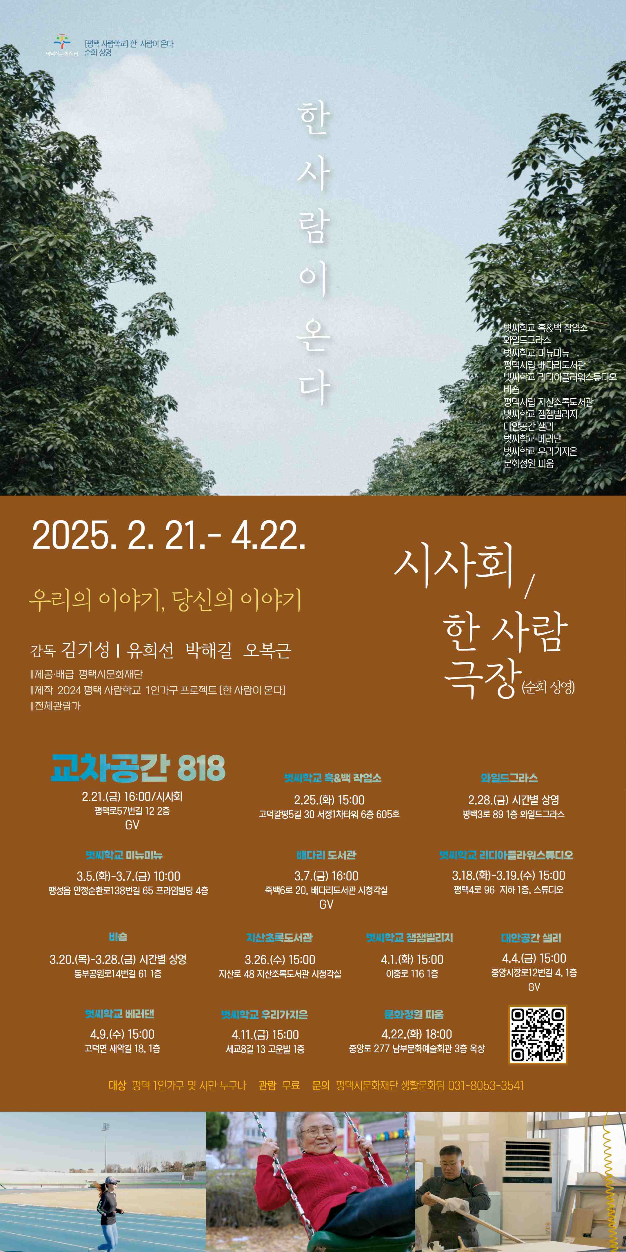 한 사람이 온다 [평택 사람학교] 한 사람이 온다 교차공간 818 2025.2.21.16:00 대상 평택 1인가구 및 시민 누구나 관람 무료/사전신청 문의 031-8053-3541 감독 김기성 유희선, 박해길, 오복근 제공 배급 평택시문화재단 제작 2024 평택 사람학교 1인가구 프로젝트[한 사람이 온다] 전체관람가 시사회 및 순회상영 2025.2.21.-4.22. 우리의 이야기, 당신의 이야기 시사회/한 사람 극장(순회상영) 교차공간 818 2.21.(금)16:00/시사회 평택로57번길 12 2층 GV 벗씨학교 흑&백 작업소 2.25.(화) 15:00 고덕갈평5길 30 서정1차타워 6층 605호 와일드그라스 2.28.(금) 시간별 상영 평택3로 89 1층 와일드그라스 벗씨학교 미뉴미뉴 3.5.(화)-3.7.(금) 10:00 팽성읍 안정순환로138번길 65 프라임빌딩 4층 평택시립 배다리도서관 3.7.(금) 16:00 평택시 죽백6로 20 배다리도서관 시청각실 벗씨학교 리디아플라워스튜디오 3.18.(화)-3.19.(수) 15:00 택시 평택4로 96 지하1층 스튜디오 비숍 3.20.(목)-3.28.(금) 시간별 상영 동부공원로14번길 61 1층 평택시립 지산초록도서관 3.26.(수) 15:00 평택시 지산로 48 지산초록도서관 시청각실 벗씨학교 잼잼빌리지 4.1.(화) 15:00 이충로 116 1층 대안공간 샐리 4.4.(금) 15:00 중앙시장로12번길 4 1층 벗씨학교 베러댄 4.9.(수) 15:00 고덕면 새악길 18, 1층 벗씨학교 우리가지은 4.11.(금) 15:00 세교8길 13 고운빌 1층 문화정원 피움 4.22.(화) 18:00 중앙로 277 남부문화예술회관 3층 옥상 정원 2025.2.25.-4.22. 순회상영 한사람 극장 대상 평택 1인가구 및 시민 누구나 관람 무료 문의 031-8053-3541 우리의 이야기, 당신의 이야기 평택 사람학교 [한 사람이 온다] 순회 상영