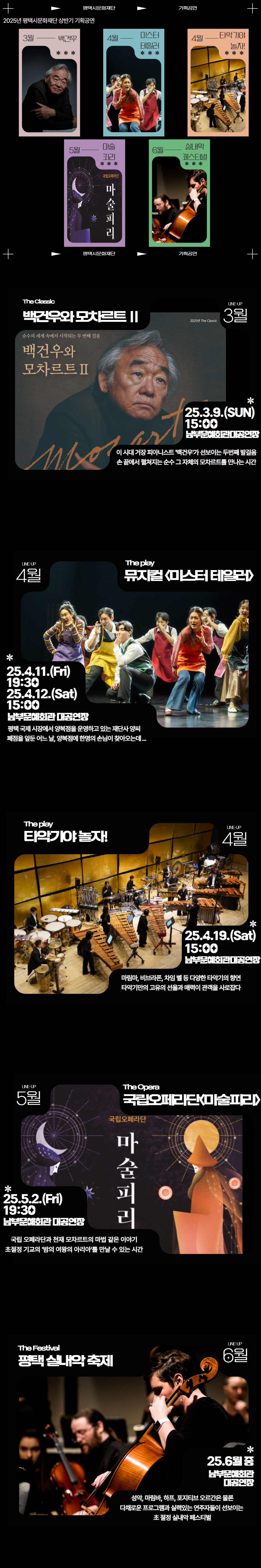평택시문화재단 기획공연 2025년 평택시문화재단 상반기 기획공연  3월 백건우 4월 미스터 테일러 4월 타악기야 놀자! 5월 국립오페라단 마술피리 6월 실내악 페스티벌  평택시문화재단 기획공연    LINE-UP 3월 The Classic 백건우와 모차르트Ⅱ  2025년 The Classic 순수의 세계 속에서 시작되는 두 번째 걸음 백건우와 모차르트Ⅱ  25.3.9.(SUN) 15:00 남부문예회관 대공연장 이 시대 거장 피아니스트 ‘백건우’가 선보이는 두 번째 발걸음 손 끝에서 펼쳐지는 순수 그 자체의 모차르트를 만나는 시간    LINE-UP 4월 The play 뮤지컬<미스터 테일러>  25.4.11.(Fri) 19:30 25.4.12.(Sat) 15:00 남부문화예술회관 대공연장 평택 국제 시장에서 양복점을 운영하고 있는 재단사 양씨 폐점을 앞둔 어느 날, 양복점에 한명의 손님이 찾아오는데...    LINE-UP 4월 The play 타악기야 놀자!  25.4.19.(Sat) 15:00 남부문예회관 대공연장 마림바, 비브라폰, 차임 벨 등 다양한 타악기의 향연 타악기만의 고유의 선율과 매력이 관객을 사로잡다    LINE-UP 5월 The Opera 국립오페라단<마술피리> 25.5.2.(Fri) 19:30 남부문예회관 대공연장 국립 오페라단과 천재 모차르트의 마법 같은 이야기 초절경 기교의 ‘밤의 여왕의 아리아’를 만날 수 있는 시간    LINE-UP 6월 The Festival 평택 실내악 축제  25.6월 중 남부문예회관 대공연장 성악, 마림바, 하프, 포지티브 오르간은 물론 다채로운 프로그램과 실력있는 연주자들이 선보이는  초 절정 실내악 페스티벌