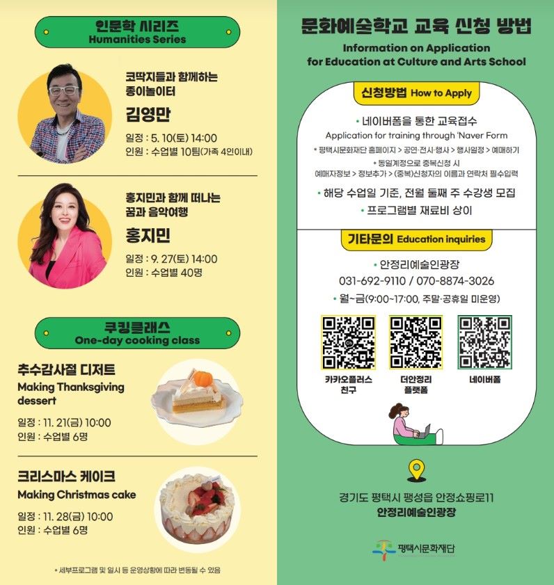 인문학 시리즈 Humanities Series 코딱지들과 함께하는 종이놀이터 김영만 일정 : 5. 10(토) 14:00 인원 : 수업별 10팀(가족 4인 이내)  홍지민과 함께 떠나는 꿈과 음악여행 홍지민 일정 : 9. 27(토) 14:00  인원 : 수업별 40명  쿠킹클래스 One-day cooking class  추수감사절 디저트 Making Thanksgiving dessert 일정 : 11. 21(금) 10:00 인원 : 수업별 6명  크리스마스 케이크 Making Christmas cake  일정 : 11. 28(금) 10:00 인원 : 수업별 6명  * 세부프로그램 및 일시 등 운영상황에 따라 변동될 수 있음  문화예술학교 교육 신청 방법 Information on Application for Education at Culture and Arts School  신청방법 How to Apply ●  네이버폼을 통한 교육접수 Application for training through ‘Naver Form * 평택시문화재단 홈페이지 > 공연·전시·행사 > 행사일정 > 예매하기 * 동일계정으로 중복신청 시 예매자정보 > 정보추가 > (중복)신청자의 이름과 연락처 필수입력 ● 해당 수업일 기준, 전월 둘째 주 수강생 모집 ● 프로그램별 재료비 상이  기타문의 Education inquiries ● 안정리예술인광장 031-692-9110 / 070-8874-3026 ● 월~금(9:00~17:00, 주말·공휴일 미운영)  카카오플러스 친구 / 더안정리 플랫폼 / 네이버폼  경기도 평택시 팽성읍 안정쇼핑로11  안정리예술인광장