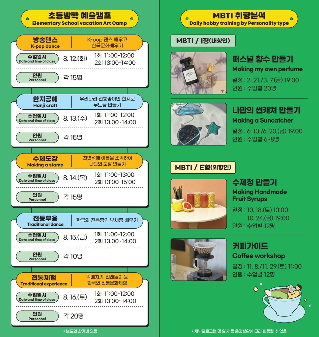 <첨부이미지2> 초등방학 예술캠프 Elementary School vacation Art Camp  방송댄스 K-pop dance K-pop 댄스 배우고 한국문화 배우기 수업일시 Date and time of class 8. 12.(화) 1회 11:00-12:00 2회 13:00-14:00 인원 Personnel 각 15명  한지공예 Hanji craft 우리나라 전통종이인 한지로 무드등 만들기  수업일시 Date and time of class 8. 13.(수) 1회 11:00-12:00 2회 13:00~14:00 인원 Personnel 각 15명  수제도장 Making a stamp 천연석에 이름을 조각하여 나만의 도장 만들기 수업일시 Date and time of class 8. 14.(목) 1회 11:00-13:00 2회 13:00-15:00  인원 Personnel 각 15명  전통무용 Traditional dance   한국의 전통춤인 부채춤 배우기  수업일시 Date and time of class 8. 15.(금) 1회 11:00-12:00 2회 13:00~14:00 인원 Personnel 각 10명  전통체험 Traditional experience   떡메치기, 전래놀이 등 한국의 전통문화체험  수업일시 Date and time of class 8. 16.(토) 1회 11:00-12:00 2회 13:00~14:00  인원 Personnel 각 15명  * 별도의 참가비 있음   MBTI 취향분석 Daily hobby training by Personality type  MBTI / I형(내향인)  퍼스널 향수 만들기 Making my own perfume 일정 : 2. 21./3. 7.(금) 19:00  인원 : 수업별 20명  나만의 썬캐쳐 만들기 Making a Suncatcher  일정 : 6. 13./6. 20.(금) 19:00  인원 : 수업별 6~8명  MBTI / E형(외향인)  수제청 만들기 Making Handmade Fruit Syrups 일정 : 10. 18.(토) 13:00 / 10. 24.(금) 19:00  인원 : 수업별 12명  커피가이드 Coffee workshop 일정 : 11. 8./11. 29.(토) 11:00  인원 : 수업별 12명  * 세부프로그램 및 일시 등 운영상황에 따라 변동될 수 있음