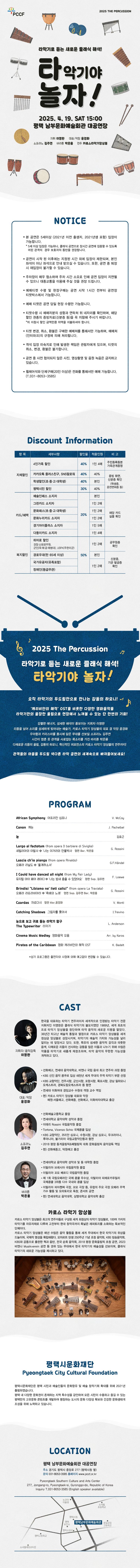 PCCF  2025 THE PERCUSSION 타악기로 듣는 새로운 클래식 해석! 타악기야 놀자! 2025. 4. 19. SAT 15:00 평택 남부문화예술회관 대공연장 지휘 이영완 악장 윤경화 소프라노 김주연 바리톤 박응용 연주 카로스타악기앙상블  주최 : 예술경영지원센터 주관 : (재)평택시문화재단, 카로스 타악기 앙상블 후원 : 문화체육관광부　 예매 : 인터파크 티켓 1544-1555 관람료 : 전석1만원 관람연령 : 5세 이상 관람가 (2021년 이전 출생자, 2021년생 포함) 문의 : 평택시문화재단 031-8053-3585  NOTICE  - 본 공연은 5세이상 (2021년 이전 출생자, 2021년생 포함) 입장이 가능합니다. * 5세 이상 입장은 가능하나, 클래식 공연으로 장시간 공연에 집중할 수 있도록 어린관객의 경우  보호자의 동반을 권장합니다. - 공연이 시작 된 이후에는 지정된 시간 외에 입장이 제한되며, 본인 좌석이 아닌 좌석으로 안내  받으실 수 있습니다. 또한, 공연 중 퇴장 시 재입장이 불가할 수 있습니다. - 주차장이 매우 협소하여 주차 시간 소요로 인해 공연 입장이 지연될 수 있으니 대중교통을 이용해 주실 것을 권장 드립니다. - 예매티켓 수령 및 현장구매는 공연 시작 1시간 전부터 공연장 티켓박스에서 가능합니다. - 예매 티켓은 공연 당일 현장 수령만 가능합니다. - 티켓수령 시 예매자분의 성함과 연락처 뒤 네자리를 확인하며, 해당 할인 권종의 증빙자료(신분증 등)을 꼭 지참해 주시기 바랍니다.  *미 지참시 할인 금액만큼 차액을 지불하셔야  합니다. - 티켓 변경, 취소, 환불은 구매한 예매처를 통해서만 가능하며, 예매처(인터파크)의 규정에의해 처리됩니다. - 객석 입장 미숙지로 인해 발생한 책임은 관람자에게 있으며, 티켓의 취소, 변경, 환불은 불가합니다. - 공연 중 사전 협의되지 않은 사진, 영상촬영 및 음원 녹음은 금지하고 있습니다. - 휠체어석와 단체구매(20인 이상)은 전화를 통해서만 예매 가능합니다 (T.031-8053-3585)  Discount Information   항 목 세부사항 할인율 적용인원 비 고 자체할인 · 4인가족 할인  40% 1인 4매 주민등록등본 가족관계증명  · 카카오톡 플러스친구, SNS팔로워 40% 40% 증빙 화면, 신분증 확인 (학생증, 운전면허증 등) · 학생할인(초, 중, 고, 대학생) 40% 본인 · 평택시민 할인 30% 40% 카드/혜택 · 예술인패스 소지자 20% 본인  해당 카드  실물 확인 · 그린카드 소지자 1인 2매 · 문화패스(초.중.고.대학생) 1인 2매 · 문화누리카드 소지자 1인 2매 · 경기아이플러스 소지자 1인 5매 · 다둥이카드 소지자 1인 4매 복지할인 · 히어로 할인 경찰·소방공무원,군인(육·해·공·해병대), USFK(주한미군) 50% 1인 2매 공무원증 확인 · 경로우대(만 65세 이상) 본인 신분증, 기관 발급증 확인 · 국가유공자(유족포함) 1인 2매 · 장애인(등급무관)   2025 The Percussion 타악기로 듣는 새로운 클래식 해석! 타악기야 놀자! 오직 타악기의 두드림만으로 만나는 감동의 하모니! ‘캐리비안의 해적’ OST를 비롯한 다양한 영화음악을 타악기만의 웅장한 울림으로 현장에서 느껴볼 수 있는 단 한번의 기회! 강렬한 에너지, 섬세한 해석이 돋보이는 지휘자 이영완 리듬을 넘어 소리를 선세하게 빚어내는 예술가, 카로스 타악기 앙상블의 대표 겸 악장 윤경화 우아함과 카리스마를 동시에 담은 무대를 선보일 소프라노 김주연 시간이 멈춘 듯 관객을 사로잡는 목소리를 가진 박은용 다채로운 리듬의 울림, 감동의 하모니, 혁신적인 퍼포먼스의 카로스 타악기 앙상블의 연주까지! 관객들의 마음을 두드릴 색다른 타악 공연의 세계속으로 빠져들어보세요!  PROGRAM  African Symphony 아프리칸 심포니 /  V. McCoy                                                Canon 캐논 /  J. Pachelbel                                                                    눈 / 김효근                                                                            Largo al factotum <from opera Il barbiere di Siviglia>세빌리아의 이발사 中 ‘나는 이거리의 만물박사’ 협연 Bar. 박은용 / G. Rossini          Lascia ch'io pianga <from opera Rinaldo>오페라 리날도 中 ‘울게하소서’ /  G.F.Händel            I Could have danced all night < from My Fair Lady>뮤지컬 마이 페어 레이디 中 ‘나는 밤새 춤출 수 있었어요’ 협연 Sop. 김주연 / F. Loewe                     Brindisi "Libiamo ne' lieti calici" <from opera La Traviata>오페라 라트라비아타 中 ‘축배의 노래’ Sop. 협연 Sop. 김주연 Bar. 박은용 / G. Rossini    Czardas차르다시 협연Mar,윤경화 /  V. Monti     Catching Shadows그림자를 쫒아서 / I.Trevino     눈으로 보고 귀로 듣는 타악기 탐구 The Typewriter타자기 /  L. Anderson    Cinema Music Medley영화음악 모음 / Arr. by Karos          Pirates of the Caribbean영화 캐리비안의 해적 OST /  K. Badelt              *상기 프로그램은 출연자의 사정에 의해 예고없이 변경될 수 있습니다  CAST  지휘자/음악감독 이영완 한국을 대표하는 타악기 연주자이자 세계적으로 인정받는 타악기 전문 지휘자인 이영완은 클래식 타악기의 불모지였던 1989년, 세계 최초의 프로 타악기 앙상블을 창단하며 타악 음악의 새로운   지평을 열었다. 34년간 타고난 예술적 통찰과 열정으로 카로스 타악기 앙상블을 세계 정상급 앙상블로 성장시키며, 타악기의 예술적 가치와 가능성을 널리 알리는 데 앞장서고 있다. 또한, 특유의    섬세한 음악적 감각과 따뜻한 음색, 다채로운 리듬이 선사하는 감동을 많은 이들과 나누기 위해   수많은 작품을 타악기로 새롭게 재창조하며, 타악 음악의 무한한 가능성을 개척하고 있다  악장 윤경화 ˑ 선화예고, 연세대 음악대학교, 비엔나 국립 음대 최고 연주자 과정 졸업 ˑ KBS 신인 음악 콩쿠르 입상 새천년 세계 무대의 주역 타악기 부문 선정 ˑ KBS 교향악단, 전주시향, 군산시향, 포항시향, 목포시향, 강남 필하모니 오케스트라, 경북도립     오케스트라 등 협연  ˑ 연세대 이화여대 겸임교수 수원대 객원 교수 역임 ˑ 현) 카로스 타악기 앙상블 대표와 악장   예원·서울예고, 선화예중, 선화예고, 이화여자대학교 출강  소프라노 김주연 ˑ 선화예술고등학교 졸업 ˑ 연세대학교 음악대학 성악과 졸업 ˑ 이태리 Rossini 국립음악원 졸업 ˑ Tortona, Vicenzo Schio 국제콩쿨 입상 ˑ KBS 교향악단, 코리안 심포니, 수원시향, 강남 심포니, 우크라이나, 루마니아, 불가리아 국립교향  악단등과 협연 ˑ 2018 평창 동계올림픽&패럴림픽 대회 문화올림픽 음악감독 역임  현) 선화예중고, 덕원예고 출강   바리톤 박은용 ˑ 연세대학교 음악대학 성악과 및 동 대학원 졸업 ˑ 이탈리아 브레시아 국립음악원 졸업 ˑ 이탈리아 꼬모 베르디 국립음악원 졸업 ˑ 제 1회 국립오페라단 국제 콩쿨 우수상, 이탈리아 피에로카푸칠리 국제콩쿨 3위등 다수 국내외  콩쿨 입상 ˑ 이탈리아 피아첸짜 극장, 꼬모 극장 등, 유럽의 주요 극장 오페라 주역 가수 활동 및 오라토리오 독창, 콘서트 공연   현) 연세대학교 음악대학, 상명대학교 음악대학 출강  카로스 타악기 앙상블 소개 카로스 타악기 앙상블은 최고의 연주자들로 구성된 세계 최정상의 타악기 앙상블로, 100여 가지의 타악기를 자유자재로 다루며 고전부터 현대 창작곡까지 폭넓은 레퍼토리를 소화하는 독보적인 단체이다.  카로스 타악기 앙상블은 매년 수많은 음악 활동을 통해 세계 무대에서 한국 타악기의 위상을 드높이며, 국제적 명성을 확립해왔다. 모차르트 탄생 250주년 기념 초청 음악회, KBS 방송음악회, KBS와 공동으로 출판한 책과 음반, 전국 순회 음악회, 2018 평창 문화올림픽 초청 공연, 2023 비엔나 Musikverein 공연 등 권위 있는 무대에서 한국 타악기의 예술성을 선보이며, 클래식 타악기의 새로운 가능성을 제시하고 있다.  평택시문화재단 Pyeoungtaek City Cultural Foundation  <평택시문화재단>  평택시문화재단은  평택 시민과 예술인들의 문화향유 및 예술 창작기회 확대를 위해 2021년 출범 하였습니다. 평택 내 다양한 문화권이 존재하는 지역 특수성을 감안하여 모든 시민이 수용하고 즐길 수 있는 평택만의 고유문화 콘텐츠를 개발하여 팽창하는 도시의 문화 다양성 확보와 건강한 문화생태계 조성을 위해 노력하고 있습니다.   LOCATION  평택남부문화예술회관 대공연장 주소 : 경기도 평택시 중앙로 277 (평택시청 옆) 문의 : 031-8053-3585 / 홈페이지 : www.pccf.or.kr  Pyeongtaek Southern Culture and Arts Center 277, Jongang-ro, Pyeongtaek-si, Gyronggo-do, Republic of Korea Inquiry T.031-8053-3585 (English speaker available)