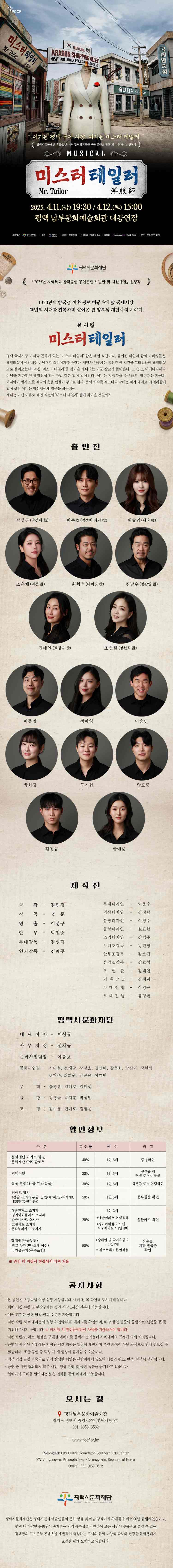 PCCF  “여기는 평택 국제시장, 여기는 미스터 테일러” 평택시문화재단 「2025년 지역특화 창작공연 공연콘텐츠 발굴 및 지원사업」선정작  미스터 테일러 Mr. Tailor 洋服師  2025.4.11.(금) 19:30 / 4.12.(토) 15:00 평택 남부문화예술회관 대공연장  주최/주관 평택시문화재단, 김민정 후원 평택시 관람료 전석 1만원 관람등급 초등학생이상 예매처 인터파크 티켓(1544-1555) 문의 031-8053-3532  평택시문화재단 「2025년 지역특화 창작공연 공연콘텐츠 발굴 및 지원」 선정작  1950년대 한국전 이후 평택 미군부대 앞 국제시장. 격변의 시대를 관통하며 살아온 한 양복점 재단사의 이야기  뮤지컬 미스터 테일러  평택 국제시장 마지막 골목에 있는 ‘미스터 테일러’샵은 폐업 직전이다. 불꺼진 테일러 샵의 마네킹들은 테일러샵이 예전처럼 손님으로 북적이기를 바란다. 재단사 양선재는 흘러간 옛 시간을 그리워하며 테일러샵으로 들어오는데, 마침 ‘미스터 테일러’를 찾아온 제니라는 미군 장교가 들어온다. 그 순간, 이제나저제나 손님을 기다리던 테일러샵에는 마법 같은 일이 벌어진다. 제니는 맞춤옷을 주문하고, 양선재는 자신의 마지막이 될지 모를 제니의 옷을 만들어 주기로 한다. 옷의 치수를 재고나니 밖에는 비가 내리고, 테일러샵에 발이 묶인 제니는 양선제에게 질문을 하는데.... 제니는 어떤 이유로 폐업 직전의 ‘미스터 테일러’샵에 찾아온 것일까?  출연진 박성근(양선재役) 이주호(양선재 과거役) 애슐리(제니役) 조은체(미선役) 최형석(데이빗役) 김남수(양갑영役) 진태연(표정숙役) 조선원(선희役)  앙상블 이동명 정아영 이승민 박희경 구기현 박도준 김동규 한예준 제 작 진 극작 – 김민정 작곡 – 김문 연출 – 이성구 안무 – 박철중 무대감독 – 김성덕 연기감독 – 김혜주 무대디자인 – 이윤수 의상디자인 – 김정향 분장디자인 – 이정수 음향디자인 – 원요한 조명디자인 – 강병주 무대조감독 – 강민정 안무조감독 – 김소진 음악조감독 – 강효석 조연출 – 김태연 기획PD – 김예지 무대진행 – 이영규 무대진행 – 유명한  평택시문화재단  대표이사 이상균 사무처장 선재규 문화사업팀장 이승호 문화사업팀 기미형 전혜담 장남호 정선아 강은화 박진아 장현석 조재은 최희원 김진숙 이효빈 무대 송병훈 김태호 김미성 음향 강영규 박지훈 박성민 조명 김수홍 원대로 김영운    할인정보  구분 할인율 매수 비고 - 문화재단 카카오 플친 - 문화재단 SNS 팔로우 40%  1인 6매  증빙확인 평택시민 30% 1인 6매 신분증 내 평택 주소지 확인 학생할인(초,중,고,대학생) 30%  1인 6매 학생증 또는 연령 확인 히어로할인 (경찰·소방공무원, 군인(육·해·공·해병대), USFK(주한미군)) 50% 1인 6매 공무원증 확인  예술인패스 소지자 할인 - 경기아이플러스 소지자 - 다둥이 카드 소지자 - 그린카드 소지자 - 문화누리카드 소지자 20% 1인 2매 *예술인패스:본인적용 *경기아이플러스, 다둥이카드 : 1인4매 실물카드 확인 - 장애인(등급무관) - 경로우대(만 65세 이상) - 국가유공자(유족포함)  50% *장애인 및 국가유공자 : 1인 2매 *경로우대: 본인적용 신분증, 기관 발급증 확인   공지사항 - 본 공연은 초등학생 이상 입장 가능합니다. 예매 전 꼭 확인해주시기 바랍니다. - 예매 티켓 수령 및 현장 구매는 공연 시작 1시간 전부터 가능합니다. - 예매 티켓은 공연 당일 현장 수령만 가능합니다. - 티켓 수령 시 예매자분의 성함과 연락처 뒤 네 자리를 확인하며 해당 할인권종의 증빙자료(신분증 등)를 지참해주시기 바랍니다. ※ 미지참 시 할인금액 만큼 차액을 지불 하셔야합니다. - 티켓의 변경, 취소, 환불은 구매한 예매처를 통해서만 가능하며 예매처의 규정에 의해 처리됩니다. - 공연이 시작 된 이후에는 지정된 시간 외에는 입장이 제한되며 본인 좌석이 아닌 좌석으로 안내 받으실 수 있습니다. 또한 공연 중 퇴장 시 재입장이 불가할 수 있습니다. - 객석 입장 규정 미숙지로 인해 발생한 책임은 관람자에게 있으며 티켓의 취소, 변경, 환불이 불가합니다. - 공연 중 사전 협의되지 않은 사진, 영상 촬영 및 음원 녹음을 금지하고 있습니다. - 휠체어석과 단체구매(20인 이상)는 전화를 통해 예매가 가능합니다. (031-8053-3532)  오시는 길 Location  남부문화예술회관 대공연장 경기 평택시 중앙로277 (17901) 문의 031-8053-3532  Pyeongtaek Southern Culture and Arts Center 277, Jungang-ro, Pyeongtaek-si, Gyeonggi-do, Republic of Korea Office 031-8053-3532  평택시문화재단  평택시문화재단은 평택시민과 예술인들의 문화 향유 및 예술 창작기회 확대를 위해 2020년 출범하였습니다. 평택 내 다양한 문화권이 존재하는 지역 특수성을 감안하여 모든 시민이 수용하고 즐길 수 있는 평택만의 고유문화 콘텐츠를 개발하여 팽창하는 도시의 문화 다양성 확보와 건강한 문화생태계 조성을 위해 노력하고 있습니다.