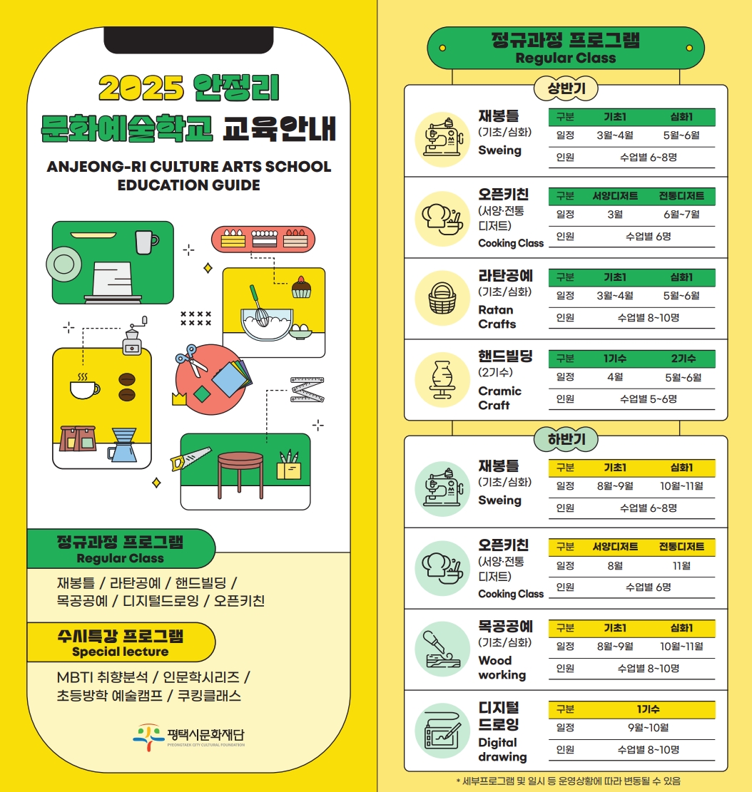 2025 안정리 문화예술학교 교육안내 ANJEONG-RI CULTURE ARTS SCHOOL EDUCATION GUIDE  ※ 교육기간 : 2025. 2 ~ 11.  정규과정 프로그램 Regular Class  재봉틀 / 오픈키친 / 라탄 / 핸드빌딩 / 목공 / 굿즈이즈굿  Sweing/Cooking Class/Ratan Crafts/ Cramic Craft/Woodworking/Digital drawing  수시특강 프로그램 Special lecture  MBTI 취향분석 / 인문학시리즈 / 초등방학 예술캠프 / 쿠킹클래스 Daily hobby training by Personality type /Humanities Series / Elementary School vacation Art Camp / One-day cooking class  수강신청 ▲ Application for classes     <첨부이미지1> 2025 안정리 문화예술학교 교육안내 ANJEONG-RI CULTURE ARTS SCHOOL EDUCATION GUIDE  ※ 교육기간 : 2025. 2 ~ 11.  정규과정 프로그램 Regular Class  재봉틀 / 오픈키친 / 라탄 / 핸드빌딩 / 목공 / 굿즈이즈굿  Sweing/Cooking Class/Ratan Crafts/ Cramic Craft/Woodworking/Digital drawing  수시특강 프로그램 Special lecture  MBTI 취향분석 / 인문학시리즈 / 초등방학 예술캠프 / 쿠킹클래스 Daily hobby training by Personality type /Humanities Series / Elementary School vacation Art Camp / One-day cooking class  정규과정 프로그램 Regular Class 상반기  재봉틀(기초/심화) Sweing  구분 기초1 심화1 일정 3월~4월 5월~6월 인원 수업별 6~8명   오픈키친(서양·전통디저트) Cooking Class  구분 서양디저트 전통디저트 일정 3월 6월~7월 인원 수업별 6명   라탄공예(기초/심화) Ratan Crafts  구분 기초1 심화1 일정 3월~4월 5월~6월 인원 수업별 8~10명   핸드빌딩(2기수) Cramic Craft  구분 1기수 2기수 일정 4월 5월~6월 인원 수업별 5~6명   하반기  재봉틀(기초/심화) Sweing  구분 기초1 심화1 일정 8월~9월 10월~11월 인원 수업별 6~8명   오픈키친(서양·전통디저트) Cooking Class  구분 서양디저트 전통디저트 일정 8월 11월 인원 수업별 6명   목공공예(기초/심화) Woodworking  구분 기초1 심화1 일정 8월~9월 10월~11월 인원 수업별 8~10명    디지털 드로잉 Digital drawing  구분 1기수 일정 9월~10월 인원 수업별 8~10명  * 세부프로그램 및 일시 등 운영상황에 따라 변동될 수 있음  <첨부이미지2> 초등방학 예술캠프 Elementary School vacation Art Camp  방송댄스 K-pop dance K-pop 댄스 배우고 한국문화 배우기 수업일시 Date and time of class 8. 12.(화) 1회 11:00-12:00 2회 13:00-14:00 인원 Personnel 각 15명  한지공예 Hanji craft 우리나라 전통종이인 한지로 무드등 만들기  수업일시 Date and time of class 8. 13.(수) 1회 11:00-12:00 2회 13:00~14:00 인원 Personnel 각 15명  수제도장 Making a stamp 천연석에 이름을 조각하여 나만의 도장 만들기 수업일시 Date and time of class 8. 14.(목) 1회 11:00-13:00 2회 13:00-15:00  인원 Personnel 각 15명  전통무용 Traditional dance   한국의 전통춤인 부채춤 배우기  수업일시 Date and time of class 8. 15.(금) 1회 11:00-12:00 2회 13:00~14:00 인원 Personnel 각 10명  전통체험 Traditional experience   떡메치기, 전래놀이 등 한국의 전통문화체험  수업일시 Date and time of class 8. 16.(토) 1회 11:00-12:00 2회 13:00~14:00  인원 Personnel 각 15명  * 별도의 참가비 있음   MBTI 취향분석 Daily hobby training by Personality type  MBTI / I형(내향인)  퍼스널 향수 만들기 Making my own perfume 일정 : 2. 21./3. 7.(금) 19:00  인원 : 수업별 20명  나만의 썬캐쳐 만들기 Making a Suncatcher  일정 : 6. 13./6. 20.(금) 19:00  인원 : 수업별 6~8명  MBTI / E형(외향인)  수제청 만들기 Making Handmade Fruit Syrups 일정 : 10. 18.(토) 13:00 / 10. 24.(금) 19:00  인원 : 수업별 12명  커피가이드 Coffee workshop 일정 : 11. 8./11. 29.(토) 11:00  인원 : 수업별 12명  * 세부프로그램 및 일시 등 운영상황에 따라 변동될 수 있음  <첨부이미지3>  인문학 시리즈 Humanities Series 코딱지들과 함께하는 종이놀이터 김영만 일정 : 5. 10(토) 14:00 인원 : 수업별 10팀(가족 4인 이내)  홍지민과 함께 떠나는 꿈과 음악여행 홍지민 일정 : 9. 27(토) 14:00  인원 : 수업별 40명  쿠킹클래스 One-day cooking class  추수감사절 디저트 Making Thanksgiving dessert 일정 : 11. 21(금) 10:00 인원 : 수업별 6명  크리스마스 케이크 Making Christmas cake  일정 : 11. 28(금) 10:00 인원 : 수업별 6명  * 세부프로그램 및 일시 등 운영상황에 따라 변동될 수 있음  문화예술학교 교육 신청 방법 Information on Application for Education at Culture and Arts School  신청방법 How to Apply ●  네이버폼을 통한 교육접수 Application for training through ‘Naver Form * 평택시문화재단 홈페이지 > 공연·전시·행사 > 행사일정 > 예매하기 * 동일계정으로 중복신청 시 예매자정보 > 정보추가 > (중복)신청자의 이름과 연락처 필수입력 ● 해당 수업일 기준, 전월 둘째 주 수강생 모집 ● 프로그램별 재료비 상이  기타문의 Education inquiries ● 안정리예술인광장 031-692-9110 / 070-8874-3026 ● 월~금(9:00~17:00, 주말·공휴일 미운영)  카카오플러스 친구 / 더안정리 플랫폼 / 네이버폼  경기도 평택시 팽성읍 안정쇼핑로11  안정리예술인광장