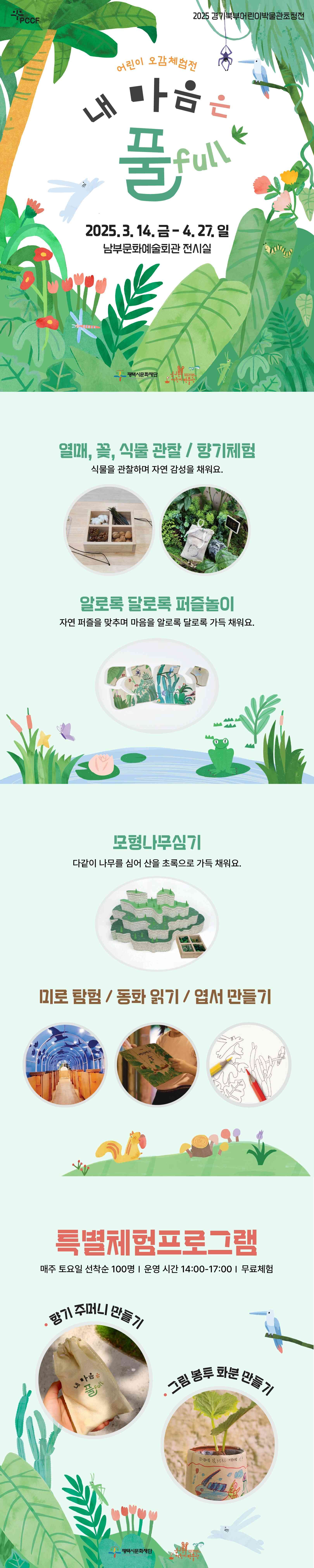 2025 경기북부어린이박물관초청전  어린이 오감체험전  내 마음은 풀 full  2025. 3. 14. 금 ~ 4. 27. 일 남부문화예술회관 전시실   열매, 꽃, 식물 관찰 / 향기체험 식물을 관찰하며 자연감성을 채워요.   알로록 달로록 퍼즐놀이 자연 퍼즐을 맞추며 마음을 알로록 달로록 가득 채워요.  모형나무심기 다같이 나무를 심어 산을 초록으로 가득 채워요.  미로 탐험 / 동화 읽기 / 엽서 만들기  특별체험프로그램 매주 토요일 선착순 100명/운영시간 14:00-17:00/무료체험  향기 주머니 만들기 그림 봉투 화분 만들기 