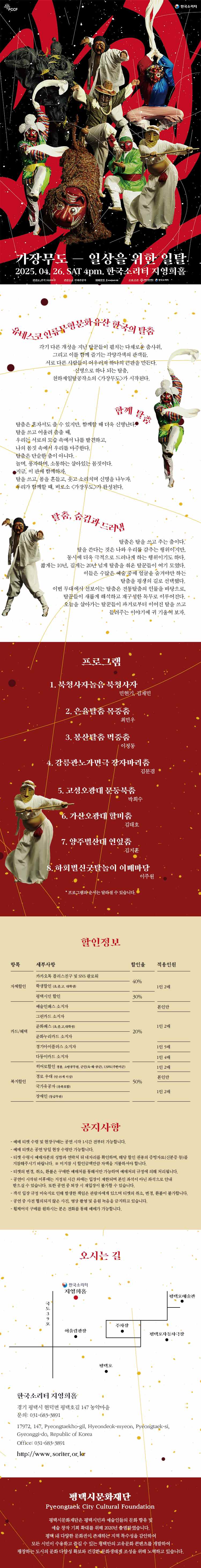 PCCF 한국소리터 가장무도-일상을 위한 일탈 2025. 04. 26. SAT 4pm. 한국소리터 지영희홀 관람료 전석 10,000원 관람등급 전체관람가 예매방법 interpark 티켓 주최‧주관 평택시문화재단 한국소리터  유네스코 인류무형문화유산 한국의 탈춤 각기 다른 개성을 지닌 탈꾼들이 펼치는 다채로운 춤사위, 그리고 이를 함께 즐기는 각양각색의 관객들.  서로 다른 사람들이 어우러져 하나의 큰판을 만든다. 신명으로 하나 되는 탈춤, 천하제일탈공작소의 <가장무도>가 시작된다.  함께 탈춤 탈춤은 혼자서도 출 수 있지만, 함께할 때 더욱 신명난다. 탈을 쓰고 어울려 춤출 때, 우리는 서로의 모습 속에서 나를 발견하고, 나의 몸짓 속에서 우리를 마주한다. 탈춤은 단순한 춤이 아니다. 놀며, 풍자하며, 소통하는 살아있는 몸짓이다. 지금, 이 판에 함께하자. 탈을 쓰고, 몸을 흔들고, 웃고 소리치며 신명을 나누자. 우리가 함께할 때, 비로소 <가장무도>가 완성된다.  탈춤, 숨김과 드러냄 탈춤은 탈을 쓰고 추는 춤이다. 탈을 쓴다는 것은 나와 우리를 감추는 행위이지만, 동시에 더욱 극적으로 드러나게 하는 행위이기도 하다. 짧게는 10년, 길게는 20년 넘게 탈춤을 춰온 탈꾼들이 여기 모였다. 이들은 수많은 예술 중에 얼굴을 숨겨야만 하는 탈춤을 평생의 길로 선택했다. 이번 무대에서 선보이는 탈춤은 전통탈춤의 인물을 바탕으로, 탈꾼들이 새롭게 해석하고 재구성한 독무로 이루어진다. 오늘을 살아가는 탈꾼들이 과거로부터 이어진 탈을 쓰고 들려주는 이야기에 귀 기울여 보자.  〇 프로그램   1. 북청사자놀음 북청사자  민현기, 김재민 2. 은율탈춤 목중춤  최민우 3. 봉산탈춤 먹중춤  이정동 4. 강릉관노가면극 장자마리춤  김문겸 5. 고성오광대 문둥북춤  박희수 6. 가산오광대 할미춤  김태호 7. 양주별산대 연잎춤  김지훈 8. 하회별신굿탈놀이 이매마당  이주원 ※프로그램의 순서는 달라질 수 있습니다.   할인정보  항 목 세부사항 할인율 적용인원 자체할인 · 카카오톡 플러스친구 및 SNS 팔로워 40% 1인 2매 · 학생할인(초,중,고. 대학생)  · 평택시민 할인 30% 카드/혜택 · 예술인패스 소지자 20% 본인만 · 그린카드 소지자 1인 2매 · 문화패스(초,중,고,대학생) · 문화누리카드 소지자 · 경기아이플러스 소지자 1인 5매 · 다둥이카드 소지자 1인 4매 복지할인 · 히어로할인경찰, 소방공무원, 군인(육·해·공군), USFK(주한미군)  50%  1인 2매 · 경로 우대(만 65세 이상) 본인만 1인 2매 · 국가유공자(유족포함) · 장애인(등급무관)     공지사항 - 예매 티켓 수령 및 현장구매는 공연 시작 1시간 전부터 가능합니다. - 예매 티켓은 공연 당일 현장 수령만 가능합니다. - 티켓 수령시 예매자분의 성함과 연락처 뒤 네자리를 확인하며, 해당 할인 권종의 증빙자료(신분증 등)를 지참해주시기 바랍니다. ※ 미지참 시 할인금액만큼 차액을 지불하셔야 합니다. - 티켓의 변경, 취소, 환불은 구매한 예매처를 통해서만 가능하며 예매처의 규정에 의해 처리됩니다. - 공연이 시작된 이후에는 지정된 시간 외에는 입장이 제한되며 본인 좌석이 아닌 좌석으로 안내 받으실 수 있습니다. 또한 공연 중 퇴장 시 재입장이 불가할 수 있습니다. - 객석 입장 규정 미숙지로 인해 발생한 책임은 관람자에게 있으며 티켓의 취소, 변경, 환불이 불가합니다. - 공연 중 사전 협의되지 않은 사진, 영상 촬영 및 음원 녹음을 금지하고 있습니다. - 휠체어석 구매를 원하시는 분은 전화를 통해 예매가 가능합니다.  오시는길 국도 39호 한국소리터 지영희홀 어울림광장 주차장 평택호 평택호자동차극장 평택호예술관 한국소리터 지영희홀 경기 평택시 현덕면 평택호길 147 농악마을 문의 : 031-683-3891 17972, 147, Pyeongtaekho-gil, Hyeondeok-myeon, Pyeongtaek-si, Gyeonggi-do, Republic of Korea Office : 031-683-3891 http://www.soriter.or.kr/  평택시문화재단 Pyeongtaek City Cultural Foundation 평택시문화재단은 평택시민과 예술인들의 문화 향유 및 예술 창작기회 확대를 위해 2020년 출범하였습니다. 평택 내 다양한 문화권이 존재하는 지역 특수성을 감안하여 모든 시민이 수용하고 즐길 수 있는 평택만의 고유문화 콘텐츠를 개발하여 팽창하는 도시의 문화 다양성 확보와 건강한 문화생태계 조성을 위해 노력하고 있습니다.