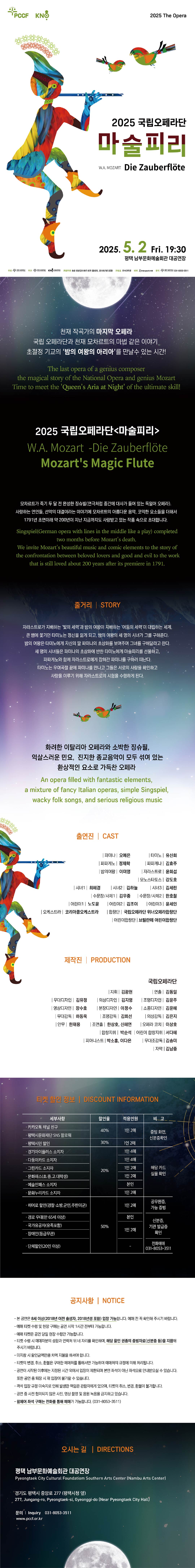 천재 작곡가의 마지막 오페라 국립 오페라단과 천재 모차르트의 마법 같은 이야기  초절정 기교의 ‘밤의 여왕의 아리아’를 만날수 있는 시간! The last opera of a genius composer the magical story of the National Opera and genius Mozart Time to meet the 'Queen's Aria at Night' of the ultimate skill!   국립오페라단 <마술피리> W.A Mozart  - Die Zauberflöte Mozart's Magic Flute  모차르트가 죽기 두 달 전 완성한 징슈빌(연극처럼 중간에 대사가 들어 있는 독일어 오페라).  사랑하는 연인들, 선악의 대결이라는 이야기에 모차르트의 아름다운 음악, 코믹한 요소들을 더해서 1791년 초연이래 약 200년이 지난 지금까지도 사랑받고 있는 작품 속으로 초대합니다.  Singspiel(German opera with lines in the middle like a play) completed two months before Mozart's death.  We invite Mozart's beautiful music and comic elements to the story of the confrontation between beloved lovers and good and evil to the work that is still loved about 200 years after its premiere in 1791.  <줄거리 Story> 자라스트로가 지배하는 '빛의 세력'과 밤의 여왕이 지배하는 '어둠의 세력'이 대립하는 세계, 큰 뱀에 쫓기던 타미노는 정신을 잃게 되고, 밤의 여왕의 세 명의 시녀가 그를 구해준다. 밤의 여왕은 타미노에게 자신의 딸 파미나의 초상화를 보여주며 그녀를 구해달라고 한다. 세 명의 시녀들은 파미나의 초상화에 반한 타미노에게 마술피리를 선물하고, 파파게노와 함께 자라스트로에게 잡혀간 파미나를 구하러 떠난다. 타미노는 우여곡절 끝에 파미나를 만나고 그들은 서로의 사랑을 확인하고 사랑을 이루기 위해 자라스트로의 시험을 수행하게 된다.  화려한 이탈리아 오페라와 소박한 징슈필, 익살스러운 민요, 진지한 종교음악이 모두 섞여 있는 환상적인 요소로 가득찬 오페라  An opera filled with fantastic elements, a mixture of fancy Italian operas, simple Singspiel, wacky folk songs, and serious religious music  <출연진 Cast>  ❍ 파미나 : 오예은  ❍ 타미노 : 유신희  ❍ 파파게노 : 정제학  ❍ 파파게나 : 김효주  ❍ 밤의여왕 : 이미영  ❍ 자라스트로 : 윤희섭  ❍ 모노스타토스 : 강도호  ❍ 시녀1 : 최혜경		 ❍ 시녀2 : 김하늘 		 ❍ 시녀3 : 김세린  ❍ 수문장1/사제1 : 김우중	 ❍ 수문장2/사제2 : 한호철  ❍ 어린이1 : 노도훈 		 ❍ 어린이2 : 김조이 		 ❍ 어린이3 : 윤세인  ❍ 오케스트라 : 코리아쿱오케스트라  ❍ 합창단 : 국립오페라단 위너오페라합창단  ❍ 어린이합창단 : 브릴란떼 어린이합창단  <티켓 할인 정보 Discount information>  세부사항 할인율 적용인원 비 고 · 히어로 할인(경찰·소방,군인,주한미군) 50% 1인 2매 공무원증, 가능 증빙 · 카카오톡 채널 친구 40% 1인 2매 증빙 화면, 신분증확인 · 평택시문화재단 SNS 팔로워 · 평택시민 할인 30% 1인 2매 · 경기아이플러스 소지자 20% 1인 4매 해당 카드  실물 확인 · 다둥이카드 소지자 1인 4매 · 그린카드 소지자 1인 2매 · 문화패스(초.중.고.대학생) 1인 2매 · 예술인패스 소지자 본인 · 문화누리카드 소지자 1인 2매 · 경로 우대(만 65세 이상) 50% 본인 신분증, 기관 발급증 확인 · 국가유공자(유족포함) 50% 1인 2매 · 장애인(등급무관) · 단체할인(20인 이상) 50% - 전화예매 031-8053-3511   < 공지사항 Notice> - 본 공연은 8세 이상(2018년 이전 출생자, 2018년생 포함) 입장 가능합니다. 예매 전 꼭 확인해 주시기 바랍니다. - 예매 티켓 수령 및 현장 구매는 공연 시작 1시간 전부터 가능합니다.  - 예매 티켓은 공연 당일 현장 수령만 가능합니다.  - 티켓 수령 시 예매자분의 성함과 연락처 뒤 네 자리를 확인하며, 해당 할인 권종의 증빙자료(신분증 등)을 지참해 주시기 바랍니다. - 미지참 시 할인금액만큼 차액 지불을 하셔야 합니다.    - 티켓의 변경, 취소, 환불은 구매한 예매처를 통해서만 가능하며 예매처의 규정에 의해 처리됩니다.  - 공연이 시작된 이후에는 지정된 시간 외에서 입장이 제한되며 본인 좌석이 아닌 좌석으로 안내받으실 수 있습니다. 또한 공연 중 퇴장 시 재 입장이 불가할 수 있습니다.  - 객석 입장 규정 미숙지로 인해 발생한 책임은 관람자에게 있으며, 티켓의 취소, 변경, 환불이 불가합니다.  - 공연 중 사전 협의되지 않은 사진, 영상 촬영 및 음원 녹음을 금지하고 있습니다.  - 휠체어 좌석 구매는 전화를 통해 예매가 가능합니다. (031-8053-3511)   <오시는 길 Directions> 평택 남부문화예술회관 / 경기도 평택시 중앙로 277(평택시청 옆) / 031-8053-3511 Pyeongtaek City Cultral Foundaton Southern Arts Center 277, Jungang-ro, Pyeongtaek-si, Gyeonggi do, Korea.