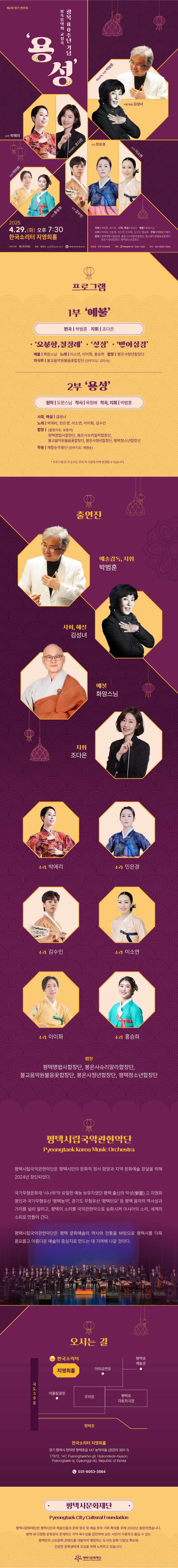 제6회 정기 연주회 광복 80주년 기념 봉축음악회 교성곡 ‘용성’ 2025. 4. 29.(화) 오후 7:30 한국소리터 지영희홀  · 지휘: 박범훈, 조다은 · 사회, 해설: 김성녀 · 예불: 화암스님 · 소리: 박애리, 민은경, 이소연, 이이화, 김수인, 홍승희 · 무용: 채향순무용단 · 합창: 평택명법사합창단, 봉은사슈리말라합창단, 불교음악원불음꽃합창단, 봉은사청년합창단, 평택청소년합창단  주최·주관: (재)평택시문화재단 후원: 명법사, 대한불교조계종 봉은사, 대한불교조계종 불교음악원 관람료: 전석 10,000원 예매: 인터파크티켓 1544-1555 문의: 031-8053-3564  프로그램 1부 ‘예불’ - ‘오분향, 칠정례’, ‘선정’, ‘반야심경’ - 편곡: 박범훈, 지휘: 조다은 - 출연진  · 예불: 화암스님  · 노래: 이소연, 이이화, 홍승희   · 합창: 봉은사청년합창단  · 의식무(안무지도: 강미숙): 불교음악원불음꽃합창단  2부 ‘용성’ - 원작: 도문스님, 작사: 목정배, 작곡·지휘: 박범훈 - 출연진  · 사회, 해설: 김성녀  · 노래: 박애리, 민은경, 이소연, 이이화, 김수인  · 합창(합창지도: 유훈석): 평택명법사합창단, 봉은사슈리말라합창단, 불교음악원불음꽃합창단, 봉은사청년합창단, 평택청소년합창단  · 무용(안무지도: 채향순): 채향순무용단  * 프로그램 및 곡 순서는 주최 측 사정에 의해 변경될 수 있습니다.  출연진 · 예술감독, 지휘: 박범훈 · 사회, 해설: 김성녀 · 예불: 화암스님 · 지휘: 조다은 · 소리: 박애리, 민은경, 김수인, 이소연, 이이화, 홍승희 · 합창: 평택명법사합창단, 봉은사슈리말라합창단, 불교음악원불음꽃합창단, 봉은사청년합창단, 평택청소년합창단  평택시립국악관현악단(Pyeongtaek Korea Music Orchestra) 평택시립국악관현악단은 평택시민의 문화적 정서 함양과 지역 문화예술 창달을 위해 2024년 창단되었다.  국가무형문화재 ‘시나위’의 유일한 예능 보유자였던 평택 출신의 악성(樂聖) 고 지영희 명인과 국가무형유산 ‘평택농악’, 경기도 무형유산 ‘평택민요’ 등 평택 음악의 역사성과 가치를 널리 알리고, 평택의 소리를 국악관현악으로 승화시켜 아시아의 소리, 세계의 소리로 만들어 간다.  평택시립국악관현악단은 평택 문화예술의 역사와 전통을 바탕으로 평택시를 더욱 풍요롭고 아름다운 예술의 중심지로 만드는 데 기여해 나갈 것이다.  오시는 길 한국소리터 지영희홀 경기도 평택시 현덕면 평택호길 147 농악마을(지번: 권관리 301-1) 문의: 031-8053-3564 17972, 147, Pyeongtaekho-gil, Hyeondeok-myeon, Pyeongtaek-si, Gyeonggi-do, Republic of Korea Office: 031-8053-3564   평택시문화재단(Pyeongtaek City Cultural Foundation) 평택시문화재단은 평택시민과 예술인들의 문화 향유 및 예술 창작 기회 확대를 위해 2020년 출범하였습니다. 평택 내 다양한 문화권이 존재하는 지역 특수성을 감안하여 모든 시민이 수용하고 즐길 수 있는 평택만의 고유문화 콘텐츠를 개발하여 팽창하는 도시의 문화 다양성 확보와 건강한 문화생태계 조성을 위해 노력하고 있습니다.