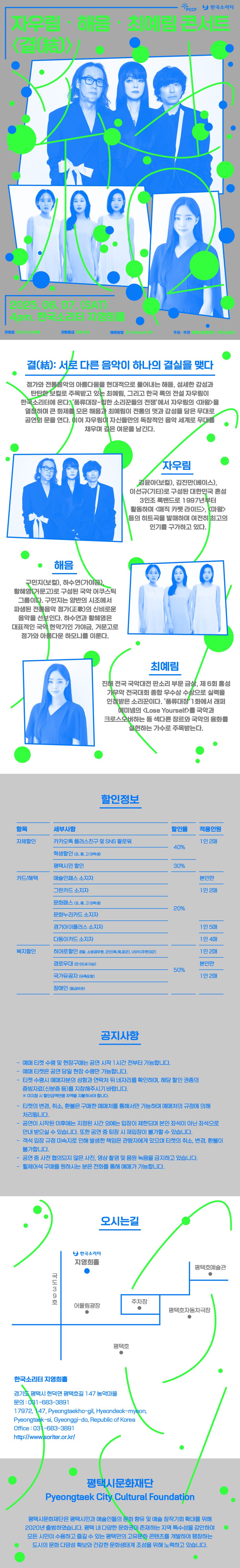 PCCF 한국소리터 자우림해음×최예림 콘서트 <결(結)> 2025. 06. 07. SAT 4pm. 한국소리터 지영희홀 관람료 전석 10,000원 관람등급 8세 이상 예매방법 interpark 티켓 주최‧주관 평택시문화재단 한국소리터 문의 031-683-3891   결(結): 서로 다른 음악이 하나의 결실을 맺다 정가와 전통음악의 아름다움을 현대적으로 풀어내는 해음, 섬세한 감성과 탄탄한 보컬로 주목받고 있는 최예림, 그리고 한국 록의 전설 자우림이 한국소리터에 온다. ‘풍류대장 – 힙한 소리꾼들의 전쟁’에서 자우림의 <마왕>을 열창하며 큰 화제를 모은 해음과 최예림이 전통의 멋과 감성을 담은 무대로 공연의 문을 연다. 이어 자우림이 자신들만의 독창적인 음악 세계로 무대를 채우며 깊은 여운을 남긴다.   자우림(사진) 김윤아(보컬), 김진만(베이스), 이선규(기타)로 구성된 대한민국 혼성 3인조 록밴드로 1997년부터 활동하며 <매직 카펫 라이드>, <마왕> 등의 히트곡을 발매하며 여전히 최고의 인기를 구가하고 있다.  해음(사진) 구민지(보컬), 하수연(가야금), 황혜영(거문고)로 구성된 국악 어쿠스틱 그룹이다. 구민지는 양반의 시조에서 파생된 전통음악 정가(正歌)의 신비로운 음악을 선보인다. 하수연과 황혜영은 대표적인 국악 현악기인 가야금, 거문고로 정가와 아름다운 하모니를 이룬다.   최예림(사진) 진해 전국 국악대전 판소리 부문 금상, 제 6회 홍성 가무악 전국대회 종합 우수상 수상으로 실력을 인정받은 소리꾼이다. ‘풍류대장’1화에서 래퍼 에미넴의 <Lose Yourself>를 국악과 크로스오버하는 등 색다른 장르와 국악의 융화를 실현하는 가수로 주목받는다.  할인정보  항 목 세부사항 할인율 적용인원 자체할인 · 카카오톡 플러스친구 및 SNS 팔로워 40% 1인 2매 · 학생할인(초,중,고. 대학생)  · 평택시민 할인 30% 카드/혜택 · 예술인패스 소지자 20% 본인만 · 그린카드 소지자 1인 2매 · 문화패스(초,중,고,대학생) · 문화누리카드 소지자 · 경기아이플러스 소지자 1인 5매 · 다둥이카드 소지자 1인 4매 복지할인 · 히어로할인경찰, 소방공무원, 군인(육·해·공군), USFK(주한미군)  50%  1인 2매 · 경로 우대(만 65세 이상) 본인만 1인 2매 · 국가유공자(유족포함) · 장애인(등급무관)     공지사항 - 예매 티켓 수령 및 현장구매는 공연 시작 1시간 전부터 가능합니다. - 예매 티켓은 공연 당일 현장 수령만 가능합니다. - 티켓 수령시 예매자분의 성함과 연락처 뒤 네자리를 확인하며, 해당 할인 권종의 증빙자료(신분증 등)를 지참해주시기 바랍니다. ※ 미지참 시 할인금액만큼 차액을 지불하셔야 합니다. - 티켓의 변경, 취소, 환불은 구매한 예매처를 통해서만 가능하며 예매처의 규정에 의해 처리됩니다. - 공연이 시작된 이후에는 지정된 시간 외에는 입장이 제한되며 본인 좌석이 아닌 좌석으로 안내 받으실 수 있습니다. 또한 공연 중 퇴장 시 재입장이 불가할 수 있습니다. - 객석 입장 규정 미숙지로 인해 발생한 책임은 관람자에게 있으며 티켓의 취소, 변경, 환불이 불가합니다. - 공연 중 사전 협의되지 않은 사진, 영상 촬영 및 음원 녹음을 금지하고 있습니다. - 휠체어석 구매를 원하시는 분은 전화를 통해 예매가 가능합니다.  오시는길 국도 39호 한국소리터 지영희홀 어울림광장 주차장 평택호 평택호자동차극장 평택호예술관 한국소리터 지영희홀 경기도 평택시 현덕면 평택호길 147 농악마을  ☎문의 : 031-683-3891 17972, 147, Pyeongtaekho-gil, Hyeondeok-myeon, Pyeongtaek-si, Gyeonggi-do, Republic of Korea Office : 031-683-3891 http://www.soriter.or.kr/  평택시문화재단 Pyeongtaek City Cultural Foundation 평택시문화재단은 평택시민과 예술인들의 문화 향유 및 예술 창작기회 확대를 위해 2020년 출범하였습니다. 평택 내 다양한 문화권이 존재하는 지역 특수성을 감안하여 모든 시민이 수용하고 즐길 수 있는 평택만의 고유문화 콘텐츠를 개발하여 팽창하는 도시의 문화 다양성 확보와 건강한 문화생태계 조성을 위해 노력하고 있습니다.
