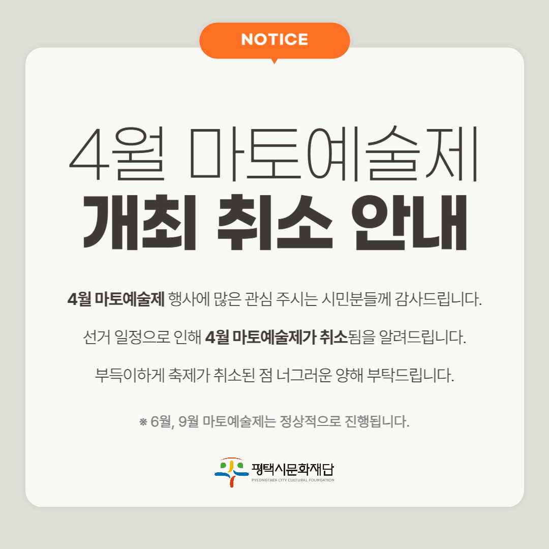 NOTICE  4월 마토예술제 개최 취소 안내  4월 마토예술제 행사에 많은 관심 주시는 시민분들게 감사드립니다. 선거 일정으로 인해 4월 마토예술제가 취소됨을 알려드립니다. 부득이하게 축제가 취소된 점 너그러운 양해 부탁드립니다.  * 6월, 9월 마토예술제는 정상적으로 진행됩니다.  평택시문화재단 PYEONGTAEK CITY CULTURAL FOUNDATION