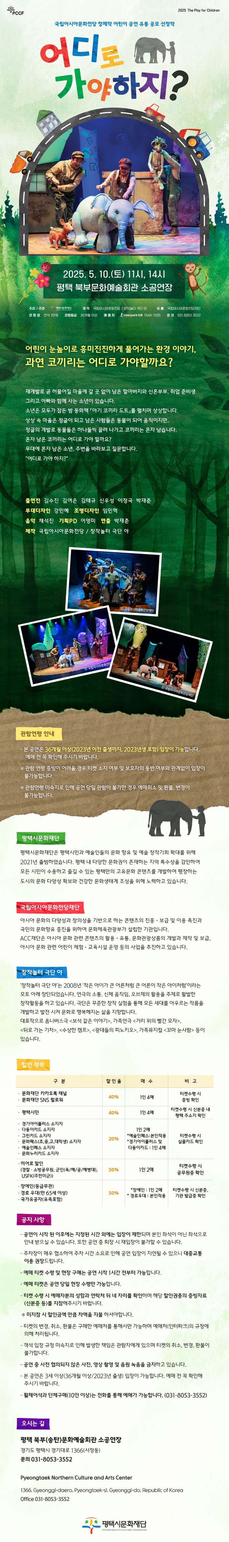  PCCF 2025 THE Play for Children  국립아시아문화전당 창제작 어린이 공연 유통 공모 선정작 어디로 가야하지? 2025. 5. 10.(토) 11시, 14시 평택 북부문화예술회관 소공연장  주최·주관 : (재)평택시문화재단 제작 : 국립아시아문화전당 / 창작놀터 야 유통 : 국립아시아문화전당재단 관람료 : 전석 1만원 관람등급 : 36개월 이상  예매처 : 인터파크 티켓 1544-1555 문의 : 평택시문화재단 031-8053-3552  인간을 위한 도시개발과 환경파괴.  과연 인간의 이기심은 어디까지일까요?  재개발로 곧 허물어질 마을에 갈 곳 없이 남은 할아버지와 신혼부부, 취업 준비생  그리고 아빠와 함께 사는 소년이 있습니다. 소년은 모두가 잠든 밤 동화책 「아기 코끼리 도트」를 펼치며 상상합니다.  상상 속 마을은 정글이 되고 남은 사람들은 동물이 되어 움직이지만,  정글의 개발로 동물들은 하나둘씩 끌려 나가고 코끼리는 혼자 남습니다.  혼자 남은 코끼리는 어디로 가야 할까요? 무대에 혼자 남은 소년, 주변을 바라보고 질문합니다.  “어디로 가야 하지?”  출연진 김수진 김여은 김태규 신우성 이정국 박재춘 무대디자인 강민혜 조명디자인 임민혁 음악 채석진 기획PD 어영미 연출 박재춘 제작 국립아시아문화전당 / 창작놀터 극단 야  [관람연령안내] 본 공연은 36개월 이상(2023년 이전 출생까지. 2023년생 포함) 입장이 가능합니다. 예매 전 꼭 확인해 주시기 바랍니다.  ※ 관람 연령 증빙이 어려울 경우 티켓 소지 여부 및 보호자의 동반 여부와 관계없이 입장이 불가능합니다. ※ 관람연령 미숙지로 인해 공연 당일 관람이 불가한 경우 예매취소 및 환불, 변경이 불가능합니다.  평택시문화재단 평택시문화재단은 평택시민과 예술인들의 문화 향유 및 예술 창작기회 확대를 위해 2021년 출범하였습니다. 평택 내 다양한 문화권이 존재하는 지역 특수성을 감안하여 모든 시민이 수용하고 즐길 수 있는 평택만의 고유문화 콘텐츠를 개발하여 팽창하는 도시의 문화 다양성 확보와 건강한 문화생태계 조성을 위해 노력하고 있습니다.   국립아시아문화전당재단 아시아 문화의 다양성과 창의성을 기반으로 하는 콘텐츠의 진흥ㆍ보급 및 이용 촉진과 국민의 문화향유 증진을 위하여 문화체육관광부가 설립한 기관입니이다. ACC재단은 아시아 문화 관련 콘텐츠의 활용ㆍ유통, 문화관광상품의 개발과 제작 및 보급, 아시아 문화 관련 어린이 체험ㆍ교육시설 운영 등의 사업을 추진하고 있습니다.  창작놀터 극단 야 ‘창작놀터 극단 야’는 2008년 ‘작은 아이가 큰 어른처럼 큰 어른이 작은 아이처럼’이라는 모토 아래 창단되었습니다. 연극의 소통, 신체 움직임, 오브제의 활용을 주제로 활발한 창작활동을 하고 있습니다. 극단은 꾸준한 창작 실험을 통해 모든 세대를 아우르는 작품을 개발하고 발전 시켜 문화로 행복해지는 삶을 지향합니다. 대표작으로 옴니버스극 <보석 같은 이야기>, 가족연극 <거리 위의 빨간 모자>, <뒤로 가는 기차>, <수상한 캠프>, <광대들의 피노키오>, 가족뮤지컬 <꼬마 눈사람> 등이 있습니다.  [할인정보]  - 문화재단 카카오 채널 - 문화재단 SNS 팔로워 40%  1인 4매  티켓수령 시 증빙 확인 - 평택시민 1인 4매 티켓수령시 신분 증 내 평택 주소지 확인 - 경기아이플러스 소지자 - 다둥이 카드 소지자 - 그린카드 소지자 - 문화패스(초,중,고,대학생) - 예술인패스 소지자 할인 - 문화누리카드 소지자 20%  1인 2매 * 예술인패스: 본인 적용 * 경기아이플러스 및 다둥이카드: 1인 4매 티켓 수령 시 실물카드 확인 - 히어로 할인 (경찰·소방공무원,군인(육/해/공/해병대),USFK(주한미군)) - 장애인(등급무관) - 경로우대(만 65세 이상) - 국가유공자(유족포함)  50% *장애인: 1인 2매 *경로우대: 본인적용 티켓 수령 시 신분 증,  기관 발급증 확인  [공지사항] - 공연이 시작 된 이후에는 지정된 시간 외에는 입장이 제한되며 본인 좌석이 아닌 좌석으로 안내 받으실 수 있습니다. 또한 공연 중 퇴장 시 재입장이 불가할 수 있습니다. - 주차장이 매우 협소하여 주차 시간 소요로 인해 공연 입장이 지연될 수 있으니 대중교통 이용 권장드립니다.  - 예매 티켓 수령 및 현장 구매는 공연 시작 1시간 전부터 가능합니다. - 예매 티켓은 공연 당일 현장 수령만 가능합니다. - 티켓 수령 시 예매자분의 성함과 연락처 뒤 네 자리를 확인하며 해당 할인권종의 증빙자료(신분증 등)를 지참해주시기 바랍니다.  ※ 미지참 시 할인금액 만큼 차액을 지불 하셔야합니다. - 티켓의 변경, 취소, 환불은 구매한 예매처를 통해서만 가능하며 예매처(인터파크)의 규정에 의해 처리됩니다. - 객석 입장 규정 미숙지로 인해 발생한 책임은 관람자에게 있으며 티켓의 취소, 변경, 환불이 불가합니다. - 공연 중 사전 협의되지 않은 사진, 영상 촬영 및 음원 녹음을 금지하고 있습니다. - 본 공연은 3세 이상(36개월 이상/2023년 출생) 입장이 가능합니다. 예매 전 꼭 확인해 주시기 바랍니다. - 휠체어석과 단체구매(10인 이상)는 전화를 통해 예매가 가능합니다. (031-8053-3552)  [오시는 길 Location] 북부문화예술회관 소공연장 경기도 평택시 경기대로 1366(서정동) 문의 031-8053-3552 Pyeongtaek Northern Culture and Arts Center 1366, Gyeonggi-daero, Pyeongtaek-si, Gyeonggi-do, Republic of Korea Office 031-8053-3552