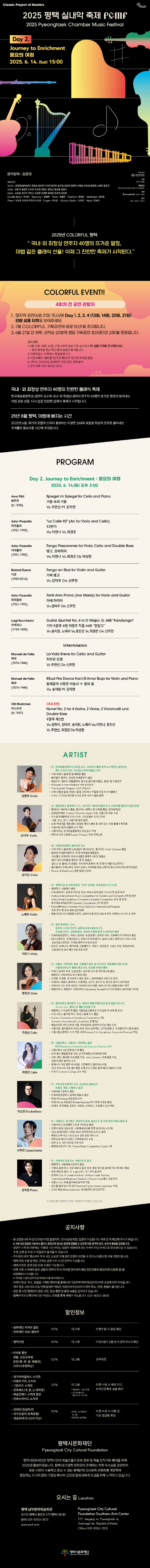 Classic Project of Masters PCCF 2025 평택 실내악 축제 PCMF 2025 PYEONGTAEK CHAMBER MUSIC FESTIVAL Day 2. Journey to Enrichment 풍요의 여정 2025. 6. 14.(Sat) 15:00 음악감독: 김현미 아티스트 Violin: 김현미(음악감독) 이경선 김덕우 이지혜 김다미 송지원 정진희 임창호 여예슬 이우일 황인영 노예리 황영지 Viola: 최은식 김상진 서수민 이수민 이한나 홍진선 정승원 신경식 Cello: 이강호 김두민 주연선 최경은 이정란 홍채원 원민지 이강현 Double Bass: 박상현 Soprano_ 홍혜란 Flute_ 이예린 Clarinet_채재일 Marimba_김은혜 Piano: 오윤주 이진상 한지호 강자연 Organ_강자연 Classic Guitar_신주헌 Harp_한승희 주최·주관 평택시문화재단 티켓 전석 1만원 관람등급 8세이상(2018년생포함 이전 출생자) Interpark 티켓 1544-1555 문의 031-8053-3513 ”2025년 COLORFUL 평택, 국내·외 최정상 연주자 40명의 뜨거운 열정, 마법 같은 클래식 선율! 이제 그 찬란한 축제가 시작된다.” COLORFUL EVENT!! 4회차 전 공연 관람자 1. 마지막 공연(6월 21일 15시)에 Day1,2,3,4(13일,14일,20일,21일) 관람 실물 티켓을 보여주세요. 2. 2. 7월 COLORFUL 기획공연에 바로 당신!을 초대합니다. 3. 6월 21일 단 하루, 선착순 20분께 랜덤 기획공연 초대권(1인2매)을 증정합니다. 유의사항 1. 6월 13일, 14일, 20일, 21일 4회차 유료 티켓 소지자 *꼭! 실물 티켓 준비해주세요. - 당일 예매권 전산 확인 등의 요청은 불가합니다. 2. 이벤트장소: 티켓박스 현장운영 부스 3. 티켓 4회차 1세트를 1인으로 확인 후 1인 2매 초대권 증정 4. 선착순 20인으로 초대권은 랜덤 증정, 변경 불가 5. 문의사항: 031-8053-3513 국내·외 최정상 연주자 40명의 찬란한 클래식 축제 한국예술종합학교 김현미 교수가 이끄는 국내·외 최정상 클래식 연주자 40명의 뜨거운 열정이 빚어내는 마법 같은 선율, 다시 없을 찬란한 클래식 축제가 시작된다. 25년 6월 평택, 클래식 마법에 빠지는 시간 2025년 6월, 악기의 조합과 선곡이 돋보이는 다양한 실내악 곡들을 최상의 연주로 풀어내는 초여름의 풍요로운 시간에 초대한다. PROGRAM Day 2. Journey to Enrichment : 풍요의 여정 2025. 6. 14(토) 오후 3시 Arvo Pärt Spiegel im Spiegel for Cello and Piano 페르트 거울 속의 거울 (b.1935) Vc.주연선 Pf.강자연 Astor Piazzolla 