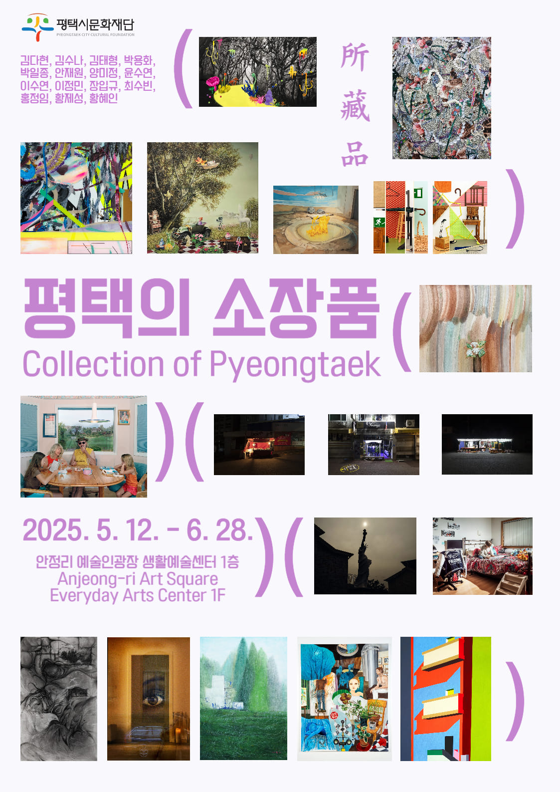 2025 안정리 예술인광장 기획전시 6th 평택의 소장품(Collection of Pyeongtaek) 2025. 5. 12.(Mon.) - 6. 28.(Sat.) 안정리 예술인광장 생활예술센터 전시실 평택시문화재단 미술소장품전시  김다현, 김수나, 김태형, 박용화, 박일종, 안재원, 양미정, 윤수연, 이수연, 이정민, 장입규, 최수빈, 홍정임, 황제성, 황혜인 무료 10:00~17:00(일요일 및 공휴일 휴관) 5세 이상 권장 031-692-9110