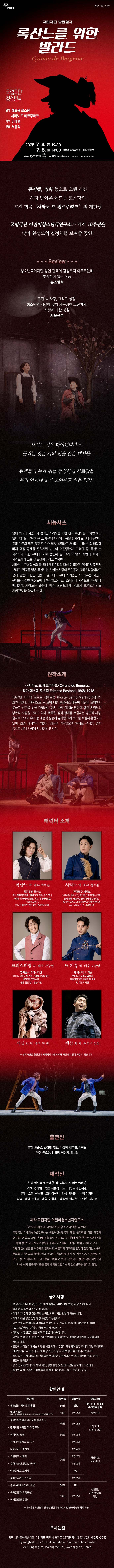 뮤지컬, 영화 등으로 오랜 시간 사랑받아온 에드몽 로스탕의 고전 희곡 ‘시라노 드 베르주라크’의 재탄생 국립극단 어린이청소년극연구소가 제작 10주년을 맞아 완성도의 결정체를 보여줄 공연!  Review 청소년극이지만 성인 관객의 감성까지 아우르는데 부족함이 없는 작품 -뉴스컬쳐-  고전 속 사랑, 그리소 성장, 청소년의 시선에 맞춰 재고성한 고전이자, 사랑에 대한 성찰 -서울신문-  보이는 것은 다이내믹하고, 들리는 것은 시의 선율 같은 주옥같은 대사들, 공연 내내 관객들의 눈과 귀를 풍성하게 사로잡을 ‘록산느를 위한 발라드’ 우리 아이에게 꼭 보여주고 싶은 믿고 볼 수 있는 명작!  <시라노 드 베르주라크>가 낭만츨극 <록산느를 위한 발라드>로 탄생했다. 원작에 담김 독설과 유머, 재기넘치는 대사와 화려한 시구로 가즉한 낭만적 사랑이 김태형 작가의 각색을 거쳐 더욱 더 경쾌하고 발랄한 모습으로 현대를 살아가는 관객들과 만난다. 낭만활극 <록산느를 위한 발라드>는 서충신 연출의 힘 있고 리듬감 넘치는 연출이 돋보이는 작품이다. 보이는 것은 다이내믹하고, 들리는 것은 시처럼 부드러워 공연을 보는 내낸 관객들의 눈과 귀를 풍성하게 해줄 것이다.  ■ 시놉시스 당대 최고의 시인이자 검객인 시라노는 오랜 친구 록산느를 짝사랑 하고 있다. 하지만 유난희 큰 코 때문에 자신의 마음을 쉽사리 드러내지 못한다. 귀족 가문의 젊은 장교 드 기슈 역시 발랄하고 거침없는 록산느의 매력에 빠져 애정 공세를 펼치지만 번번이 거절당한다. 그러전 중 록산느는 시라노가 쇽한 부대에 새로 전입해 온 크리스티앙과 사랑에 빠지고, 시라노에게 그를 잘 보살펴달라고 부탁한다. 시라노는 그녀의 행복을 위해 크리스티앙 대신 아름다운 연애편지를 써서 보내고, 편지를 받은 록산느는 진실한 사랑의 주인공이 크리스티앙이라고 굳게 믿는다. 한편 전쟁이 일어나고 부대 지휘관인 드 기슈는 자신의 구애를 거절한 록산느에게 복수하고자 크리스티앙과 시라노를 최전방에 배치한다. 시라노는 슬픔에 빠진 록산느에게 반드시 크리스티앙을 지키켔노라 약속하는데...      ■ 원작 소개 <시라노 드 베르주라크> Cyrano de Bergerac / 작가 에스몽 로스탕 Edmond Rostand, 1868-1918 1897년 파리의 포르트 생마르탱(Porte-Saint-Martin) 극장에서 초연되었다. 기형적으로 큰 코에 대한 콤플렉스 때문에 사랑을 고백하지 못하고 핀구를 위해 대필하는 편지 속에 마음을 담아야 했던 시로노의 낭만적 사랑을 그리고 있다. 독특한 삼각 관계를 표함하는 낭만적 사랑, 활극적 요소와 유머 등 대중적 성공에 유리한 여러 코드를 적절히 혼합하고 있어, 초연 당시부터 엄청난 성공을 거두었으며 현재도 뮤지컬, 영화 등으로 세계 각국에서 사랑받고 있다.  ■ 캐릭터 소개  록산느 역 최하윤 용감무쌍 록산느  고대 페르시아어로 ‘환한 빛’이라는 뜻의 그녀 사랑을 위해서라면 불길 속도 마다하지 않는 사랑의 모험가 어디로 튈지 모르는 것이 그녀만의 매력  시라노 역 장석환 전력질수 시라노 노래하는 음유시인, 불의를 참지 못하는 검객. 달과 별을 사랑하는 물리학자에 천재적인 음악가. 그리고 그의 콤플렉스이자 아름다운 시가 태어나는 곳, 거대한 코!  크리스티앙 역 안창현 연애술사 크리스티앙 백 마디 말보다 한 번의 스킨십의 힘을 믿는 백전백승 연애술사. 물론 입만 열지 않는다면.  드 기슈 역 도준영 완벽스펙 드 기슈 한마디로 금수저 엄친아 유일하게 갖지 못한 것은 바로 한 여인의 사랑.  ※ 상기 내용은 출연진 및 제작사의 사정에 의해 사전 공지 없이 바꿜 수 있습니다.   ■ 제작진 원작 에드몽 로스탕 (원작: 시라노 드 베르주라크)  각색 김태형 / 연출 서충식 /  드라마투르기 김옥란   무대/소품 신승렬 / 조명 이현지 의상 임예진 / 분장 이지연 / 작곡/음악 조용경 / 음향 안창용  움직임 남긍호 / 조연출 김민주  ■ 출연진  출연 도준영, 안창현, 원빈, 이정희, 장석환, 최하윤 연주 권오현, 김하정, 이현지, 최서희  ■ 제작 국립극단 어린이청소년극연구소 ‘아시아 최초의 국립어린이청소년극단을 꿈꾸다’ 국립극단 어린이청소년연구소는 어린이청소년극에 대한 본격적인 작품 개발과 연구를 목적으로 2011년 5월 문을 열었다. 청소년 관객층에 대한 연구와 공연제작을 통해 청소년극의 새로운 방향성과 제작 시스템을 구축하기 이해 노력하고 있다. 어린이 청소년을 문화 주체로 인지하고, 이들과의 적극적인 만남과 실질적인 소통의 통로를 지속적으로 확장시키고 있으며, 청소년극 제작 및 지역공연, 작품개발 및 연구, 청소년파트너쉽 프로그램을 진행하고 있다. 국립극단 청소년극은 제창작과 각색, 해외 공동제작 등을 통해서 매년   2편 이상의 청소년극을 올리고 있다.  공지사항 - 본 공연은 11세 이상(2015년 이전 출생자, 2015년생 포함) 입장 가능합니다. 예매 전 꼭 확인해 주시기 바랍니다. - 예매 티켓 수령 및 현장 구매는 공연 시작 1시간 전부터 가능합니다.  - 예매 티켓은 공연 당일 현장 수령만 가능합니다. - 티켓 수령 시 예매자분의 성함과 연락처 뒤 네 자리를 확인하며, 해당 할인 권종의 증빙자료(신분증 등) 을 지참해 주시기 바랍니다. - 미지참 시 할인금액만큼 차액 지불을 하셔야 합니다.    - 티켓의 변경, 취소, 환불은 구매한 예매처를 통해서만 가능하며 예매처의 규정에 의해 처리됩니다.  - 공연이 시작된 이후에는 지정된 시간 외에서 입장이 제한되며 본인 좌석이 아닌 좌석으로 안내받으실 수 있습니다. 또한 공연 중 퇴장 시 재 입장이 불가할 수 있습니다.  - 객석 입장 규정 미숙지로 인해 발생한 책임은 관람자에게 있으며, 티켓의 취소,변경,환불이 불가합니다.  - 공연 중 사전 협의되지 않은 사진, 영상 촬영 및 음원 녹음을 금지하고 있습니다.  - 휠체어 좌석 구매는 전화를 통해 예매가 가능합니다. (031-8053-3585)     ■ 할인율 - 청소년(11세~19세)할인/ 50% / 본인에 한함 / 티켓 수령 시 학생증, 청소년증 또는 동본 상 나이 확인 - 히어로 할인(경찰·소방공무원, 군인(육·해·공·해병대), USFK(주한미군)) / 50% / 1인 2매 / 티켓 수령    시 공무원증 확인 - 문화재단 카카오 채널, SNS 팔로워 할인 / 40% / 1인 2매 / 티켓 수령시 카카오 채널 추가 여부    확인 - 평택시민 할인 / 30% / 1인 2매 / 티켓 수령 시 신분증 내 평택 주소지 확인 - 경기아이플러스 소지자 / 20% / 1인 4매 / 티켓 수령 시 해당 카드 실물 확인 - 다둥이카드 / 20% / 1인 4매 / 티켓 수령 시 해당 카드 실물 확인 - 그린카드 / 20% / 1인 2매 / 티켓 수령 시 해당 카드 실물 확인 - 예술인패스 / 20% / 본인 / 티켓 수령 시 해당 카드 실물 확인 - 문화누리카드 / 20% / 1인 2매 / 티켓 수령 시 해당 카드 실물 확인 - 경로(만65세이상) / 50% / 본인에 한함 / 티켓 수령 시 신분증 내 연령 확인 - 국가유공자(유족포함) / 50% / 1인 2 / 티켓 수령 시 기관 발급증 확인 - 장애인(등급무관) / 50% / 1인 2매 / 티켓 수령 시 신분증 내 연령 확인  ■ 평택시문화재단 평택시문화재단은 평택 시민과 예술인들의 문화향유 및 예술 창작의 기회 확대를 위해 2020년 출범하였다. 평택 내 다양한 문화권이 존재하는 지역 특수성을 감안하여 모든 시민이 수용하고 즐길 수 있는 평택만의 고유문화 콘텐츠를 개발하여 팽창하는 도시의 문화   다양성 확보와 건강한 문화 생태계 조성을 위해 노력하고 있습니다.  오시는 길  평택남부문화예술회관 경기도 평택시 중앙로 277 (평택시청 옆) 031-8053-3585  Pyeongtaek City Cultural Foundation Southern Arts Center  277, Jungang-ro, Pyeongtaek-si, Gyeonggi-do, Republic of Korea Inquiry 031-8053-3585                                    