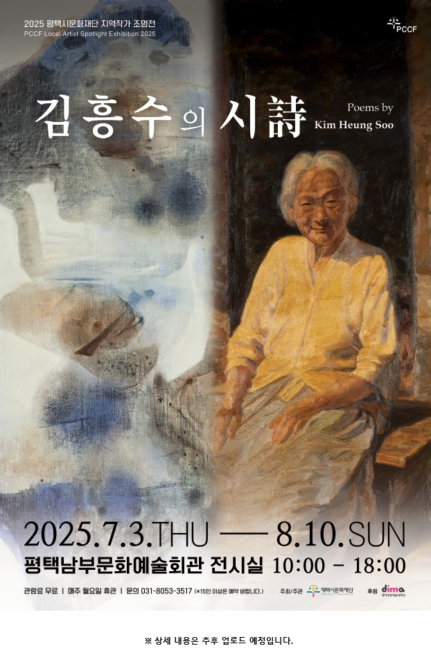 2025 평택시문화재단 지역작가 조명전 PCCF Local Spotlight Exhibition 2025 김흥수의 시 Poems by Kim Heung Soo   2025년 7월 3일 목요일에서 8월 10일 일요일까지 평택남부문화예술회관 전시실 오전 열시부터 오후 여섯시 관람료 무료 매주 월요일 휴관 문의 031-8053-3517  15인 이상은 예악 바랍니다.   주취 주관 평택시문화재단 후원 동아방송예술대학교 상세정보는 업로드예정입니다.