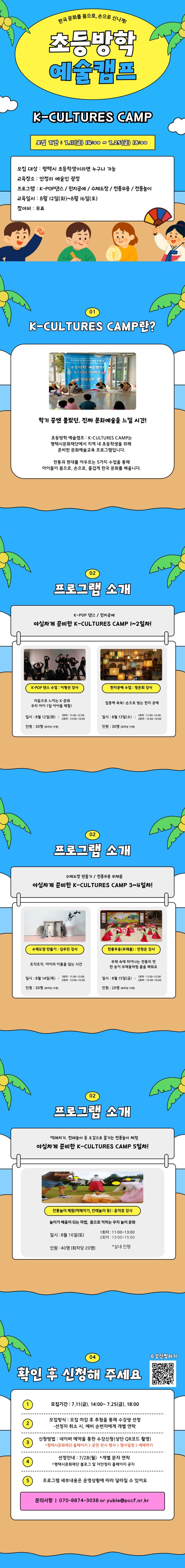 한국 문화를 몸으로, 손으로 신나게! 초등방학예술캠프 K-CULTURES CAMP모집 기간 : 7.11(금) 14:00 ~ 7.25(금) 18:00모집 대상 : 평택시 초등학생이라면 누구나 가능 교육장소 : 안정리 예술인 광장 프로그램 : K-POP댄스 / 한지공예 / 수제도장 / 전통무용 / 전통놀이 교육일시 : 8월 12일(화)~8월 16일(토) 참여비 : 무료  01 K-CULTURES CAMP란?학기 중엔 몰랐던, 진짜 문화예술을 느낄 시간!초등방학 예술캠프 : K-CULTURES CAMP는 평택시문화재단에서 지역 내 초등학생을 위해  준비한 문화예술교육 프로그램입니다. 전통과 현대를 아우르는 5가지 수업을 통해 아이들이 몸으로, 손으로, 즐겁게 한국 문화를 배웁니다. 02 프로그램 소개K-POP 댄스 / 한지공예 야심차게 준비한 K-CULTURES CAMP 1~2일차!K-POP 댄스 수업 : 이형선 강사리듬으로 느끼는 K-문화 우리 아이 1일 아이돌 체험! 일시 : 8월 12일(화)  1회차 : 11:00~12:00 2회차 : 13:00~14:00인원 : 30명 (회차당 15명) 한지공예 수업 : 정은희 강사집중력 쑥쑥! 손으로 빚는 한지 공예일시 : 8월 13일(수)  1회차 : 11:00~12:00 2회차 : 13:00~14:00인원 : 30명 (회차당 15명)02 프로그램 소개수제도장 만들기 / 전통무용 부채춤야심차게 준비한 K-CULTURES CAMP 3~4일차!수제도장 만들기 : 김무진 강사조각조각, 아이의 이름을 담는 시간일시 : 8월 14일(목)  1회차 : 11:00~13:00 2회차 : 13:00~15:00인원 : 30명 (회차당 15명)  전통무용(부채춤) : 안정은 강사부채 속에 피어나는 전통의 멋 한 송이 부채꽃처럼 춤을 배워요일시 : 8월 15일(금) 1회차 : 11:00~12:00 2회차 : 13:00~14:00 인원 : 20명 (회차당 10명)  02 프로그램 소개떡메치기, 전래놀이 등 오감으로 즐기는 전통놀이 체험야심차게 준비한 K-CULTURES CAMP 5일차!전통놀이 체험(떡메치기, 전래놀이 등) : 윤덕호 강사놀이가 배움이 되는 마법,  몸으로 익히는 우리 놀이 문화일시 : 8월 16일(토) 1회차 : 11:00~13:00  2회차 : 13:00~15:00인원 : 40명 (회차당 20명)*실내 진행04 확인 후 신청해 주세요수강신청하기모집기간 : 7.11(금). 14:00~ 7.25(금). 18:00모집방식 : 모집 마감 후 추첨을 통해 수강생 선정-선정자 취소 시, 예비 순번자에게 개별 연락신청방법 : 네이버 예약을 통한 수강신청(상단 QR코드 촬영)*평택시문화재단 홈페이지 > 공연·전시·행사 > 행사일정 > 예매하기선정안내 : 7/28(월)  *개별 문자 연락*평택시문화재단 블로그 및 더안정리 홈페이지 공지프로그램 세부내용은 운영상황에 따라 달라질 수 있어요문의사항 ㅣ 070-8874-3038 or yuble@pccf.or.kr