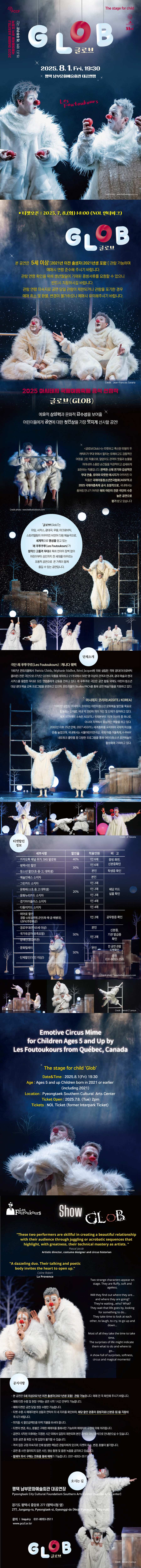 글로브(Glob)  본 공연은  5세 이상 / 2021년 이전 출생자(2021년생 포함) 관람 가능하며 예매시 연령 준수해 주시기 바랍니다. 관람 연령 확인을 위해 생년월일이 기재된 증빙서류를 요청할 수 있으니 반드시 지참하시길 바랍니다.  관람 연령 미숙지로 공연 당일 관람이 제한되거나 관람을 포기한 경우 예매 취소 및 환불, 변경이 불가하오니 예매시 유의해주시기 바랍니다.  2025 아시테지 국제여름축제 공식 선정작 글로브(Glob)  예술적 상상력과 문화적 감수성을 보여줄 어린이들에게 공연에 대한 첫인상을 가장 멋지게 선사할 공연!  <글로브(Glob)>는 따뜻하고 푹신한 외형의 두 캐릭터가 무대 위에서 펼치는 유쾌하고도 감동적인 여정을 그린 작품으로, 말없이도 관객의 웃음과 눈물을 자아내며 소중한 순간들을 직관적이고 섬세하게 표현하는 작품입니다. 완벽한 신체 연기와 감성적인 무대 연출, 유머와 따뜻한 메시지가 어우러진 이 작품은 국제아동청소년연극협회(ASSITEJ) 2025 국제여름축제 공식 초청작으로, 국내에서는 좀처럼 만나기 어려운 해외 어린이 전문 극단의 수준 높은 공연으로 평가 받고 있습니다.  ‘글로브(Glob)’는  마임, 서커스, 광대극, 무용, 아크로바틱, 스토리텔링이 어우러진 비언어 다원 예술극으로, 세계적으로 명성을 얻고 있는 ‘레 푸투쿠루(Les Foutoukours)’가 창작한 고품격 무대로 특히 언어의 장벽 없이 어린이부터 성인까지 전 세대를 아우르는 포용적 공연으로 온 가족이 함께 즐길 수 있는 공연입니다.  단체소개 ■ 극단 레 푸투쿠르(Les Foutoukours) | 캐나다 퀘벡 1997년 몬트리올에서 Patricia Ubéda, Stéphanie Mailhot, Rémi Jacques에 의해 설립된 곡예 광대(아크로바틱 클라운) 전문 극단으로 27년간 22개의 작품을 제작하고 21개국에서 50만 명 이상의 관객과 만나며, 광대 예술과 현대 서커스를 융합한 무대로 모든 연령층에게 감동을 전하고 있다. 레 푸투쿠르 극단은 공연 활동 외에도 어린이·청소년 대상 광대 예술 교육 프로그램을 운영하고 있으며, 몬트리올의 Studios PACA를 통해 공연 예술가들을 지원하고 있다.  ■ 아시테지 코리아(ASSITEJ KOREA) 1982년 설립된 아시테지 코리아는 아동청소년 문화예술 발전을 목표로 활동하는 단체로, 국내 200여 명의 전문가 및 단체가 참여하고 있다. 세계 87개국이 소속된 ASSITEJ 국제본부의 15개 이사국 중 하나로, 아시아에서중심적인 역할을 하고 있다. 2002년 이후 25년만에, 2027 ASSITEJ 세계총회를 유치하며 국제적 위상을 높였으며, 국내에서는 서울어린이연극상, 국제 여름·겨울 축제, K-PANY 네트워크 플랫폼 등 다양한 프로그램을 통해 어린이청소년 공연예술의 활성화에 기여하고 있다.   ■ 할인율 - 문화재단 카카오 채널, SNS 팔로워 할인 / 40% / 1인 2매 / 티켓 수령시 카카오 채널 추가 여부   - 평택시민 할인 / 30% / 1인 2매 / 티켓 수령 시 신분증 내 평택 주소지 확인 - 청소년 할인(초·중·고, 대학생) / 30% / 1인 2매 / 티켓 수령 시 학생증 확인 - 예술인패스 / 20% / 본인 / 티켓 수령 시 해당 카드 실물 확인 - 그린카드 / 20% / 1인 2매 / 티켓 수령 시 해당 카드 실물 확인 - 문화패스(초·중·고, 대학생) / 20% / 1인 2매 / 티켓 수령 시 해당 카드 실물 확인 - 문화누리카드 / 20% / 1인 2매 / 티켓 수령 시 해당 카드 실물 확인 - 경기아이플러스 소지자 / 20% / 1인 4매 / 티켓 수령 시 해당 카드 실물 확인 - 다둥이카드 / 20% / 1인 4매 / 티켓 수령 시 해당 카드 실물 확인 - 히어로 할인(경찰·소방공무원, 군인(육·해·공·해병대), USFK(주한미군)) / 50% / 1인 2매 / 티켓 수령    시 공무원증 확인 - 경로(만65세이상) / 50% / 본인에 한함 / 티켓 수령 시 신분증 내 연령 확인 - 국가유공자(유족포함) / 50% / 1인 2 / 티켓 수령 시 기관 발급증 확인 - 장애인(등급무관) / 50% / 1인 2매 / 티켓 수령 시 신분증 내 연령 확인 - 문화릴레이  / 50% / 1인 2매 / 티켓 수령 시 전 공연 관람 티켓 확인 - 단체할인(10인 이상)  / 50% / 문의 031-8053-3511  ■ Emotive Circus Mine for Children Ages 5 and Up by Les Foutoukours from Quebec, canada  The stage for child ‘Glob’ 📍 Date & Time: August 1, 2025 (Fri) at 19:30 📍 Age Requirement: Suitable for ages 5 and up (including children born in 2021) 📍 Venue: Pyeongtaek Southern Cultural Arts Center 📍 Tickets: Available at NOL Interpark Ticket 📍 Price: All seats 10,000 KRW 📍Inquiry: T.031-8053-3585 (English speaker available)   “These two performers are skillful in creating a beautiful relationship with their audience through juggling or acrobatic sequences that highlight, with greatness, their technical mastery as artists.”  Artistic director, costume designer and circus historian “ A dazzeling. Their talking and poetic body invites the heart to open up.”  La provence  Two strange characters appear on stage. They are fluffy, soft and ageless. Will they find out where they are... and where they are going? They’re waiting… who? What? They wait that life goes by, looking for something to do… They take time to look at each other, to laugh, to cry, to go up and down… Most of all they take the time to take time. The surprises of life might indicate them what to do and where to go... A show full of surprises, softness, circus and magical moments!  ■ 공지사항 - 본 공연은 5세이상, 2021이전 출생자(2021년생 포함) 입장 가능합니다. 예매 전 꼭 확인해 주시기 바랍니다. - 예매 티켓 수령 및 현장 구매는 공연 시작 1시간 전부터 가능합니다.  - 예매 티켓은 공연 당일 현장 수령만 가능합니다. - 티켓 수령 시 예매자분의 성함과 연락처 뒤 네 자리를 확인하며, 해당 할인 권종의 증빙자료(신분증 등) 을 지참해 주시기 바랍니다. - 미지참 시 할인금액만큼 차액 지불을 하셔야 합니다.    - 티켓의 변경, 취소, 환불은 구매한 예매처를 통해서만 가능하며 예매처의 규정에 의해 처리됩니다.  - 공연이 시작된 이후에는 지정된 시간 외에서 입장이 제한되며 본인 좌석이 아닌 좌석으로 안내받으실 수 있습니다. 또한 공연 중 퇴장 시 재 입장이 불가할 수 있습니다.  - 객석 입장 규정 미숙지로 인해 발생한 책임은 관람자에게 있으며, 티켓의 취소,변경,환불이 불가합니다.  - 공연 중 사전 협의되지 않은 사진, 영상 촬영 및 음원 녹음을 금지하고 있습니다.  - 휠체어 좌석 구매는 전화를 통해 예매가 가능합니다. (031-8053-3511)  ■ 평택시문화재단 평택시문화재단은 평택 시민과 예술인들의 문화향유 및 예술 창작의 기회 확대를 위해 2020년 출범하였다. 평택 내 다양한 문화권이 존재하는 지역 특수성을 감안하여 모든 시민이 수용하고 즐길 수 있는 평택만의 고유문화 콘텐츠를 개발하여 팽창하는 도시의 문화 다양성 확보와 건강한 문화 생태계 조성을 위해 노력하고 있습니다.  오시는 길  평택남부문화예술회관 경기도 평택시 중앙로 277 (평택시청 옆) 031-8053-3585  Pyeongtaek City Cultural Foundation Southern Arts Center  277, Jungang-ro, Pyeongtaek-si, Gyeonggi-do, Republic of Korea Inquiry 031-8053-3585                                  