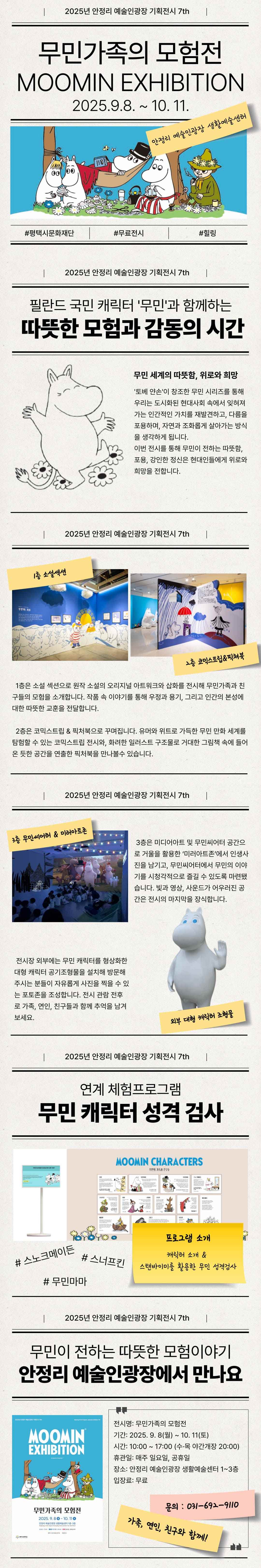 2025년 안정리 예술인광장 기획전시7th  무민가족의 모험전 MOOMIN EXHIBITION 2025.9.8. ~ 10. 11. 안정리 예술인광장 생활예술센터 #평택시문화재단 #무료전시 #힐링  2025년 안정리 예술인광장 기획전시7th  필란드 국민 캐릭터‘무민’과 함께하는 따뜻한 모험과 감동의 시간 무민 세계의 따뜻함, 위로와 희망 ‘토베 얀손’이 창조한 무민 시리즈를 통해 우리는 도시화된 현대사회 속에서 잊혀져 가는 인간적인 가치를 재발견 하고 다름을 포용하며, 자연과 조화롭게 살아가는 방식을 생각하게 됩니다. 이번 전시를 통해 무민이 전하는 따뜻함, 포용, 강인한 정신은 현대인들에게 위로와 희망을 전합니다.  2025년 안정리 예술인광장 기획전시7th 1층 소설섹션 1층은 소설 섹션으로 원작 소설의 오리지널 아트워크와 삽화를 전시해 무민가족과 친구들의 모험을 소개합니다. 작품 속 이야기를 통해 우정과 용기, 그리고 인간의 본성에 대한 따뜻한 교훈을 전달합니다.  2층 코믹스트립&픽쳐북 2층은 코믹스트립 & 픽처북으로 꾸며집니다. 유머와 위트로 가득한 무민 만화 세계를 탐험할 수 있는 코믹스트립 전시와, 화려한 일러스트 구조물로 거대한 그림책 속에 들어온 듯한 공간을 연출한 픽처북을 만나볼수 있습니다. 